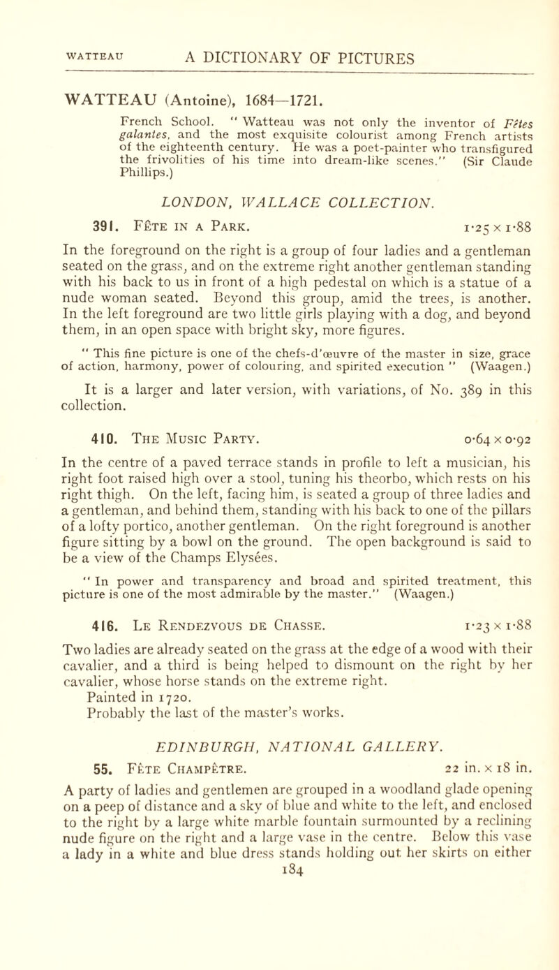 WATTEAU (Antoine), 1684—1721. French School.  Watteau was not only the inventor of Fetes galantes, and the most exquisite colourist among French artists of the eighteenth century. He was a poet-painter who transfigured the frivolities of his time into dream-like scenes.” (Sir Claude Phillips.) LONDON, WALLACE COLLECTION. 391. Fete IN A Park. i-25xi-88 In the foreground on the right is a group of four ladies and a gentleman seated on the grass, and on the extreme right another gentleman standing with his back to us in front of a high pedestal on which is a statue of a nude woman seated. Beyond this group, amid the trees, is another. In the left foreground are two little girls playing with a dog, and beyond them, in an open space with bright sky, more figures.  This fine picture is one of the chefs-d’oeuvre of the master in size, grace of action, harmony, power of colouring, and spirited execution ” (Waagen.) It is a larger and later version, with variations, of No. 389 in this collection. 410. The Music Party. 0-64 x 0-92 In the centre of a paved terrace stands in profile to left a musician, his right foot raised high over a stool, tuning his theorbo, which rests on his right thigh. On the left, facing him, is seated a group of three ladies and a gentleman, and behind them, standing with his back to one of the pillars of a lofty portico, another gentleman. On the right foreground is another figure sitting by a bowl on the ground. The open background is said to be a view of the Champs Elysees. ” In power and transparency and broad and spirited treatment, this picture is one of the most admirable by the master.” (Waagen.) 416. Le Rendezvous de Chasse. i-23xi-88 Two ladies are already seated on the grass at the edge of a wood with their cavalier, and a third is being helped to dismount on the right by her cavalier, whose horse stands on the extreme right. Painted in 1720. Probably the last of the master’s works. EDINBURGH, NATIONAL GALLERY. 55. Fete Champ£;tre. 22 in. x 18 in, A party of ladies and gentlemen arc grouped in a woodland glade opening on a peep of distance and a sky of blue and white to tlie left, and enclosed to the right by a large white marble fountain surmounted by a reclining nude figure on the right and a large vase in the centre. Below this vase a lady in a white and blue dress stands holding out her skirts on either