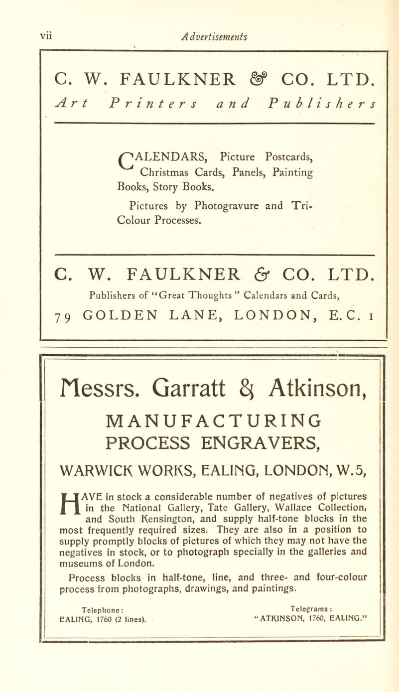 C. W. FAULKNER & CO. LTD. Art Printers and Publishers ^^ALENDARS, Picture Postcards, Christmas Cards, Panels, Painting Books, Story Books. Pictures by Photogravure and Tri- Colour Processes. C. W. FAULKNER & CO. LTD. Publishers of “Great Thoughts ” Calendars and Cards, 79 GOLDEN LANE, LONDON, E.C. i Messrs. Garratt ^ Atkinson, MANUFACTURING PROCESS ENGRAVERS, WARWICK WORKS. EALING, LONDON, W.5, Have in stock a considerable number of negatives of pictures in the National Gallery, Tate Gallery, Wallace Collection, and South Kensington, and supply half-tone blocks in the most frequently required sizes. They are also in a position to supply promptly blocks of pictures of which they may not have the negatives in stock, or to photograph specially in the galleries and museums of London. Process blocks in half-tone, line, and three- and four-colour process from photographs, drawings, and paintings. Telephone: Telegrams: