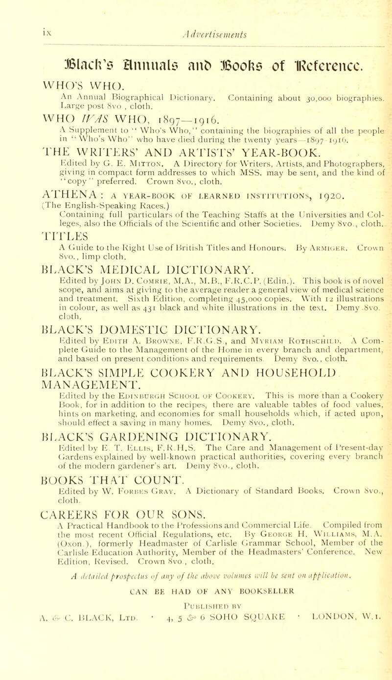 . I livci'liseiiieiits i x Blach’i? Bnnualt? an^ Booh? of IRcfcrcacc. WHO’S WHO. An Annual Riographical Iiictionary. Containing about jo.ooo biograpliies. Large post iSvo , clotli. WfK) 11'A& WHO, iSqj—1916. A Supplement to  Who's \Vho, containing the biographies of all the people in ‘•\\''ho’s \Vho’' who have died during the twenty years -iSijy ipiO. 'I'HE WRITERS’ AND ARTISTS’ YEAR-BOOK. edited by G. E. Mitton. A Directory for Writers, Artists, and Photographers, giving in compact form addresses to which MSS. may be sent, and the kind of ■‘copy” preferred. Crown Svo., cloth. A'EHENA : a ^•EAR-BooK ok i,earned ins i'i ri'rroNs, 1920. (The English-Speaking K.aces.) Containing full particulars of the Teaching Staffs at the Universities and Col¬ leges, also the Officials of the Scientific and other Societies. Demy 8vo., cloth. 'ITELES A Guide tothelvight Use of 1 iritish Titles and Honours. J^yARMU.EK. Crown Svo., limp cloth. BRACK’S MEDICAL DICTIONARY. Edited by Jofin D. Comrie, ^^.A., M.B., E.K.C.P. (Edin.). This book is of novel scope, and aims at giving to the average reader a general view of medical science and treatment. Sixth Edition, completing 45,000 copies. With 12 illustrations in colour, as well as 431 black and white illustrations in the text. I)emy 8vo. cloth. BLACK’S DOMESTIC DICTIONARY. edited by Ivditii .A. Browne, I'.K.G.S., and M\ri.\m RoTHScniLti. .\ Com¬ plete (ftiide to the ^^anagement of the Home in every branch and department, and based on present conditions and retjuirements. Demy Svo., cloth. BLACK’S SIMPLE COOKERY AND HOUSEHOLD MANAGEMENl'. Ifdited by the Edinf.urou School of Cookery. This is more than a Cookery Book, for in addition to the recipes, there are \aluable tables of food vahies, hints on marketing, and economies for small households which, if acted upon, should effect a sav ing in many homes. Demy 8vo., cloth. BI.ACK’S GARDENING DICTIONARY. lulited by ID T. Li.i.is, F.K H.S. The Care and Management of Present-day (iardens explained by well-known practical authorities, covering every brancli of the modern gardener's art. Demy 8vo., cloth. BOOKS THAT COUNT. I’idited liy W. I'orues Gray. .A I)ictionary of Standard Ifooks. Crown 8vo., cloth. CAREERS EOR OUR SONS. .\ Practical Handbook to the Professions and lAmimercial Life. ('ompiled from the most recent Official Regulations, etc. Hy Georok H. Wii liams. .M..\. (O.xon ), formerly Headmaster of (Jarlisle Grammar School, Member of the ('arlisle Ivducation Atithority, Member of the Headmasters' Conference. New Rdition, Revised. Crown Svo , cloth. A ciitiilh’d prospCitiis oj liny nf the iibouc volumes will be sent on iipplication. CAN 1!E ffAD OK AN\ liOOKSEl.f.ER Pt'Ut.ISlII'n MY