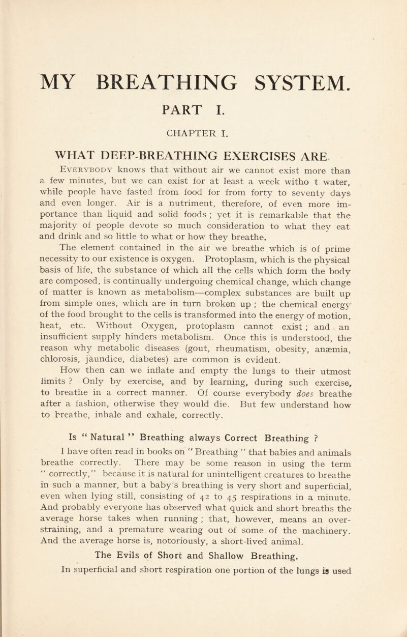 MY BREATHING SYSTEM. PART I. CHAPTER I. WHAT DEEP-BREATHING EXERCISES ARE. Everybody knows that without air we cannot exist more than a few minutes, but we can exist for at least a week witho t water, while people have fasted from food for from forty to seventy days- and even longer. Air is a nutriment, therefore, of even more im¬ portance than liquid and solid foods ; yet it is remarkable that the majority of people devote so much consideration to what they eat and drink and so little to what or how they breathe. The element contained in the air we breathe, which is of prime necessity to our existence is oxygen. Protoplasm, which is the physical basis of life, the substance of which all the cells which form the body are composed, is continually undergoing chemical change, which change of matter is known as metabolism—complex substances are built up from simple ones, which are in turn broken up ; the chemical energy of the food brought to the cells is transformed into the energy of motion, heat, etc. Without Oxygen, protoplasm cannot exist; and an insufficient supply hinders metabolism. Once this is understood, the reason why metabolic diseases (gout, rheumatism, obesity, anaemia, chlorosis, jaundice, diabetes) are common is evident. How then can we inflate and empty the lungs to their utmost limits ? Only by exercise, and by learning, during such exercise, to breathe in a correct manner. Of course everybody does breathe after a fashion, otherwise they would die. But few understand how to breathe, inhale and exhale, correctly. Is “ Natural ” Breathing always Correct Breathing ? I have often read in books on  Breathing ” that babies and animals breathe correctly. There may be some reason in using the term “ correctly/’ because it is natural for unintelligent creatures to breathe in such a manner, but a baby’s breathing is very short and superficial, even when lying still, consisting of 42 to 45 respirations in a minute. And probably everyone has observed what quick and short breaths the average horse takes when running ; that, however, means an over¬ straining, and a premature wearing out of some of the machinery. And the average horse is, notoriously, a short-lived animal. The Evils of Short and Shallow Breathing. In superficial and short respiration one portion of the lungs is used