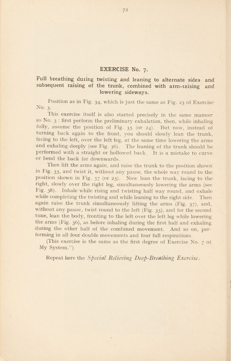 EXERCISE No. 7. Full breathing during twisting and leaning to alternate 9ide9 and subsequent raising of the trunk, combined with arm-raising and lowering sideways. Position as in Fig. 34, which is just the same as Fig. 23 of Exercise No. 3. This exercise itself is also started precisely in the same manner as No. 3 : first perform the preliminary exhalation, then, while inhaling fully, assume the position of Fig. 35 (or 24). But now, instead of turning back again to the front, you should slowly lean the trunk, facing to the left, over the left leg, at the same time lowering the arms- and exhaling deeply (see Fig. 36). The leaning of the trunk should be performed with a straight or hollowed back. It is a mistake to curve or bend the back far downwards. Then lift the arms again, and raise the trunk to the position shown in Fig. 35, and twist it, without any pause, the whole way round to the position shown in Fig. 37 (or 25). Now lean the trunk, facing to the right, slowly over the right leg, simultaneously lowering the arms (see -Edg- 3&)- Inhale while rising and twisting half way round, and exhale while completing the twisting and while leaning to the right side. Then again raise the trunk simultaneously lifting the arms (Fig. 37), and, without any pause, twist round to the left (Fig. 35), and for the second time, lean the body, fronting to the left over the left leg while lowering, the arms (Fig. 36), as before inhaling during the first half and exhaling: during the other half of the combined movement. And so on, per¬ forming in all four double movements and four full respirations. (This exercise is the same as the first degree of Exercise No. 7 of My System.)