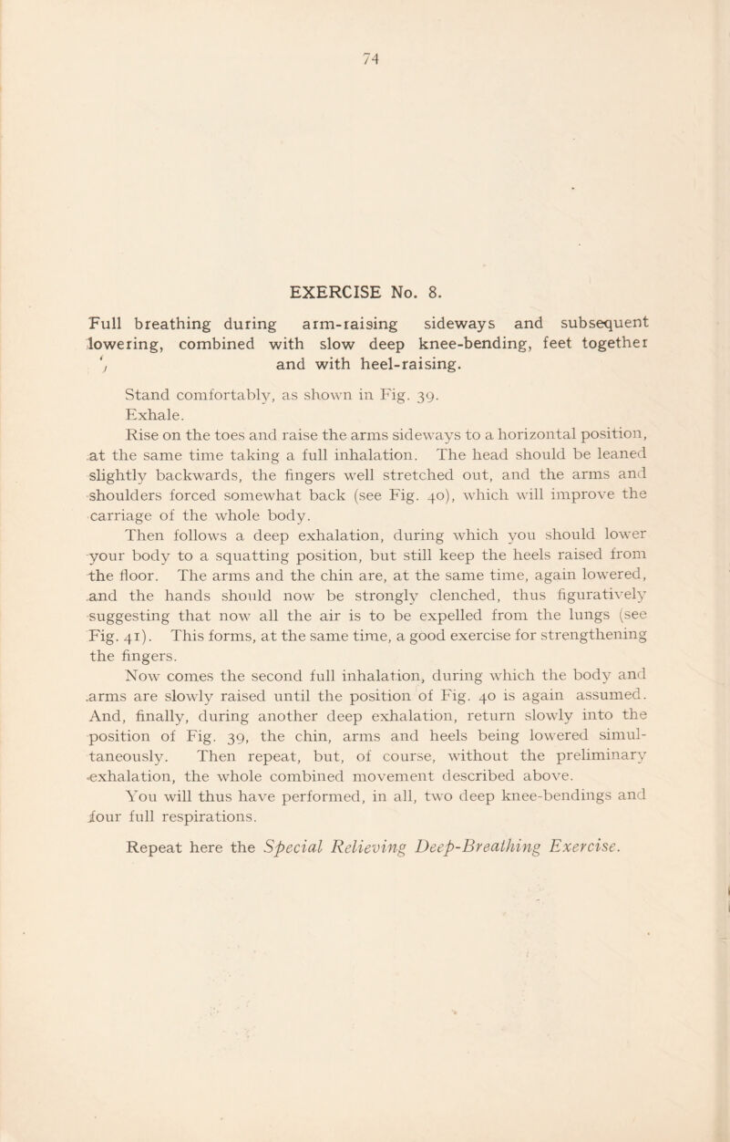 EXERCISE No. 8. Full breathing during arm-rai9ing sideways and subsequent lowering, combined with slow deep knee-bending, feet together y and with heel-raising. Stand comfortably, as shown in Fig. 39. Exhale. Rise on the toes and raise the arms sideways to a horizontal position, at the same time taking a full inhalation. The head should be leaned slightly backwards, the fingers well stretched out, and the arms and shoulders forced somewhat back (see Fig. 40), which will improve the carriage of the whole body. Then follows a deep exhalation, during which you should lower -your body to a squatting position, but still keep the heels raised from the door. The arms and the chin are, at the same time, again lowered, and the hands should now be strongly clenched, thus figuratively suggesting that now all the air is to be expelled from the lungs (see Fig. 41). This forms, at the same time, a good exercise for strengthening the dngers. Now comes the second full inhalation, during which the body and .arms are slowly raised until the position of Fig. 40 is again assumed. And, finally, during another deep exhalation, return slowly into the position of Fig. 39, the chin, arms and heels being lowered simul¬ taneously. Then repeat, but, of course, without the preliminary -exhalation, the whole combined movement described above. You will thus have performed, in all, two deep knee-bendings and iour full respirations.