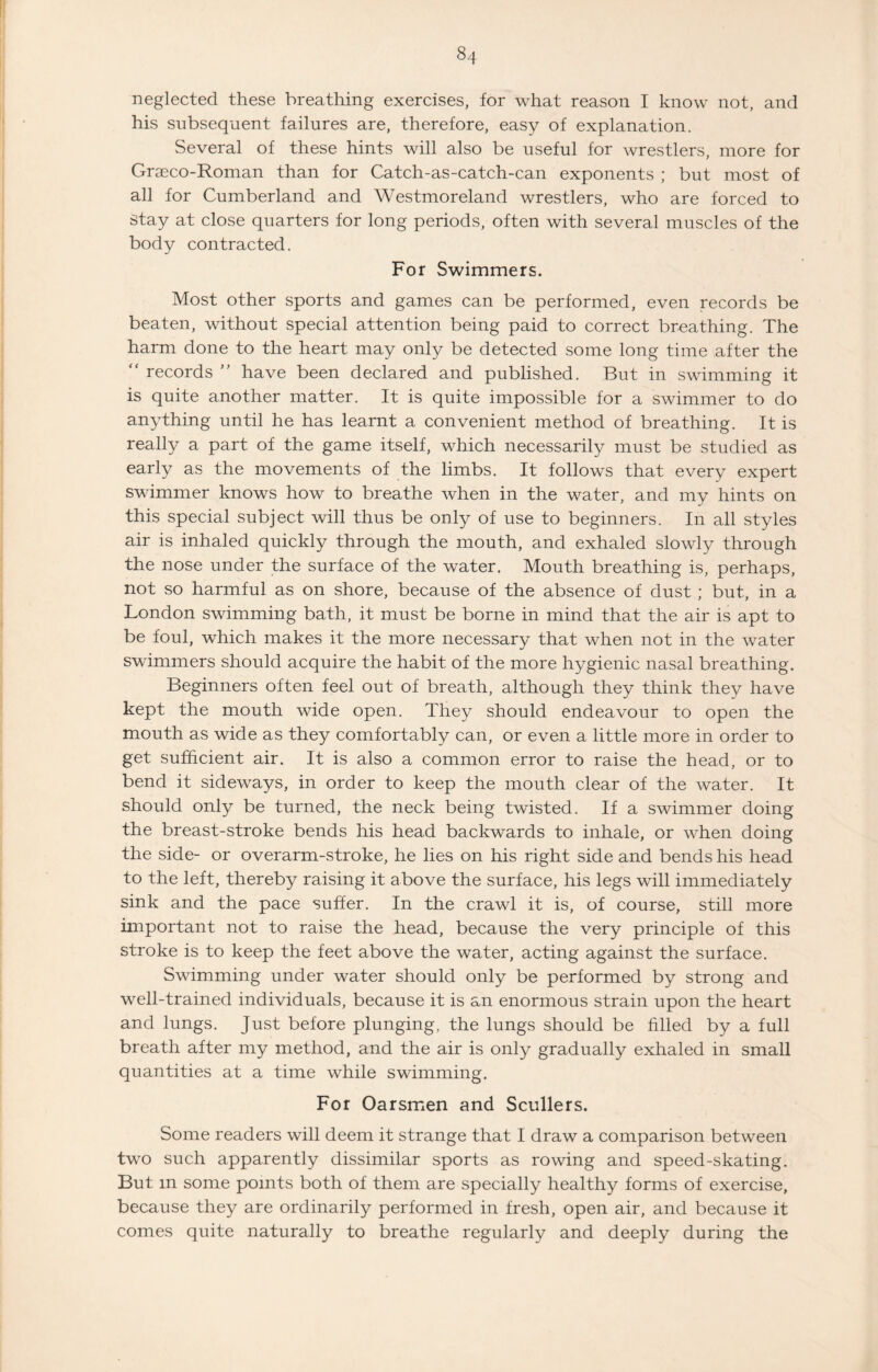 8,+ neglected these breathing exercises, for what reason I know not, and his subsequent failures are, therefore, easy of explanation. Several of these hints will also be useful for wrestlers, more for Graeco-Roman than for Catch-as-catch-can exponents ; but most of all for Cumberland and Westmoreland wrestlers, who are forced to stay at close quarters for long periods, often with several muscles of the body contracted. For Swimmers. Most other sports and games can be performed, even records be beaten, without special attention being paid to correct breathing. The harm done to the heart may only be detected some long time after the “ records ” have been declared and published. But in swimming it is quite another matter. It is quite impossible for a swimmer to do anything until he has learnt a convenient method of breathing. It is really a part of the game itself, which necessarily must be studied as early as the movements of the limbs. It follows that every expert swimmer knows how to breathe when in the water, and my hints on this special subject will thus be only of use to beginners. In all styles air is inhaled quickly through the mouth, and exhaled slowly through the nose under the surface of the water. Mouth breathing is, perhaps, not so harmful as on shore, because of the absence of dust ; but, in a London swimming bath, it must be borne in mind that the air is apt to be foul, which makes it the more necessary that when not in the water swimmers should acquire the habit of the more hygienic nasal breathing. Beginners often feel out of breath, although they think they have kept the mouth wide open. They should endeavour to open the mouth as wide as they comfortably can, or even a little more in order to get sufficient air. It is also a common error to raise the head, or to bend it sideways, in order to keep the mouth clear of the water. It should only be turned, the neck being twisted. If a swimmer doing the breast-stroke bends his head backwards to inhale, or when doing the side- or overarm-stroke, he lies on his right side and bends his head to the left, thereby raising it above the surface, his legs will immediately sink and the pace suffer. In the crawl it is, of course, still more important not to raise the head, because the very principle of this stroke is to keep the feet above the water, acting against the surface. Swimming under water should only be performed by strong and well-trained individuals, because it is an enormous strain upon the heart and lungs. Just before plunging, the lungs should be filled by a full breath after my method, and the air is only gradually exhaled in small quantities at a time while swimming. For Oarsmen and Scullers. Some readers will deem it strange that I draw a comparison between two such apparently dissimilar sports as rowing and speed-skating. But m some points both of them are specially healthy forms of exercise, because they are ordinarily performed in fresh, open air, and because it comes quite naturally to breathe regularly and deeply during the