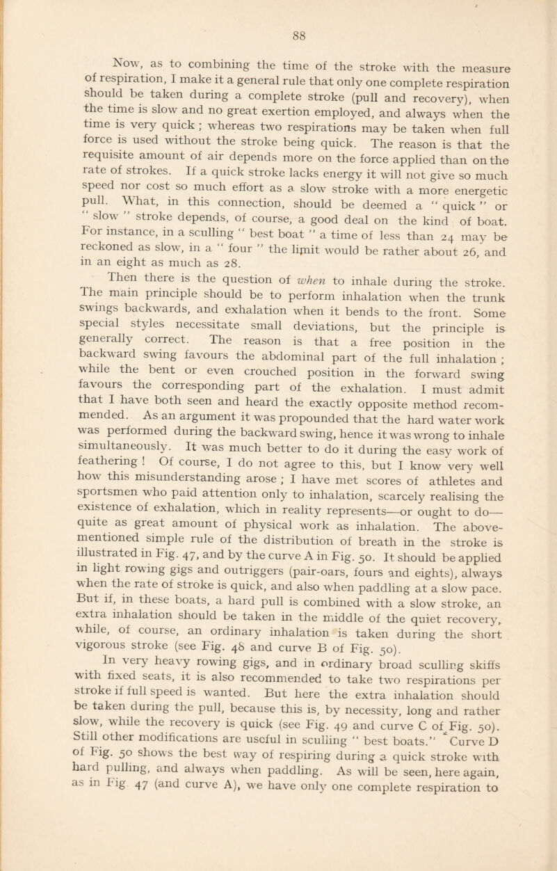 Now, as to combining the time of the stroke with the measure of respiration, I make it a general rule that only one complete respiration should be taken during a complete stroke (pull and recovery), when the time is slow and no great exertion employed, and always when the time is very quick ; whereas two respirations may be taken when full force is used without the stroke being quick. The reason is that the requisite amount of air depends more on the force applied than on the rate of strokes. If a quick stroke lacks energy it will not give so much speed noi cost so much effort as a. slow stroke with a more energetic pull. What, in this connection, should be deemed a “ quick ” or “ slow ” stroke depends, of course, a good deal on the kind of boat. For instance, in a sculling “ best boat ” a time of less than 24 may be reckoned as slow, in a “ four ” the lijnit would be rather about 26,' and in an eight as much as 28. Then there is the question of when to inhale during the stroke. The main principle should be to perform inhalation when the trunk swings backwards, and exhalation when it bends to the front. Some special styles necessitate small deviations, but the principle is generally correct. The reason is that a free position in the backward swing favours the abdominal part of the full inhalation ; while the bent or even crouched position in the forward swing favours the corresponding part of the exhalation. I must admit that I have both seen and heard the exactly opposite method recom¬ mended. As an argument it was propounded that the hard water work was performed during the backward swing, hence it was wrong to inhale simultaneously. It was much better to do it during the easy work of feathering ! Of course, I do not agree to this, but I know very well how this misunderstanding arose ; I have met scores of athletes and sportsmen who paid attention only to inhalation, scarcely realising the existence of exhalation, which in reality represents—or ought to do— quite as great amount of physical work as inhalation. The above- mentioned simple rule of the distribution of breath in the stroke is illustrated in Fig. 47, and by the curve A in Fig. 50. It should be applied m light rowing gigs and outriggers (pair-oars, fours and eights), always when the rate of stroke is quick, and also when paddling at a slow pace. But if, in these boats, a hard pull is combined with a slow stroke, an extia inhalation should be taken in the middle of the quiet recovery, while, of course, an ordinary inhalation is taken during the short vigorous stroke (see Fig. 48 and curve B of Fig. 50). In \ery heavy rowing gigs, and in ordinary broad sculling skiffs with fixed seats, it is also recommended to take two respirations per stroke if full speed is wanted. But here the extra inhalation should be taken during the puJl, because this is, by necessity, long and rather slow, while the lecovery is quick (see Fig. 49 and curve C of Fig. 50). Still other modifications are useful in sculling “ best boats.’1 Curve D of Fig. 50 shows the best way of respiring during a quick stroke with haid pulling, and always when paddling. As will be seen, here again, as in big. 47 (and curve A), we have only one complete respiration to