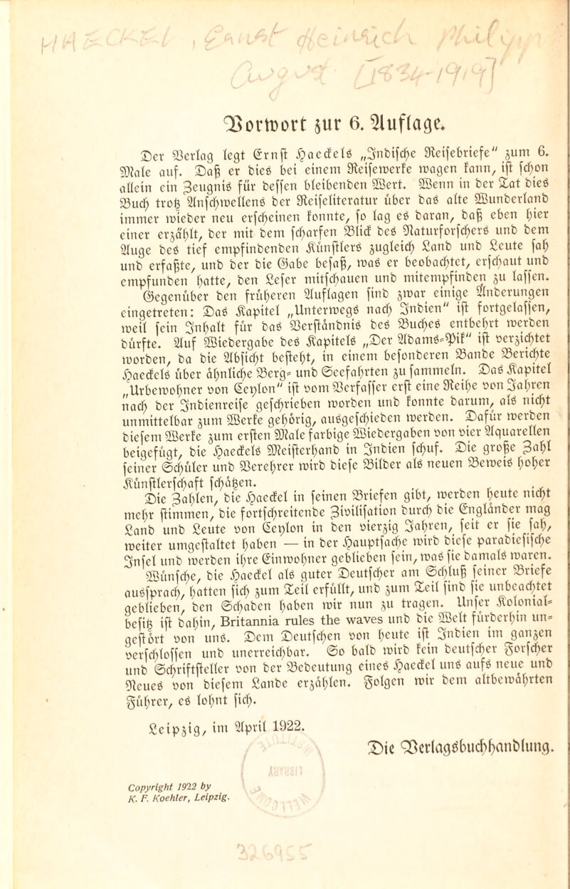 , Q °\ ‘ 1&L öfo fBortt>ort jur 6. Auflage. T)er Sßerlag (egt @rnft £aecfelß „^nbifche SReifebriefe/y jum 6. 9)io(e auf. Daß er bieö bet einem Stcifemerfe mögen fann, tft fcfmn allein ein ^eugniß für beffen bleibenben Sßcrt. 2Senn in ber Dat bieß 23uc(; tro| Attfchmellenß ber Sdeifetiteratur über baß alte ©unberlanb immer mieber neu erscheinen fonnte, fo lag eß barati, baß eben f)ter einer erjagt, ber mit bem fc^arfen Sltcf beß 5Raturforfc^erö unb bem Auge beß tief empfinbenben Äünfilerß jugteief) £anb unb £cute faß unb erfaßte, unb ber bie ©abe befaß, maß er beobachtet, erfebaut unb empfunben hatte, ben ßefer mitfehauen unb mitempfinben ju (affen. ©egenüber ben früheren Auflagen finb jroar einige Anbetungen eingetreten: Daß Kapitel „Untermegß nach 2»nbien ift fortgelaffen, meit fein Inhalt für baß Serfianbniß beß Sucßeß entbehrt merben bürfte. Auf Söicbergabc beß dl'apitelß „Der Abamß^if ifl vernichtet worben, ba bie Abficht befteht, in einem befonberen Sanbe Senate ßaecfelß über ähnliche 23erg= unb Seefahrten ju fammeln. Daß Kapitel „Urbemohner von £ct)lon tft vom «öerfaffer erft eine Steiße von Saßrcn nach ber Snbtenreife gefefmieben morben unb fonnte barum, alß nicht unmittelbar jum Sföerfe gehörig, außgefeßieben merben. Dafür merben biefem UBerfe jum erften ©ale farbige ©Übergaben von vier Aquarellen beigefügt, bie ipciccfctö 5D?ciftcrfjcittb in Schien fcl)uf. Sie Qiofc pßf)l feiner Schüler unb Verehrer mirb biefc Silber alß neuen Semetß ßoßer Äünftlerfcßaft fehlen. ...... Die fahlen, bie ipaecfel in feinen Srtcfcn gibt, merben heute nicht mehr flimmen, bie fortfehreitenbe ^ivilifation bureb bie Snglanbet mag ganb unb ßcute von Sepien in ben vierzig fahren, feit er fie faß, mciter umgeflaltet haben — in ber ^auptfacbe mirb biefc parabiefifeße 3tifcl unb merben ihre Sinmcßner geblieben fein, maß fie bamalß maren. SSünfche, bie £accfcl alß guter Deutfcher am Schluß feiner Srtcfe außfpracl;, hatten fiel; jurn Deil erfüllt, unb jutn Dcil finb fie unbeachtet geblieben, ben Schaben haben mir nun ju tragen, Unfer Äolomal* befife ifl ba hin, Britannia rules the waves unb bie ©eit fürbcrl;in un= geftort von unß. Dem Deutfchen von haute ifl 3nbien im ganzen vetfcßloffen unb unerreichbar. So halb mirb fein beutfeher gorfcher unb Scßrtftffeller von ber Sebeutung eineß #aecfel unß aufß neue unb gicueß von biefem ßanbe errafften. folgen mir bem altbemaßrtcn Rührer, eß lohnt fiel;. ßetpjtg, int April 1922. fDte fBcdaqtftnicbfyanMimg. Copyright 1922 by K. F. Koehler, Leipzig.