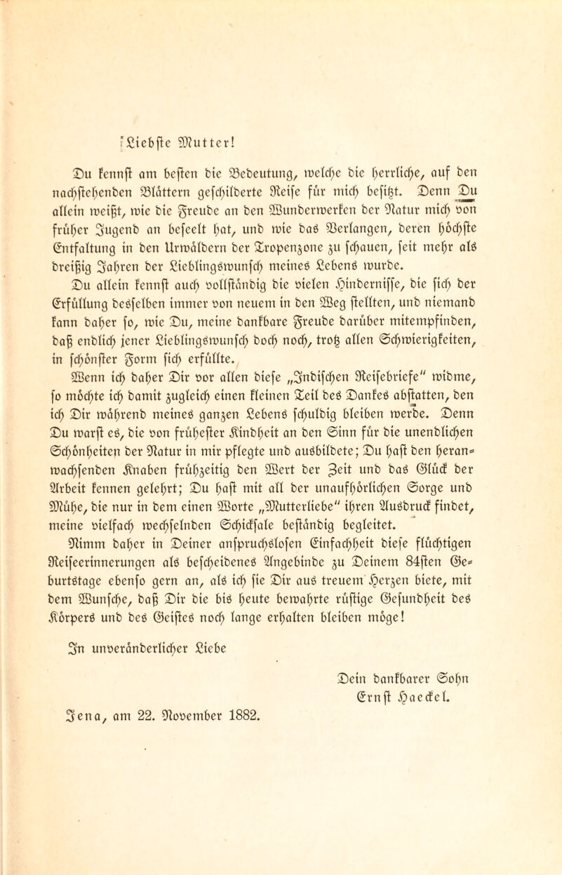 'Sicbfte 9[)?uttcr! Du fcntift am beften bie ©ebeutung, rodele bie herrliche, auf ben nachftehenben 231ättern gefchilberte tKcifc für mich bcfi(3t. Denn Du allein roeifjt, roie bie greube an ben SBunbermerfen ber ©atur mich oott früher 3ugenb an bcfeelt f;at, unb mte baö ©erlangen, bereit i)bd)\ic Entfaltung in ben Urroälbern ber £ropenjone jtt flauen, feit mehr alö breiig 3al;ren ber Sieblingömunfch rncineö Sebenö mürbe. Du allein fennfl auch oollftanbig bie fielen iMnberntffe, bie fiel; ber Erfüllung beöfelbcn immer non neuem in ben SSeg ftclltcn, unb niemanb fann baher fo, mic Du, meine banfbare greube barüber mitempfinben, bafj enblicf) jener ßteblingömunfch bodf) noch, trot3 allen ©chmierigtetten, in fünfter gorm ftd) erfüllte. 2Benn ich baljer Dir nor allen btefe „3n^)^c^cn Steifebriefe mtbtrte, fo mochte xd) bamit zugleich einen fleinen Dctl beö Danfeö abftatten, ben xd) Dir mahrenb nteineö ganzen Sebenö fc^ulbig bleiben merbe. Denn Du roarfi eö, bie non frühefter ilinbfiett an ben ©inn für bte unenblid)en ©cf)6nhetten ber ©atur in mir pflegte unb auöbilbete; Du fjaft ben heran* rnad)fenbcn Knaben frühzeitig ben 2Sert ber $e\t unb baö ©lüd: ber Arbeit fennen gelehrt; Du haft mit all ber unaufhörlichen ©orge unb SDtühe, bie nur in bem einen SBorte „SUutterliebe ihren 21uöbru<f finbet, meine ntelfach mechfelnben ©cfitcffale beftanbig begleitet. SHimm baher in Deiner anfprudf)ölofen Einfachheit biefe flüchtigen Steifeerinnerungen alö befcheibeneö Slngebtnbc ju Deinem 84ften ©e* burtötage ebenfo gern an, alö ich fte Dir auö treuem ijerjen btete, mit bem ©unfcl)e, ba§ Dir bte biö heute bemahrte rüflige ©cfunbhett beö Äorperö unb beö ©cifteö noch lange erhalten bleiben möge! 3m unoeranberltcher Siebe 3ena, am 22. ©ooember 1882. Dein banfbarer ©ohn Ern ft $aecfel.