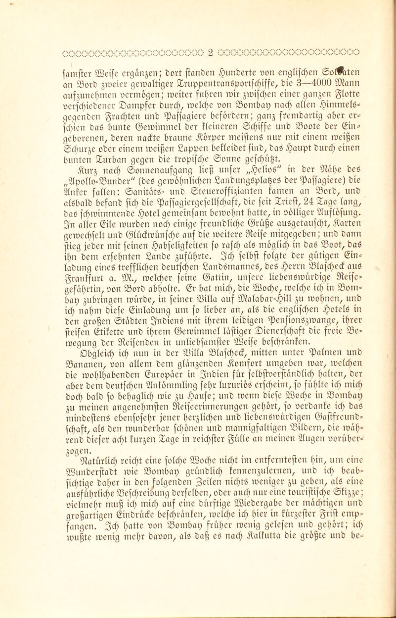 famftcr Sffietfe ergangen; bort ftanben ipunberte oon engltfdfjen Sorten an 23orb gmeter gcmalttger Druppentranßportfchiffe, bte 3—4000 Sftann aufgunchmen oermogen; roeiter fuhren mir gmtfehen einer gangen glotte oerfcI)tebener Dampfer burefy, meld)e oon 23ombap nach allen ijimmelß* gegenben grasten unb ^affagtere beforbern; gang frembartig aber er* festen baß bunte ©cmtmmel ber Heineren ©efuffe unb 23oote ber Sin* geborenen, beren naette braune Körper meiftenß nur mit einem meinen ©cfntrge ober einem meinen Sappen beflcibct finb, baß ipaupt burcf) einen bunten Durban gegen bte tropifdfje ©onne gcfchüfjt. Ül'urg na cf) ©onnenaufgang ließ unfer „£e!ioß in ber Stahe beß „Slpollo*23unber (beß gemofjnltchen Sanbungßpla<3eß ber ^affagicre) bte Sinter fallen: ©anitatß* unb ©teueroffigianten tarnen an 23orb, unb alßbalb befanb fiel; bic ^affagtcrgefcllfcbaft, bte feitDrieft, 24 Dage lang, baß fefmummenbe üpotcl gemeinfam bemoi)nt hatte, in oblliger Sluflofung. gn aller Sile mürben noch einige freunblictye ©rüße außgetaufefjt, harten gcmcchfclt unb ©litctmünfc^e auf bie mcitere Steife mitgegeben; unb bann flieg jeber mit feinen ^abfcltgfeiten fo rafcf) alß möglich in baß 23oot, baß if)n bem erfcl;nten Sanbe guführtc. gef) fclbft folgte ber gütigen Sin* labung eineß trefflichen beutfehen Sanbßmanncß, beß #errn 23lafcf)ecE auß granffurt a. SJ?., meld)er feine ©attin, unfece Itebenßmürbige Steife* gefaljrtin, oon 23orb abholte. Sr bat mich, bic SBoche, mclche icf; in S3om* bap gubrtngen mürbe, in feiner SSilla auf SDtalabar^tll gu mohnen, unb ich nahm biefe Stnlabung um fo lieber an, alß bie englifdfjen üpotclß in ben großen ©tobten gnbtenß mit ihrem letbtgen rtenfionßgmange, ihrer fteifen StiEcttc unb ihrem ©cmimmcl laftiger Dtenerfchaft bic freie 53e* megung ber Steifcnben in unlicbfamfter SBeife befebrünten. Obgleich ich nun in ber Q3illa 23lafchecf, mitten unter Seltnen unb 93ananert, oon allem bem glangenben Komfort umgeben mar, melden bte mohlhabcnben Suropacr in gnbtctt für felbfloerftünblich halten, ber aber bem beutfcl)en Slntommling fehr lururioß erfefjeint, fo fühlte ich mich hoch halb fo behaglich mie gu Dottfe; unb menn biefe SÖoche in S3ombap gu meinen angenehmflctt Stcifcertnnerungen gehört, fo oerbanfe ich baß minbeftenß ebenfofehr jener herglichen unb Itebenßmürbtgen ©aftfreunb* fchaft, alß ben munberbar fronen unb mannigfaltigen Silbern, bic maf)= renb biefer acht Eurgen Dagc in reiefpfter gülle an meinen Slugcn oorüber* gogen. Natürlich reicht eine folchc SBochc nicht im entfernteren hin, um eine Söunbcrftabt mie 23ontbap grünblich fcnnengulcrnen, unb ich bcab* ficf;tige baher in ben folgenben $e\Un nicf;tß mentger gu geben, alß eine außführliche Dcfchrcibung bcrfclbcn, ober auch nur eine touriflifche ©figge; oiclmehr muß ich mi<$ auf eine bürftige SSicbcrgabc ber mächtigen unb großartigen Sinbrücfe befchrantcn, mclche ich hier in fürgefter grift emp* fangen, gcl; hatte oon Wombat; früher toenig gelcfen unb gehört; ich mußte toenig mehr baoon, alß baß eß nach ÜMfutta bic größte unb bc*