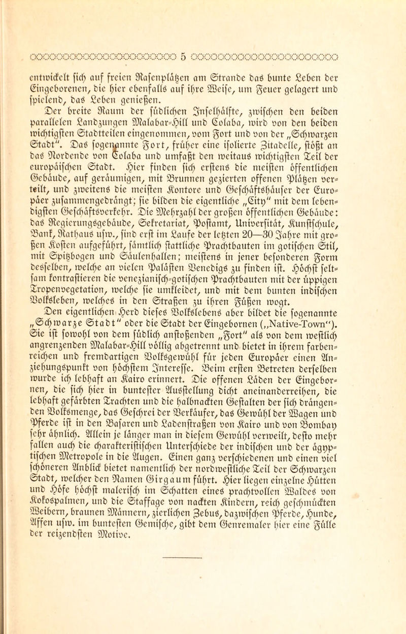 entmiifelt fiel) auf freien 9tafcnpläl3cn atu ©tranbe bas? bunte ßeben ber Singeborenen, bic hier ebenfalls? auf pre SBeife, um geuer gelagert unb fptelenb, bas? £ebeit getitenen. ©er breite Staunt ber füblidfjen Snfclljälfte, jmtfcfycn ben betben parallelen fiattbjungen ?Dtalabar*j)ill unb Solaba, mirb oon ben betben michtigftcn ©tabttcilcn eingenommen, oont gort unb oon ber „©cfnnarjen ©tabt. ©as? fogemmnte gort, früher eine ifolierte ^üabelle, fiofjt an bat? Storbenbe oon Solaba unb umfafjt ben mcitauö michtigftcn ©eit ber europätfefjen ©tabt. £ncr finben fiel; erftens? bte meiften öffentlichen ©ebäube, auf geräumigen, mit 23runnen gegierten offenen Plänen oer* teilt, unb jmeitens? bie meiften Kontore unb ©cfd)äfts?häufer ber Suro* pacr jufammengebrängt; fie bilben bte eigentliche „Sitp mit bent leben* bigften ©efcf)äfts?oerfehr. ©ie tStefjrjahl ber grofjen öffentlichen ©ebäube: bas? Stegierungögebäube, ©efretariat, Poftamt, Unioerfität, jtunftfchule, 35anf, Rathaus? ufrn., ftnb erft im ßaufe ber lebten 20—30 gahrc mit gro* f?cn Soften aufgeführt, fämtlich ftattltdfje Prachtbauten int gotifcljcn ©ttl, mit ©pi^bogen unb Säulenhallen; nteiftens? in jener befottberen gorm bes?fetben, melche an otelctt Paläften 33encbigö $u finben ift. jpochft feit* fam fontraftieren bte oenegiantfch^gotifcljen Prachtbauten mit ber üppigen ©ropenoegetation, meld^e fte umHeibet, unb mit bem bunten tnbifchcn SMMeben, meines? in ben ©tragen ju ihren güfjen mögt. ©en eigentlichen £)erb biefes? 23olls?leben6 aber hübet bte fogenannte „©d) mar je ©tabt ober bte ©tabt ber Stngebornen („Native-Town“). ©ie ift fomohl oon bem füblid) anftofjenben „gort alö oon bem meftlid) angrenjenben SO?aIabar=^)itt oolltg abgetrennt unb bietet tn ihrem färben* reichen unb frembartigen 23offögemühl für jeben Europäer einen Sin* äiehungs?punft oon fmchftcm ^ntereffe. 23eim erjten betreten berfelbcn mürbe ich lebhaft an $airo erinnert, ©ie offenen ßäben ber Singebor* nen, bic ftch fyiex in buntefter 2lus?ftellung bicht aneinanberrethen, bie lebhaft gefärbten ©rächten unb bte halbnacften ©eftalten ber [ich brängen* ben 93olfömenge, baö ©efcljret ber Verläufer, bas? ©emühl ber SBagen unb pferbe ift in ben 23afaren unb Sabcnftrafjen oon ätairo unb oon 23ontbat; fchr ähnlich- Allein je länger man tn biefem ©emühl ocrmeilt, befto mehr fallen auch bie charaf’tertftifchen Unterfcl)tebe ber tnbtfchen unb ber ägpp* tifchen Metropole in bte Slugen. Sitten ganj ocrfchtebencn unb einen otcl Khonercn Slnbltcf bietet namentlich ber norbmeftltcf)e ©eil ber ©djmarjen ©tabt,^melcher ben tarnen ©trgaum führt. #ier liegen einzelne Jütten unb ypofe hochft ntalcrifch im ©chatten eines? prachtoollcn Söalbcö oon .fto?ot?palmcn, unb bte ©taffage oon naetten jtinbern, reich gefchmücften SÖetbern, braunen Männern, zierlichen >3ebuö, bajmifchcn Pfcrbc, JQtmbe, Stffen ufto. im buntcjten ©emtfehe, gibt bem ©cnremaler hier eine güllc ber reijenbften Ptotioc.