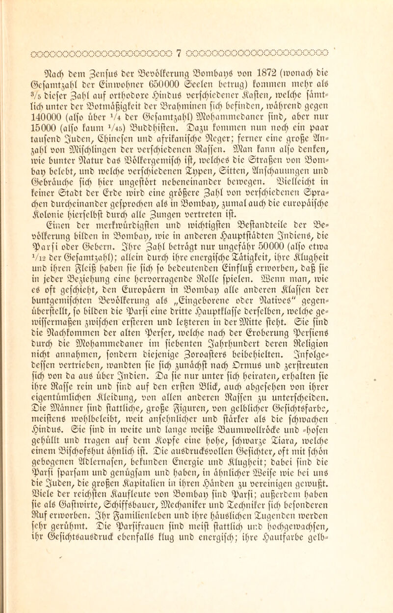 97acf; bem Jenfuß bcr Sßeooffcrung 23ombapß oon 1872 (monacb bic ©cfamtjabf bcr ©inmobner 650000 ©eeten betrug) fommen mef;r afß 3/ö biefer Johl ouf ortf;obore Jpinbuß oerfebicbener Mafien, rodele fdmt* lieb unter bcr 23otmdfjigfeit bcr 93ra^mtnen fief; befinben, mabrenb gegen 140000 (atfo über V4 bcr ©efamtjabf) SDtobammebaner finb, ober nur 15000 (atfo foum V45) 23ubbbtftcn. ©0511 fommen nun noch ein paar taufenb Sfuben, ©binefen unb afrtfanifc^e Stcgcr; ferner eine grofje s2tn= jaf;t 0011 9J?i|df)fingen bcr oerfebtebenen Staffen. SDtan fann atfo benfen, mie bunter Statur baß SSoffcrgcmifd) iff, mefebeß bie ©tragen non 33om* bap belebt, unb mckl)e oerfebtebenen ©ppen, ©itten, 2fnfct)auungen unb ©ebrduebe ficf> hier ungefiort nebeneinanber bemegen. 5öicttetc^>t in feiner ©tabt ber ©rbc rntrb eine größere Jaf;f von oerfebtebenen ©pra= cfjen burcf)cinanber gefproeben afß in 23ombap, jumat auef; bie europatfcfye Kolonie f;ierfetbft burcf; alte Jungen oertreten iff. ©inen ber merfmürbigften unb mtc^tigffen 33effanbtcifc ber 23e= ooffcrtmg btfben in 23ontbap, mie in anberen ^auptffabten Sfnbtenß, bie S)arfi ober ©ebern. 3brc Jabf betragt nur ungefähr 50000 (atfo etroa V12 ber ©efamtja^t); affein bureb itjre energifc^e ©atigfett, itjrc dtfugbeit unb ihren gfeiff haben fie ftcb (0 bebeutenben ©inffuff ermorben, baff fte in jeber 23ejtebung eine ^eroorragenbe Stoffe fpiefen. Sßenn man, tote eß oft gefehlt, ben ©uropdern in SSombap affe anberen Pfaffen ber buntgemifebten S3eootferung afß „©ingeborene ober Stattoeß gegen* überftefft, fo btfben bie ^arft eine britte Äauptffaffe berfefben, mefebe ge* mtffermaffen gmifeben erjleren unb festeren in berSOtitte ftebt. ©ie finb bie Stacbfommen ber aften Werfer, mefebe nach ber ©roberung ^erfienö bureb bie Sltobanimcbaner im fiebenten Sa^r^unbert bereit Stefigion nicht annabmen, fonbern btejenige Joroafterß beibebieften. Sfnfofgc* beffen oertrieben, manbten fie fidf) jundebff nach Drntuß unb jerffreuten ficb oon ba auß über Sfnbien. ©a fie nur unter ftcb betraten, erhalten fie if;re Stoffe rein unb finb auf ben erfien 33ftcf, auch abgefeben oon ihrer eigentümficben Reibung, oon affen anberen Staffen 311 unterbleiben, ©ie Scanner finb ffattficbe, groffe Figuren, oon gelblicher ©efid^töfarbe, metjfenß mobfbefeibt, roeit anfef;nficber unb ftdrfer afß bie fcbmacben dphtbuß. ©ie finb in toeite unb fange meifje 23aummoffr6cfe unb *bofctt gebufft unb tragen auf bem dtopfe eine hohe, febmarje ©tara, toefebe einem 23ifcbofßbut ahn fiel; iff. ©ie außbrucfßooffen ©efiebter, oft mit ftfmn gebogenen Sfbfernafen, befunben ©nergie unb Älugbcit; babei finb bie barfi fparfam unb genügfam unb haben, in ähnlicher SBeife tote bei unß bie Suben, bie großen Kapitalien in ihren dpdttben ju oereintgen gemufft. S3iefe ber reichten dtauffeute oon 33ombap finb ^arfi; aufferbem haben fte afß ©afhuirte, ©cbtffßbaucr, äJtecbantfer unb ©ecbntfer ftcb befonberen Stuf ermorben. 3br gamiftenleben unb iftre bdußficben ©ugenben merben febr gerühmt, ©ie ^orfifrauen finb mcift ftattfici) ur.b b0cf)ge11>acf>fen, ihr ©eficbtßaußbrucf cbenfaffß ffug unb energifeb; ihre Hautfarbe gelb*