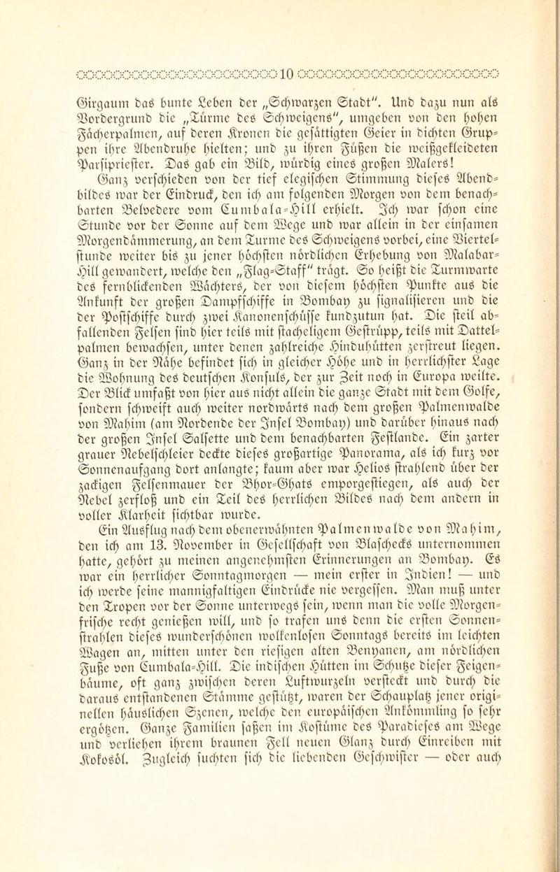 ©irgaum baß bunte Sebcn ber „©chmarjen ©tobt. Unb baju nun alß 93orbergrunb bie „Sürme beß ©chmctgenß, umgeben oon ben ^ofjen gdd)erpalmcn, auf beren fronen bie gefattigten ©eier in bienten ©rttp* pen ihre Sibcnbvufse gelten; unb ju ihren güßen bie mcißgdlcibeten ^Jarfipriefter. ©aß gab ein 33ilb, mürbig cincß großen SOJalerß! ©anj üerfd)iebcn oon ber tief clcgifdjcn ©timmung biefeß 21benb= btlbcß mar ber Sinbrud, ben icf) am folgenbcn 5D?orgen öon bem benach= barten 23elocbere öom Sumbala^Jjill erhielt. 5b mar fc*)on eine ©tunbe oor ber ©onnc auf bem SBcgc unb mar allein in ber einfamen $D?orgenbdmmerung, an bem Surme beß ©d)meigenß oorbet, eine Sßiertel» ftunbe meiter biß ju jener fmdjßen n6rbltd)en Erhebung oon 50?alabar= Jpill gemanbert, meldje ben „glag=©taff tragt, ©o heißt bie Surmmarte beß fernblidcnben Södcffterß, ber oon biefem f;6cf)ften fünfte auß bie Slnfunft ber großen Sampffdjiffe in 33ombap ju ftgnaltfieren unb bie ber ^oftfebiffe burcf) jmei jtanonenfe^üffe funbgutun f)at. Sie (teil ab» fallenben Reifen finb hier teilß mit ßacheltgem ©eftrüpp, teilß mit Sattel» palmen bemachfen, unter benen zahlreiche Bnububüttcn jerftreut liegen, ©anj in ber ORdlje befinbet ftch in gleicher fyofye unb in herrlichfter Sage bie ÜBofjnung beß beutfcl)en dlonfulß, ber jur jBeit noch in (Europa meilte. Ser 231id umfaßt oon f;ter auß nicht allein bie ganje ©tabt mit bem ©olfe, fonbern fdjmeift auch meiter norbmärtß nach bem großen ß)almenmalbe oon 93iabim (am Blorbenbe ber gnfel 23ombap) unb barüber binauß nach ber großen gnfcl ©alfette unb bem benachbarten geftlanbe. Sin zarter grauer 9tebelfd)leier bedte biefeß großartige Panorama, alß ich ^urS vor ©onnenaufgang bort anlangte; faum aber mar ipelioß fh’afjlenb über ber jadigen gelfenmauer ber 23hor»©hotß emporgeßiegen, alß auch ber Giebel zerfloß unb ein Seil beß herrlichen 23ilbeß nach kern onbern in ooller Klarheit fiebtbar mürbe. Sin Slußflug nach bem obenermahnten palmen malbe öon 50?abim, ben ich flm 13. Olooember in ©efellfchaft öon SStafcfjedß unternommen hatte, gehört ju meinen angenehmßen Srinnerungen an 23ombap. Sß mar ein herrlicher ©onntagmorgen — mein erßer in Snbien! — unb ich merbe feine mannigfaltigen Sinbrüde nie vergeffen. 5D?an muß unter ben Sropen oor ber ©onne untermegß fein, menn man bie öolle 20?orgen» frifche recht genießen mtll, unb fo trafen unß beim bie erften ©onnen» ftrablen biefeß munberfebonen molfenlofen ©onntagß bereitß im leichten OBagen an, mitten unter ben riefigen alten SSenpancn, am nerblichen guße öon Sumbala»£tll. Sic inbifd^en Jütten im ©cbu£c biefer geigen» bäume, oft ganz jmifchen beren Suftmurjeln öerßedt unb burd; bie barauß entßanbenen ©tdnime gcßüßt, maren ber ©djauplaß jener origi» nellen häßlichen ©jenen, mctchc ben europdifdjen 2lnfdmmling fo fefjr ergoßen. ©anje gamilten faßen im Äoftümc beß ß)arabicfcß am OBegc unb oerliehen ihrem braunen gell neuen ©lanj burd) Sinrciben mit jVofoßdl. Zugleich juchten fiel; bie liebenben ©efehmißer — ober auch