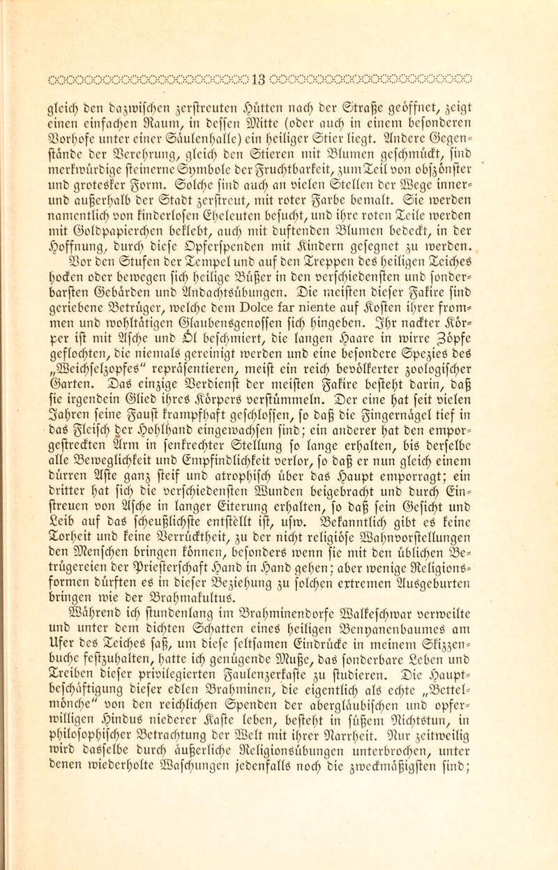 gleich bcn bajmifcbcn $erflreuten Jütten nadf) ber ©trafje geöffnet, jetgt einen einfachen Slaurn, in beffen SDfittc (ober aucl) in einem befonberen Sorfjofe unter einer Säulenhalle) ein Zeitiger «Stier Hegt. Slnbere ©egen* ftänbe ber ©erehrung, gtcicl) bcn Stieren mit Slumen gefc^minft, finb merfmürbige ffeinerne©pmbole bcrFrud)tbarfcit, äumSeil oon obfeonffer unb groteäfer Form. Solche finb au cf; an otelen ©teilen ber SScgc inner* unb außerhalb ber ©tabt jerflreut, mit roter Farbe bemalt, ©ie merben namentlich oon finbcrlofen ßf;eleuten bcfud)t, unb ihre roten Seile merben mit ©olbpapicrd)cn beliebt, auch mit buftenben Slumen bebedt, in ber Hoffnung, burcl; biefe Dpferfpenben mit äiinbern gefegnet ju merben. ©or bcn ©tufen ber Sempel unb auf ben Steppen bcö f)eil\$en Seicheä hodfen ober bemegen fiel; heilige Süßer in bcn oerfchiebenften unb fonber* barffen ©ebärben unb 2(nbacl)t0übungen. S)ie tneiffen biefer Fafire finb geriebene Betrüger, mclchc bem Dolce far niente auf Sofien ihrer from* men unb mohltätigcn ©laubenägenoffen fiel; hingeben. Fh1' naefter $6r* per tjl mit 9lfc))e unb Dl befchmiert, bie langen äjaare in mtrre ;3üpfe geflochten, bie niemals gereinigt merben unb eine befonbere ©pejieö bcö „SSeichfeläopfeö repräfentieren, meifi ein reich beoolferter joologtfcher ©arten. £)a$ einzige ©erbienfl ber meiften galtrc befiehl barin, baß fic irgenbetn ©lieb if>rcö $6rperö oerftümmeln. S)cr eine hnt feit otelen 3al;ren feine Fauft frampfhaft gefchloffen, fo baß bie Fingernägel tief in baö Ftcifcf) ber ^obl^anb eingemachfen finb; ein anberer hat ben empor* gcftrccftcn 2lrm in fenfrechter Stellung fo lange erholten, biö berfelbe alle Semeglicßfeit unb ©mpfinblichfcit oerlor, fo bafj er nun gleich einem bürren Sljie gan§ fieif unb atrophifd) über baö $aupt emporragt; ein britter hat fiel) bie »erfefnebenften ÖBunben beigebracht unb burch (ürin* fireuen oon 2lfcl)e in langer Eiterung erhalten, fo bafj fein ©cfidf)t unb Seib auf baö fcheußlicßfle entjiellt ifi, ufm. Sefanntlicl) gibt cö feine Sorheit unb feine ©errüeftheit, ju ber nicht rcligtofe ©ahnoorftcllungen bcn SRenfchen bringen fonnen, befonberö menn fie mit ben üblichen Se* trügereien ber ^rtefierfebaft £>anb in Äanb gehen; aber mentge Sicligionb* formen bürften e£ in biefer Sejiehung ju folgen ertremen Sluögeburten bringen nüe ber Srahmafultuö. ©äßrenb ich ßunbenlang im Srahmtnenborfe Sklfefcbmar ocrmeilte unb unter bem btcf)ten ©chatten eineö heiligen Scnpancnbaumeö am Ufer beö Seidf>eö faß, um biefe feltfatnen (üinbrücfe in meinem ©ft^jen* buefte fefijuhalten, hatte ich genügenbe 93iußc, baö fonberbare geben unb Srctben biefer privilegierten Faulcnjerfafic 511 ftubieren. Sie ijiaupt* bcfchoftigung biefer eblcn Srahminen, bie eigentlich alö echte „Settel* moncl)e oon bcn reichlichen ©penben ber abergläubifchcn unb opfer* milligen .©nbuö niebercr ätaffe leben, befiehl in füßem ©ießtätun, in philofophifcher Sctracbtung ber 2Öelt mit ihrer Narrheit. 9iur jeitmcilig mirb baöfelbe burch äußerliche Dicligionöübungcn unterbrochen, unter benen mteberholtc 2Öafd)ungen jebcnfallö noch bie jmecfmäßigffen finb;