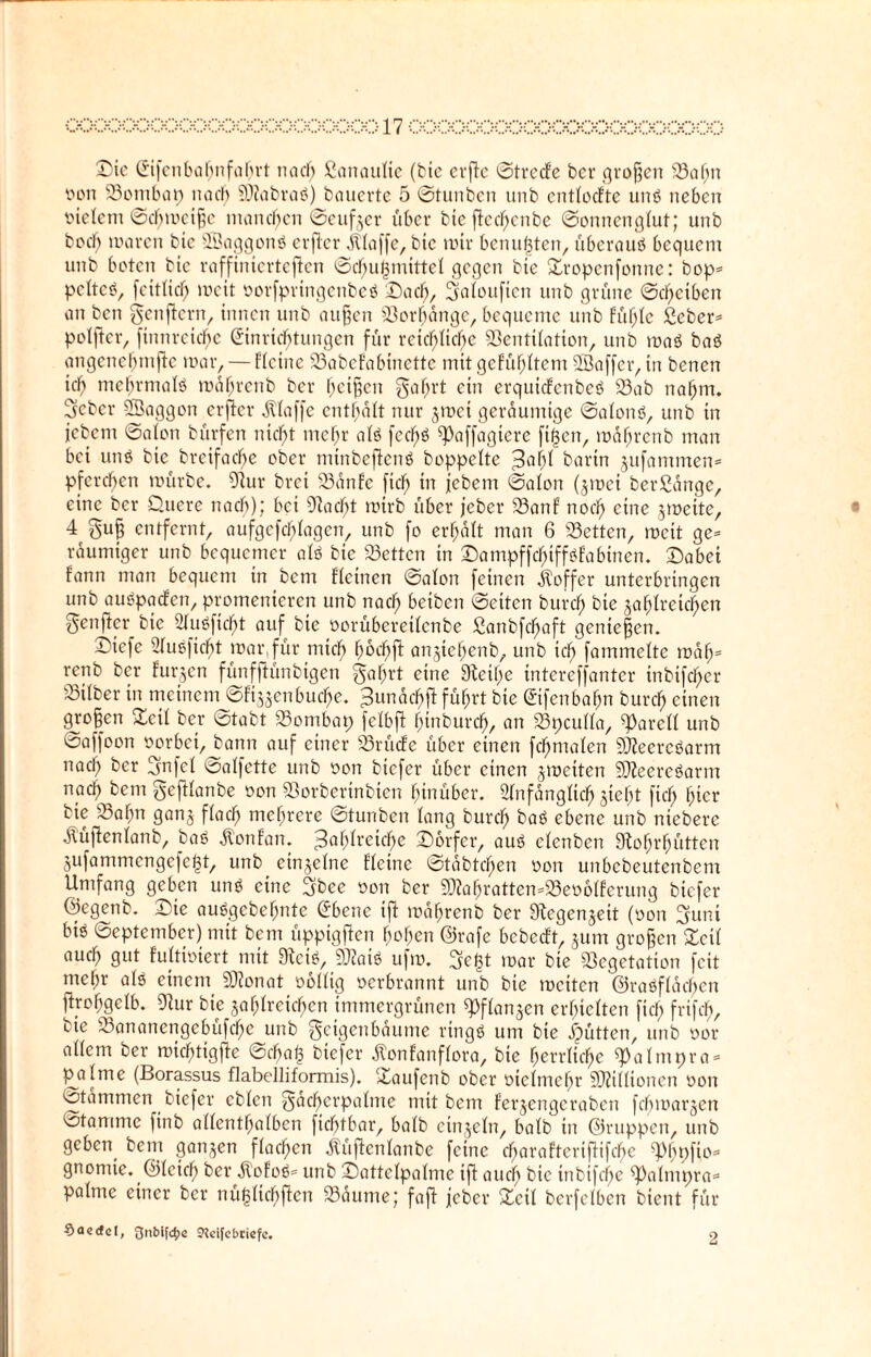 Sic Eifcnbahnfahrt na cf; ßanaufie (bte evflc ©trccfe ber großen Sahn oon Sontbap na cf) $0?abraß) bauerte 5 ©tunben unb entfocfte unß neben Indern ©chmeifje manchen ©eufjer über bte fiecf;enbe ©onnengfut; unb bocl) waren bic SBaggonß erjler klaffe, bte mir benutzten, überauß bequem unb boten bic raffinierteren ©chujjmittef gegen bie Sropcnfottnc: bop= pefteß, feitfief; mcit oorfprtttgenbeß Sach, Sfafouficn unb grüne ©d)etben an ben genftern, innen unb außen Sorfjdngc, bequeme unb füfjfe geben pofftcr, finnrcicf;c Einrichtungen für reichliche Sentifatton, unb maß baß angenehmfte mar, — Heine SabeFabtnette mit gefühltem Sßaffer, in benen ich nrehrmafß maf;renb ber heißen Fahrt ein erquiefenbeß Sab nahm. Feber SSaggon erjler Pfaffe enthaft nur jmei geräumige ©afonß, unb in jebem ©afon bürfen nicht mehr afß fechß ^Paffagtere fijjen, mdhrcnb man bei unß bic breifache ober mtnbeftenß boppefte $ai)l barin jufammen* pferchen mürbe. 9fur brei Sdnfe fiel; in jebem ©afon (jmet berßdnge, eine ber Quere nach); bei iftacfjt mirb über jeber Sanf noch eine jmeite, 4 Fuß entfernt, aufgcfcfjfagcn, unb fo erhalt man 6 Setten, mcit ge= raumiger unb bequemer afß bie betten in Sampffcf>iffßfabinen. Sabei fann man bequem in bem Ffetnen ©afon feinen Äoffcr unterbringen unb außpaefen, promenieren unb nach beiben ©eiten burch bie jahfretchen Fünfter bie 2fußficf>t auf bie üorübereifenbe ganbfefjaft genießen. Siefe Außftdfjt mar,für mich hücfjft anjtchenb, unb ich fummelte roafj* renb ber furzen fünfftünbigen Fflhrt eine Sfteihe intereffanter inbifcher ^Bifber in meinem ©fi^enbuefje. ZundchfF führt bie Eifcnbahn burch einen großen Seif ber ©tobt Sombap fetbjt hinburch, an Spcuffa, ^areff unb ©affoon oorbet, bann auf einer SrücFe über einen fchmafen Sfleercßarm naef; ber fjnfcf ©affette unb oon btefer über einen jraeiten 5ÜZeereßarm nach bem geftfanbe oon Sorbertnbten hinüber. Anfänglich sieht fief; hier bie Sahn gans ffaef; mehrere ©tunben fang burch bat ebene unb nieberc ÄüfFenfanb, baß Äonfan. Zahlreiche Sorfcr, auß efenben SRohrhütten jufammengefe^t, unb einjefne ffeine ©tabtefjen oon unbebeutenbem Umfang geben unß eine fjbee oon ber SflahrattemSeoofferung btefer ©egenb. Sie außgebefjtite Ebene ift mdhrenb ber Slegenjeit (oon Funt biß ©eptember) mit bem üppigffen hohen ©rafe bcbccft, jum großen Zeit auch gut fuftiöiert mit 9teiS, 3Rai« ufm. Fegt mar bte Segetation feit mef;r afß einem Sftonat oofftg oerbrannt unb bte metten ©raßffdehen ftrofjgefb. 9lur bte jahfretchcn immergrünen ^ffanjen erhielten ftef; frifch, bie Sananengebufcfje unb Feigenbäume rtngß um bte Jütten, unb oor affem ber michtigjle ©cha§ btefer ÄonFanffora, bie herrliche spafmpra* p^afme (Borassus flabelliformis). Saufenb ober oiefmefjr 5D?iffionen oon ©tdmmen biefer ebfen Fücfjerpafme mit bem Ferjengeraben fcfjmarjen Stamme finb affenthafben fiebtbar, bafb etnjefn, bafb in ©nippen, unb geben bem ganzen ffachen Äüjtenfanbe feine charaftcriftifcbe «pfofio- gnomte. ©fcich ber Äofoß= unb Sattefpafme ift auch bic tnbifchc ^almpra* pafnte einer ber nügfichftcn Saume; faft jeber Seif berfefben bient für Soetfd, gnblftfje Steifebtiefe. 2