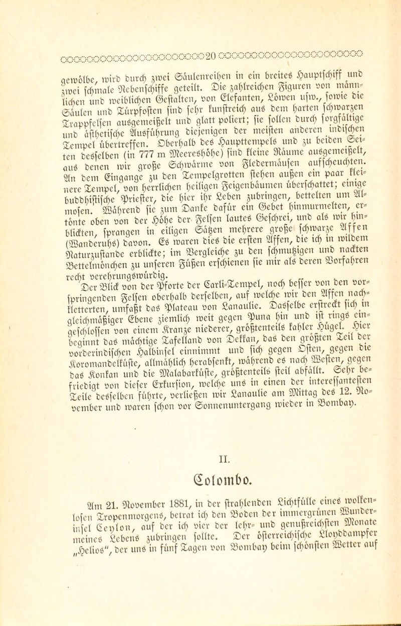 aemolbc rnirb burd) §roei Säulenreihen in ein bretteö ^auptfclfiff unb Lei fdmiale Siebenfc^iffc geteilt. Sie zahlreichen gtguren non männ¬ lichen unb meibücben ©eftalten, oon Elefanten, £omen ufro., fomte bte ©Lien unb Xürpfoftcn finb fcf;r funßreid) aus bem Ratten föwarjen Srappfclfen auSgenicißclt unb glatt poltert; fie (ollen burd) forgfalttgc unb aftbetifdfte Ausführung biejenigen ber meinen anberen tnbtf<$en Tempel übertreffen. Oberhalb beS £aupttempelS unb §u betben ©ei¬ ten betreiben (in 777 m gjieereSh&he) finb Heute Stäume auSgemetßelt, öU« benen toir große ©chmärme oon glebermäufen auf^euc^ten. «ln bem Eingänge jit ben Sempelgrotten flehen außen ein paar flet- nere Tempel, oon herrlichen ^eiligen geigenbaumen überfettet; einige bubbbiflifcbe ^riefier, bie hier ihr «eben jubringen, bettelten um «ll- mofen. ©dbrenb fie jum Sanfc bafür ein ©ebet huimurmelten er¬ tönte oben oon ber £6he ber gelfen lautes ©efe^ret, unb als mu' |tn- blicften, (prangen in eiligen <Sä|en mehrere große f^n?ar§e Slfjen (5öanberul)S) baoon. GS maren bieS bte erften «Iffen, bte ich trt totlbem giaturmftanbe erblidte; im Vergleiche Su ben fchmußigen unb naeften S3ettelmonc^en ju unferen güßen erftf)ienen ftc nur als bereu oorfapren recht oerehrungömürbig. „ , „ . Ser SSlicE oon ber «Pforte ber Garlt-Sempel, noch beffer oon ben oor- fpringenben gclfen oberhalb berfelben, auf noeld>e mir ben Riffen narf)- fletterten, umfaßt bai spiateau oon Sanaulte. SaSfelbc erftredt fiel) in gleichmäßiger ebene jicmüch »eit gegen £una hin unb tft rtnfl« etn- gefcbloffen oon einem dtranje nieberer, größtenteils faßtet- £uget p\et beginnt baS mächtige Safellanb oon Seffan, baS ben größten Set! ecr oorberinbifchen ^albinfel einnimmt unb fich gegen Dften, gegen bte Äoromanbetfüjle, allmählich ßerabfenft, todhrenb eS nach heften gegen baS Äonfan unb bie Sftalabarfüfte, größtenteils (teil abfallt. ©ehr be- fviebigt oon tiefer Grfurfton, roelcße uns in einen ber mteref|antcjtcn Seile bcSfelben führte, oerließen mir £anaulie am Vüttag beS 12. Jco- oentber unb maren feßon oor ©onnenuntergang mieber in Vontbap. II. Solombo. gim 21. Vooember 1881, in ber flraßlenben Sichtfülle eines molfen- tofen SropenmorgenS, betrat ich ben »oben ber immergrünen ^ttnber- infel Gen Ion, auf ber ich oier ber lehr- unb genußreichen SRonote meines SebenS ^bringen follte. Ser ofterreichifcße ßl°^a”^jCf „^etioö, ber uns in fünf Sagen oon »ombap beim fchonften fetter auf
