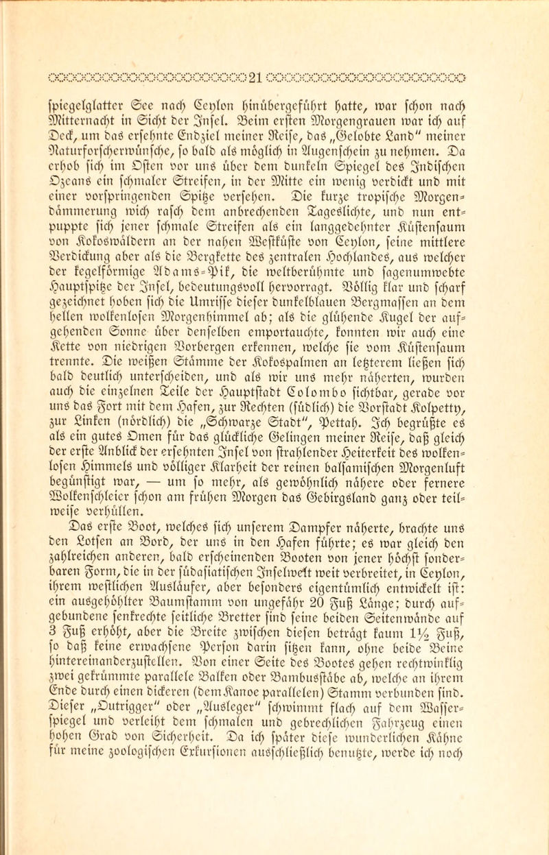 fpiegetglatter ©ce na cf) (Sepien hinübergeführt Tratte, mar fcfjon na cf) Mitternacht in ©icfjt bet- gnfel. 23eim erffen Morgengrauen mar id) auf Sc cf, um baö erfdjntc ©nbjief meiner Steife, baö „©clobte Sanb meiner Staturforfdjerroünfche, [o halb als möglich in 2lugenfd)ein ju nehmen. Sa erhob (ich Sficn oor unö über bem bunfeln ©ptcgel beö gnbtfchcn Djeanö ein fcfjmaler ©treifen, in ber Mitte ein mentg oerbieft unb mit einer oorfprtngenben ©pit^c oerfchcn. Sie furze tropifche Morgen* bämmerung mich rflfch bem anbrechenbcn Sageälid)te, unb nun ent* puppte (ich jener fchtnofe ©treifen alä ein fanggebehnter ätüftenfaum oon ätofoömälbern an ber nahen SSefffüftc oon (Seplon, feine mittlere Sßerbicfung aber alö bie 23ergfette beö zentralen ßochlanbeö, auö melier ber fegelfonrtige 2lbam$=$pif, bie meftberühmte unb fagenummebte jjauptfpitje ber gnfel, bebeutunggooll fjeroorragt. 33ollig Har unb (charf gezeichnet hoben (ich bie Umriffe biefer bunfelblauen 23ergmaffen an bcni helfen molfenlofen Morgen Ijimmel ab; alö bie gfühenbe ätugel ber auf* gehenben ©onnc über benfefben emportauchte, fonnten mir auch eine ätette oon niebrigen 23orbergen ernennen, mefche fie oom ätüflenfaum trennte. Sie meifjen ©tämme ber ÄofoOpalmen an festerem liegen fich bafb beutfief) unterfcheiben, unb alö mir unö mehr näherten, mürben auch bie einzelnen Seife ber ipauptftabt (Solo mb o ftcfjtbar, gerabe oor uns ba<3 gort mit bem Safen, zur Stedden (fübftcb) bie Sßorffcabt Äofpettp, jur Sinfen (norbftch) bie „©cbmarze ©tabt, ^)ettah. geh begrüßte eö afö ein gutes Dmcn für baß gfücfficf;e ©efingen meiner Steife, baff gleich ber erftc 2Inbli<f ber erfefjnten gnfef oon ftraf)fcnber Jpeiterfeit beö molfen* fofen Rimmels unb ooffiger Klarheit ber reinen baffamifchen Morgenluft begünftigt mar, — um fo mehr, als gemohnltcfj nähere ober fernere SEBoffenfchfeicr fcfmn am frühen Morgen baS ©ebirgSlanb ganz ober teil* meife oerhüffen. Saö erfte 23oot, melchcS (ich unferem Sampfer näherte, brachte uns ben Sotfen an 23orb, ber uns in ben jpafen führte; es mar gleich t>cn Zahlreichen anberen, bafb erfchetnenben 23ooten oon jener hochft fonber* baren gorm, bie in ber fübafiatifchen gnfefmdt meit oerbreitet, in (Seplon, ihrem meftfichen SluSläufer, aber befonberS eigentümlich entmicf'cft ift: ein auSgefmhlter SSaumftamm oon ungefähr 20 gug Sänge; burcf) auf* gebunbene (entrechte feitlid)e 23retter ftnb feine beiben ©eitenmänbe auf 3 gu£ erhöht, aber bie Breite z>oifchen biefen beträgt faunt 1 y2 gug, fo bag feine ermachfene ^erfon barin fi|en fann, of;ne beibe“Seine hintereinanbcrzuffcffen. S3on einer ©eite bcS 23ooteS gehen rechtminffig Zmet gefrümmte paraffefe halfen ober 23ambuSffäbe ab, mcfcf;e an ihrem Cnbe burch einen bieferen (bemätanoe paraffefen) ©tamm oerbunben finb. Siefer „Dutrigger ober „2luSleger fchmimmt flach auf bem SÖaffer* fpiegef unb oerlcifjt bem fdfjmalen unb gebrechlichen gofn’zeug einen hohen ©rab oon (Sicherheit. Sa id) fpäter biefe munberltchen ätäfmc für meine zoologifchen Srfurfionen attöfchlteglich benu^te, merbe ich noch