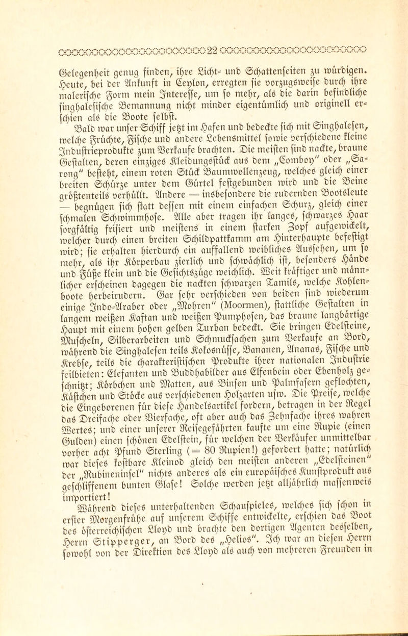 ©elegenbeit genug ftnben, if;rc Siebt® unb ©ebattenfeiten ju mürbtgen. Xpcute, bei ber Slnfunft in Eeplon, erregten fic oorjugSmetfe burd) tl)rc malerifcbc gorm mein gntereffe, um fo mehr, als btc bann befinblid)e ftngbaleftfcbe 23ematmung nicht minber eigentümlich unb originell er® fd)icn als btc 23oote felbft. , ©alb mar unfer ©dfiff jc(3t im £>afcn unb bebedte fiel; mit ©tngbalefen, mclcbe grüßte, gifdfe unb anbere ScbenSmittel fomte oerfebiebene Heine ^nbuflrieprobufte jum ©erlaufe brachten. Die meiften finb naefte, braune ©eftalten, beren einziges .KleibungSjtüct aus bem „Eombop ober ,,©a® rong befielt, einem roten ©tüd ©aummollenjeug, meines gleich einer breiten Schürfe unter bem ©ürtel feftgebunben mirb unb bie ©eine größtenteils oerbullt. Anbere — tnSbefonbere btc rubernben ©ootsleute — begnügen ficb flott beffen mit einem einfachen ©ebuts, gleich einer fcbntalcn ©chmimmbofc. Sille aber tragen ihr langes, fcbmarjeS ^aar forgfaltig frifiert unb metftenS in einem ftarlen 3°pf aufgemidelt, mclcber bureb einen breiten ©cbtlbpattlamm am ^interbaupte befeftigt mirb; fie erhalten l>icrburcb ein auffallcnb meibltcf)eS SluSfeben, um fo mehr, als ihr Körperbau jierlicb unb fcbmacblicb ift, befonbcrS ipänbe unb güfje Hein unb bie ©eficbtSjuge meid)ltcb. ©eit frdftigcr unb mann® lieber erfebetnen bagegen bie naeften fd)mat$en Tamils, mclcbc .Kohlen® boote berbeirubertt. ©ar febr oerfebieben oon beibett finb mteberum einige 3nbo®Slraber ober „bohren (Moormen), ftattlic'be ©eftalten in langem meinen Kaftan unb meinen ^umpbofen, baS braune langbartige i^aupt mit einem bc>bct1 gelben Durban bebedt. toic bringen Ebcllteine, ©tüfteln, ©überarbeiten unb ©cbmudfacben jutn ©erlaufe an ©orb, mdbrenb bie ©ingbalefcn teils .KofoSnüffe, ©ananen, SlnanaS, gtfd)e unb Ärebfe, teils bie d)aralteriflifcben «Probufte ihrer nationalen gubuftrie feilbieten: Elefanten unb ©ubbbabtlber aus Elfenbein ober Ebenbois ge= febni^t; Körbchen unb Platten, aus ©tnfen unb «Palmfofern geflochten, Äaftcben unb ©tode aus oerfd)iebenen jpoljarten ufm. Die greife, mclcbe bie Eingeborenen für btefe SpanbclSartifel forbern, betragen in ber Siegel baS Dreifache ober ©terfadfe, oft aber aud) baS Zehnfache ihres magren SBerteS; unb einer unferer Sieifcgefabrtcn faufte um eine Slupie (einen ©ulben) einen fronen Ebelflein, für melden ber ©erlaufet unmittelbar oorber acht «Pfunb ©terling (= 80 Siupicn!) geforbert batte; natürlich mar biefeS foftbare .Kleinob gleich ben meiften anberen „Ebelfteinen ber Siubineninfcl nichts anbereS als ein europäifcbeS Äunjlprobuft auS gefcbliffenem bunten ©lafe! ©olcbe werben ießt allfabrlicb maffenmetS importiert! , Södbrenb biefeS unterbaltcnben ©cbaufpteleS, melcbeS ficb fd>on tn erfter ©iergenfrübe auf unferem ©d)iffc entmiclcltc, erfebien baS ©cot bcs bftcrrcicbifcben Slopb unb brachte ben bortigen Slgcntcn beSfelben, ßerrn ©tipperger, an ©otb beS „£eltoS. Sc!; war an biefen £errn fornof;! oon ber Direftion beS Slopb als auch »on mehreren greunben tn
