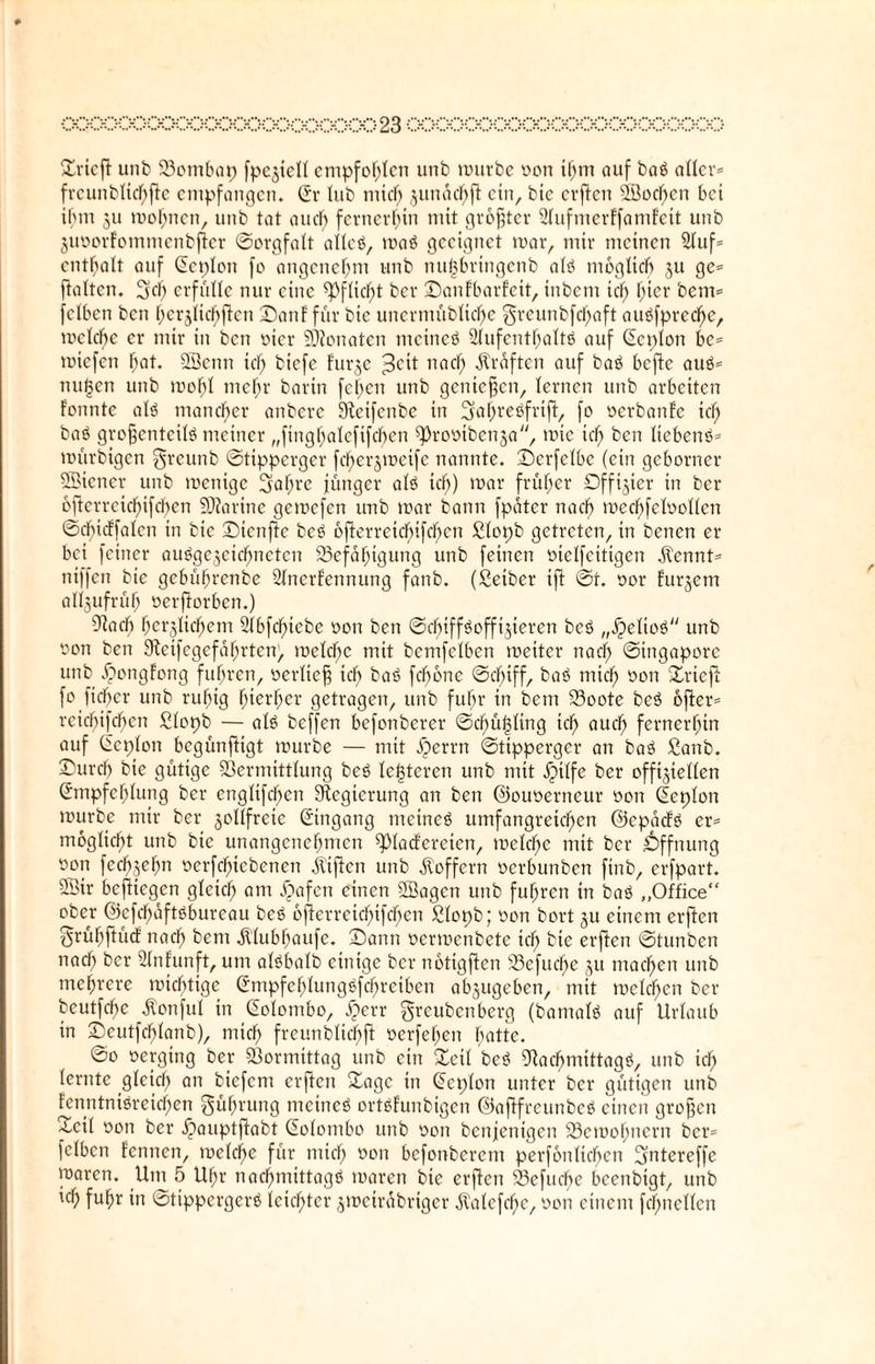 Dricft unb 23ombap fpejiell empfohlen unb unirbc oon ihm auf baö aller* frcunblichfte empfangen. (Er lub tnicl) 3unäcf)ft ein, bie erften 3öocf>cn bet ihm 311 mohnen, unb tat au cf) fernerhin mit größter SlufmerFfamFeit unb juoorfommenbjier «Sorgfalt allcö, maö geeignet mar, mir meinen 21uf* enthalt auf (Ecploti fo angenehm unb nuöbringcnb alö möglich 3U ge* flalten. 2kb erfülle nur eine «Pflicht ber DanfbarFeit, inbem icf> hier bem* felben ben hci^licbftcn 3Danf für bie uncrmübiid)e greunbfefjaft auöfprccbe, mclcbc er mir in ben wer Senaten meinet ülufenthaltö auf (Ecplon bc* roiefen hat. SSenn td) biefe furge ^oit nad) Prüften auf baö befte auö* nufjen unb molk ntefr barin fcf)cn unb genießen, lernen unb arbeiten Fonnte atö mancher anbere Steifcnbc in Ejahreöfrift, fo ocrbanFe kl) baö grofjenteilö meiner „finghalcfifcbcn «Prooibcnsa, mtc icf) ben licbcnö* mürbigen greunb ©tipperger fc^erjmeife nannte, Derfclbc (ein geborner Wiener unb menige 3abrc jünger alö icf>) mar früher £Dffijier in ber 6ftcrrcid)ifcl)cn EDktrine gemefen unb mar bann fpäter nad) med)fcloollcn ©cbicffalcn in bie Dicnftc beö öfterreid)ifchcn Slopb getreten, in benen er bei feiner auögejeicfmeten ^Befähigung unb feinen oiclfcitigen .Kennt* niffen bie gebüf)renbe 2fncrfennung fanb. (Seiber tft ©t. oor Fudern al^ufrüf) oerftorben.) 9kcf) herzlichem 2lbfd)tcbe oon ben ©cf)iff<?cfflateren beö „Jpeltoö unb oon ben 9kifegefaf;rten, meld)c mit bcmfclben meiter nad) ©ingapore unb .£>ongfong fuhren, oerlicß icf) baö fcfmnc ©d)iff, baö mief) oon Dricft fo lieber unb ruhig hierher getragen, unb fuhr in bem 23oote beö öfter* rcid)ifcbcn Slopb — alö beffen befonberer ©cf)ül3ling tcl) auch fernerhin auf (Eeplon begünfttgt mürbe — mit ^)errn ©tipperger an baö Sanb. Durch bie gütige Vermittlung beö le^tcren unb mit jjtlfe ber offiziellen (Empfehlung ber englifcf>en Regierung an ben ©ouoerneur oon (Eeplon mürbe mir ber zollfreie (Eingang meincö umfangreichen ©epaefö er* moglicht unb bie unangenehmen «piacFcreten, toelc^e mit ber .Öffnung oon fec^zehn ocrfcf)icbenen jliftcn unb Koffern oerbunben firtb, erfpart. 5öir beftiegen gleich flm $afen einen «Sagen unb fuhren in baö „Office“ ober @efcf)äftöbureau beö 6fFerreid)ifchen Slopb; oon bort 3U einem erften ^ruhftücF nach bem .Klubhaufe. Dann oermenbete ich bie erften ©tunben nach ber Slnfunft, um alöbalb einige ber notigften 53efud)e 31t machen unb mehrere mid)tige (Empfchlungöfchreibcn absugeben, mit mclcf>cn ber beutfehe Äonful in (Eolombo, iperr ^reubenberg (bantalö auf Urlaub in Deutfchlanb), mich freutibltchfi oerfehen batte. ©0 oergtng ber Vormittag unb ein Veil beö Vacl)mittagö, unb ich (ernte gleich an biefem erften Vage in (Eeplon unter ber gütigen unb Fenntniöretcj)en Rührung meincö ortöfunbigen ©aftfreunbeö einen großen ~cil oon ber ^)auptftabt (Eolombo unb oon benjenigen Vemohnern ber* felben Fennen, mcld)e für mich oon befonberem perfbnlicbcn Eyntereffe rnaren. Um 5 Uhr nachmittagö maren bie erften Vefucbe beenbigt, unb ich fuhr in ©tippergerö leichter 3meträbriger .KalcfcfH', oon einem fd)ncllen
