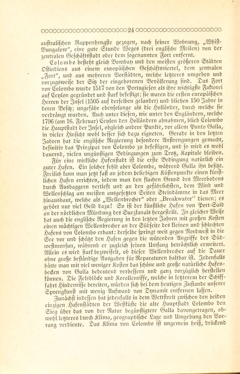 ch;pch;xxxxpc>ocoockxxxxxxxp24 oooooooooooooooooooooo auftralifchen Rappenhengftc gezogen, nach feiner Soffnung, „Shift* 23ungalom, eine gute ©tunbe Segeb (brei cnglifcl)e teilen) oon ber jcntralen ©efd)äftbftabt ober bem fogcnanntcn gort entfernt. Colombo befielt glcicf) 23ombap unb ben meiftcn größeren ©täbten Dftinbienb aub einem europdtfc^en ©efchäftboicrtel, bem zentralen „gort, unb aub mehreren SOorjläbten, melc^e lefjtcreb umgeben unb oorjugbmetfe ber ©if3 ber eingeborenen 23eoblferung finb. ©ab gort oon Colombo mürbe 1517 oon ben ^Portugiefcn alb ihre micl;tigftc gaftorci auf Ceplon gegrünbet unb ftarf bcfefligt; fie marcn bie erften curopaifc^en Herren ber gtifel (1505 auf berfelbcn gelanbet) unb blieben 150 gahre in bereit 23eftf$; ungefähr ebenfolange alb bie ^ollanber, burd) melcfje fie ocrbrängt mürben. 2IucI) unter bicfen, mic unter ben Cngldnbern, melcfje 1796 (am 16. gebruar) Cetplon ben djollänbern abnahmcn, blieb Colombo bie dpauptftabt ber gnfel, obgleich anbere fünfte, oor allem ^unto ©alla, in vieler Jpinfic^t mobl beffer fiel; baju eigneten, ©erabc in ben lebten gaßren l;at bie englifc^e Regierung befonbere Stnjkengungen gemacht, befinitio bab Rrin(ypat oon Colombo ju befeftigen, unb fo mtrb eb mof)l bauernb, oielen ungünjtigen 23ebtngungen jum ©roß, Kapitale bleiben. gür eine mirflid^e ^afenffabt ift bie erjte S3ebtngung natürlich ein guter dpafen. Cin folc^er fehlt aber Colombo, mdfirenb ©alla ihn befifU. grcilich fann man je|t fajt an jebem beliebigen Küflenpunfte einen fünft* licl>en dpafen errichten, tnbem man ben flachen ©runb beb SDteerbobenb burch Slubbaggern oertieft unb an ben gefährlichen, bem Sinb unb Seilenfdf)lag am meifien aubgcfefjten ©eiten ©teinbdmme in bab SSJteer binaubbaut, melcbc alb „Sellenbrecher ober „Breakwater bienen; eb gehört nur oiel ©elb bagu! ©o ift ber fünpehe £afen oon «Port*©aib an ber n6rbtid)cn Sföünbung beb ©ue§fanalb ^ergeftellt. gn gleicher Seife bat auch bie englifchc Regierung in ben lebten gahren mit großen Sofien einen mächtigen Sellenbrecher an ber ©übfeite beb fletnen unb fchlechtcn dpafenb oon Colombo erbaut; berfelbe fpringt mcit gegen Rorbmeft in bie ©ce oor unb fcf)ü|t ben dpafen gegen bie mütenben Angriffe beb ©üb* meftmonfun, mdbrcnb er zugleich feinen Umfang beträchtlich ermeitert. Allein eb mtrb ftarf bejmeifelt, ob biefer Sellenbrecher auf bie Sauer ohne große beflänbtge Slubgaben für Reparaturen haltbar ift. gebenfallö hatte man mit oiel meniger Koften bab fchone unb große natürliche dpafen* beefen oon ©alla bebeutenb oerbeffern unb ganj ooipglicb h^rftellen formen. Die gelbblocfe unb Korallenriffe, mclcbe in lc<3tercm ber ©duff* fahrt dptnberniffe bereiten, mürben fiel; bei bem heutigen gujtanbe unferer ©prengfunff mit menig Slufmanb oon ©pnamit entfernen laffen. djunächft inbeffen hat jebenfallb in bem Settflreit jmifchen ben beiben einzigen dpafenjtäbten ber Scftfüflc bie alte dpauptftabt Colombo ben ©ieg über bab oon ber Ratur begünfligtere ©alla baoongetragen, ob* mol)l le<3tereb burch Klima, geograpbifebe ßage unb Umgebung ben Sßor* rang oerbiente, ©ab Klima oon Colombo ift ungemein heiß, brücfenb