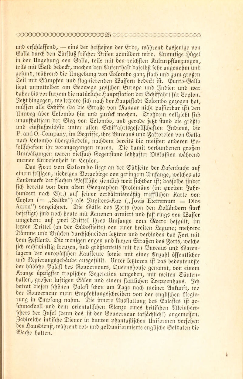 urtb erfchlaffenb, — eins bcr hcißcftcn bcr (Erbe, mdhrenb baöjenige »on ©alla burcb bcn (Einfluß frtfcl)er Vrifen gemilbert mirb. Unmutige ipügd in bcr Ungcbung »on ©alla, teils mit bcn reichen dUilturpflanjungen, tcitö mit SSBalb bebetft, machen bcn Aufenthalt bafctbft fefjr angenehm unb gefunb, mdhrenb bic Umgebung »on (tolombo ganj ffacb urtb junt großen Teil mit «Sümpfen unb ftagnierenben ©affern bebetft ift. spunto*@alla liegt unmittelbar am ©eeroege jmifchen Europa unb 3nbien unb mar baßer bis »or furjem bic natürliche Jpauptftation bcr ©cßiffahrt für (Eeplom Sfefct hingegen, molc|tere fiel) nach ber £auptftabt Colombo gezogen hat, müffen alle ©ebiffe (ba bie «Straße non EDtanaar nicht paffierbar ift) ben Ummeg über (Eolombo hin unb jurütf machen. Tro|bem »olljieht fiel) • unaufhaltfam bcr ©ieg »on (Eolombo, unb gerabe je|t flanb bic größte unb cinflußreicbftc unter allen ©chtffahrtögefellfchaften gnbienö, bie P. andO.-Company, im begriffe, ihre VureauS unb gaftoreien non ©alla nach Colombo überjuftebeln, nachdem bereite bie meiften anberen ©e= fcllfcbaften ihr »orangegangen maren. Sie bamit »erbunbenen großen Ummaljungen maren »iclfach ©egenfianb lebhafter Stöfuffton maßrenb meiner Anmcfenßcit in (Ecplon. ©aö gort »on (Eolombo liegt an ber ©übfeite ber ^afenbucfjt auf einem felftgen, niebrigen Vorgebirge »on geringem Umfange, melcßeS als Sanbmarfe ber flachen Sßeflfüfte ziemlich weit fichtbar ift; baöfelbe finbet fiel) bereits »on bem alten ©eographen J)tolcmduö (im jmeiten Ejahr* bunbert nach @ßr-) auf feiner »erhdltniönidßig trefflichen jt'arte »on (Eeplon (= „Salike“) alß gupiterö=$ap („Jovis Extremum = Dios Acron) »erjeiefmet. Sie ©alle beö gortö (»on ben ^ollanbern ftarf befeftigt) finb noch heute mit Kanonen armiert unb faft tingö »on SÖaffer umgeben f auf jmet Drittel ihre* Umfangs »om EDteere befpült, im lebten Srtttel (an ber ©üboftfeite) »on einer breiten Sagune; mehrere Sammc unb Vrütfen bureßfehnetben (entere unb »erbinben baö gort mit bem geftlanb. Sie menigen engen unb furjen ©trafen beö gort», melche [ich rechtminflig freuten, finb größtenteils mit ben Vurcauö unb ©arem lagern ber europdifeßen ßaufleute fomie mit einer Anjaßl öffentlicher unb Jtcgierungögcbdube ausgefüllt. Unter lederen ift baö bebeutenbfie ber hübfeße J3alaft beö ©oimcrneurö, Ctueenößoufe genannt, »on einem Oranje üppigfter tropifeßer Vegetation umgeben, mit meiten ©dulen- hallen, großen luftigen ©dien unb einem fiattlichen Treppenhaus. 3fcß betrat btefen feßonen J)alaft fchon am Tage nach meiner Anfunft, mo ber ©ouocrncur mein (Empfehlungöfcßretben »on ber englifcßcn 9tegie= rung in (Empfang nahm. Sie innere Auöftattung beö J)alafteö ift ge= fcßmatfooll unb bent orientalifchen ©lanje eines britifeßen Allcinßerr* fchcrS ber Ejnfel (beim baS iß ber ©ouoerneur tatfdcßlicß!) angemeffen. Zahlreiche inbtfche Stencr in bunten pßantaftifeßen Uniformen »erfehen ben £auöbienft, mahrenb rot* unb golbuntformierte cnglifchc ©olbaten bie ©aeße halten.