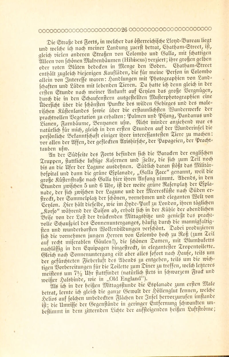 00000000000000000000002&0000000000000000000000 T)ie ©traße beß gort«, in welcher baß 6fterreichifcheßlopb=Sureau liegt unb welche ich nach meiner Sanbung juerjt betrat, Ghatham*@treet, ift, gleich nieten anberen ©tragen non Gclombo unb ©alla, mit fd)attigcn Sfltte-en non fronen SRaloenbdumen (Hibiscus) ner^tert; it;re großen gelben ober roten Stuten bebedcn itx Stenge bcn Voben. Ghatham*@trcct enthalt gugtcict) biejenigen ßaufldben, bie für meine «Perfon in Golombo oltein non gntereffe waren: £anbtungen mit «Photographien non Sanb* fchaften unb Sdben mit tebenben Vieren. Da hatte ich kenn 9ieic^ bcr erfien ©tunbe nach meiner Slnfunft auf Geplon baß große Vergnügen, burch bie in ben ©chaufenftern auögcftctttcn SRuflerphotographien eine Überficht über bie fdfmnften fünfte beß wilben ©ebirgeß unb beß male* rifchen Äüftenlanbc« foroie über bie erftauntic^ften SBunberwerfe ber prachtnottcn Vegetation 3U erhalten: «Palmen unb «pifang, «Panbanuß unb Stanen, garnbdume, Venpanen ufw. «Rieht minber anjiehenb mar eß natürlich für mich, gleich in ben erfien ©tunben auf ber «ffiunberinfel bie pcrfonliche Sefanntfchaft einiger ihrer intereffantefien Viere ju machen: nor alten ber Stffen, ber gefleckten «Kriö^irfche, ber «Papageien, ber «Pracht* tauben ufrn. 9|n ber ©übfeite beß gortß befinben fiel) bie Varaden ber engtpehen Vruppen, fiattliche luftige dVaferncn unb ^elte, bie fiel) §um Veil noch bi« an bie Ufer ber Sagune außbehnen. ©üblich baran fto^t baß Militär* bofpital unb bann bie grüne Gfplanabe, „©alla gace genannt, mal bie große dU'tftcnfiraße nach ©alla hier ihren Anfang nimmt. 21benbß, m ben ©tunben jmifcf>en 5 unb 6 Uhr, ift ber meite grüne 9tafenpla<3 ber Gfpla* nabe, ber fich jmifchen ber Sagune unb ber SReereßfüfte nach ©üben er* firedt, ber ©ammelplafc ber fcfwnen, vornehmen unb eleganten «Seit oon Geplon. djier halt biefelbe, mie im £pbe*«Parf 31t Sonbon, ihren täglichen .ftorfo mährenb ber ©aifon ab, erholt fiel; in ber dlül)le ber abenblichen Srifc oon ber Saß ber brüdenben Viittagßhi^c unb genießt baß pracht¬ volle ©chaufpiel beß ©onnenuntergangcß, paufig burd) bie mannigfaltig* fien unb munberbarfien ÖBolEenbilbungen oerfdf>ont. Dabei probujieren fich bie oornehmen jungen Herren oon Golombo h°ch 5U ^oß (311m --teil auf reeßt miferablen ©dulen!), bie fcb>6ncn Damen, mit Vlumbufettß nachlaffig in ben Equipagen hingeftredt, in eleganterer Vropentoilettc. ©leich nach Sonnenuntergang eilt aber allcß fofort nach ^aulc/ teil« ßm ber gefürchteten gieberluft beß «Hbenbß 311 entgehen, teil« um bie mich* tigen Vorbereitungen für bie Voilette 311m Diner 311 treffen, mclcb leßtcreß meijtenß um iy2 Uhr ftattfinbet (natürlich ftetß in febmarsem grad unb meißer ^alßbinbe, mie in „Old England“). s2Uß ich in ber heißen VÜttagßfhinbc bie Gßplanabe 311m erften Viale betrat, lernte ich gleich bie ganje ©emalt ber Dbllcnglut Eennen, welche beließ auf fold)en unbebedten gldcl>cn ber gnfel herooi^urufen iniftanbe iß- bie Umriffe ber ©egenftanbe in geringer Entfernung fchmanften un* befUmmt in bem sitternben Sichte ber auffteigenben heißen Suftßrome;