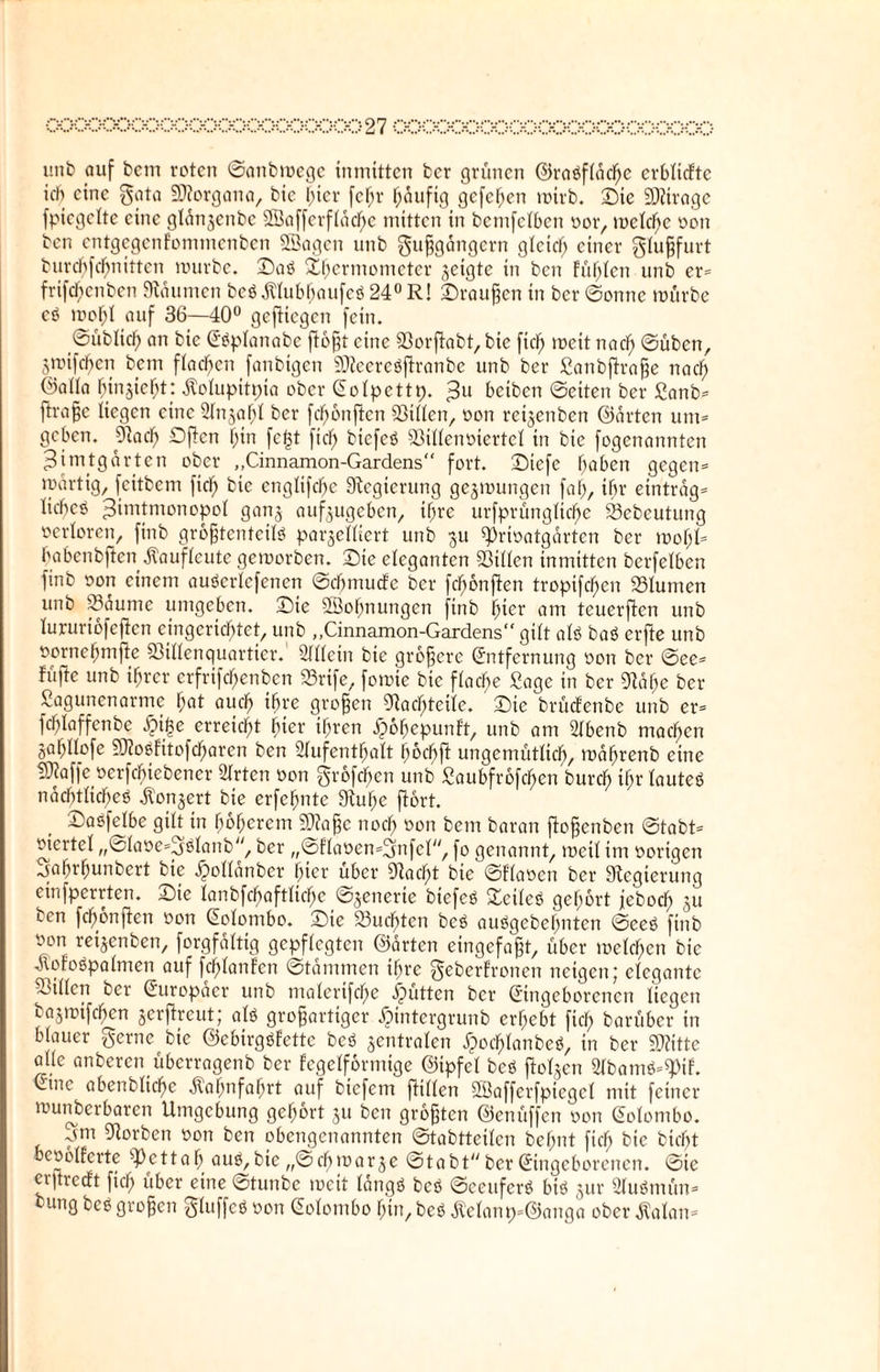 unb auf bcm roten ©anbwegc inmitten bcr grünen ©raßfläche erbliche ich eine gata «Korgana, bic f)ier fefjr häufig gefeiten wirb. Sie «Ktrage fpicgclte eine glan^enbe SBafferfläcbe mitten in bcmfclben öor, welche öon bcn entgegenfommenben «Sagen unb gußgängern gleich einer glußfurt burcbfrf;nitten würbe. Saß Thermometer geigte in bcn fühlen unb er» frtfrf;cnbcn Daumen beß $lubbaufeß 24° R! Sraußen in bcr ©onne würbe cß wohl auf 36—40° geftiegen fein. ©üblich an bie Cßplanabe floßt eine Sorßabt, bie ftdj weit nach ©üben, jwifefjen bcm flachen fanbtgcn Sföeereßjhanbe unb ber ßanbflraße nach ©aüa fjinjiefjt: Äolupitpta ober Colpettp. 3U beiben ©eiten ber £anb» ftraße liegen eine Anzahl ber fcf)6nften «Billen, öon reijenben ©arten um» geben. 91adf> Offen f;tn fc|t fiel) biefeß Sillenüiertcl in bie fogenannten ^tmtgarten ober „Cinnamon-Gardens“ fort. Siefe hoben gegen» wartig, feitbem fiel) bie englifebe Regierung gezwungen fab, ihr einträg» Iicf>eö ^imtmonopol ganj auf^ugeben, ihre urfprünglicbe Sebeutung verloren, finb großtenteitö parzelliert unb $u «Priöatgarten ber wof;G babenbften jlauficute geworben. Sie eleganten Sillen inmitten bcrfelben finb öon einem außcrlcfenen ©cbmucfc ber fc^onften tropifcf>en Slumen unb Saume umgeben. Sie «Sobnungcn finb ^ier am teuerfien unb lururiofejtcn eingerichtet, unb „Cinnamon-Gardens“ gilt alß baß erfte unb öornebmffe Sillenquartier. Allein bie größere (Entfernung öon bcr ©ee» füfte unb ihrer erfrifebenben Srife, fowie bic fiacbe Sage in ber Käbe ber Sagunenarme bat auch ihre großen «Nachteile. Sic brüefenbe unb er» fcblaffcnbe erreicht hier ihren Jpobepunft, unb am Abenb machen jabllofe SRoöfitofcbaren ben Aufenthalt bochft ungemütlich, t^ahrenb eine 5Aaffe öerfebiebener Arten öon großen unb ßaubfrofehen burch ihr lauteß nacbtlicheö ^onjert bie erfehnte diu he flort. Saöfelbe gilt in höherem S0?aße noch öon bcm baran ffoßenben ©tobt» öiertel „©laöe»gßlanb, ber „@flaüen=2mfcl, fo genannt, weil im öorigen jafjrfmnbert bic ^ollanbcr fyier über 9lcicf)t bte ©Flamen bcr Stcgtcrung einfperrten. Sie lanbfcbaftltchc ©jenerie biefeß Scileß gehört jeboeb 51t ton fchonften öon Colombo. Sie Suchten beß außgebebnten ©ceß finb öon reijenben, forgfaltig gepflegten ©arten eingefaßt, über welchen bic Äofoßpalmen auf fd)lanfcn ©tammen ihre geberfronen neigen; elegante Sillen ber (Europäer unb malerifche Jütten bcr (Eingeborenen liegen bajwifcbcn zerffreut; alß großartiger ^)intergrunb erbebt fich bar über in blauer gerne^ bie ©ebirgßfette beß zentralen Jjocblanbeß, in ber «Kitte alle anberen überragenb ber fegelformige ©ipfel beß flolgen Abamß»«J>tf. Ctne abenbliche Bahnfahrt auf biefem füllen SBafferfptegcl mit feiner wunderbaren Umgebung gehört gu ben größten ©enüffen öon Colombo. hm Korben öon ben obengenannten ©tabtteilcn behnt fiel; bic bicljt bcoolferte «Pc11ab auß, bie „©cbwar^e ©tobt ber (Eingeborenen. ©ie ciqtrccft fich ll^er eine Stunbc weit langß beß ©ccttferß biß zur Außmün» bung beß großen gluffcß öon Colombo hin, beß ^elanp»@anga ober $alan»