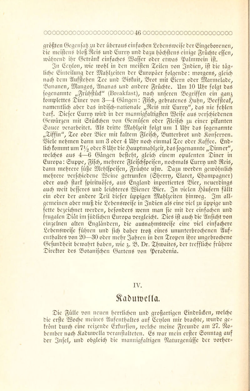 größten ©cgenfaf} ju ber überaus einfachen £eben#roeife ber Eingeborenen, bic metflen# bloß Öteiö unb Eurrp unb baju hochßen# einige grüßte effen, roahrenb if;r ©ctranf einfache# SfBaffer ober etroa# ^almroetn ifi. 3m Eeplon, roic roohl in ben metflen teilen oon ^nbien, ift bte tdg= liebe Einteilung bcr SDfabljciten bcr Europäer folgenbe: morgen#, gleich na cf; bem Aufflehen ©ee unb Biöfuit, Brot mit Eiern ober SJlarntclabc, Bananen, SDlango#, Anana# unb anbere grüchte. Um 10 Uftr folgt ba# fogenanntc „grühflücf (Breakfast), nacl) unferen Gegriffen etn ganz fomplctte# ©tner oon 3—4 ©ängen: gifcb, gebratene# ©ufm, Bceffleaf, namentlich aber baö inbifcf^nationale „9tci# mit Eurrp, baö nie fehlen bat’f. ©iefer Eurrp rotrb in bcr mannigfaltigflen 2Öcife au# oerfchtebenen ©emürjen mit ©tucfclfen oon ©emüfen ober glcifch ju einer pifanten ©auce oerarbeitet. 211# brttte 50?af>l§eit folgt um 1 Uhr ba# fogenannte „©tfftn, ©ee ober Bier mit faltcm gleifcb/ Butterbrot unb .ftonferoen. Biele nehmen bann um 3 ober 4 Uhr noch einmal Zcc ober Kaffee. Enb= lieh fommt um 7y2 ober 8 Uf;r bicHauptmahlzeit,ba# fogenannte „©inner, mclche# au# 4—6 ©dngen bcftcht, gleich einem opulenten ©incr in Europa: ©uppe, gifch, mehrere glcifchfpctfcn, nocl;malö Eurrp unb 9tci#, bann mehrere füße Blehlfpetfen, grücf;te ufm. ©0311 roerben geroohnlicf) mehrere oerfchtcbene SScinc getrunfen (©herrp, Elaret, Ehampagncr) ober auch flarf fptrttuofe#, au# Englanb inportierteö Bier, neuerbing# auch mcit beffere# unb leichtere# Üöiener Bier. 3m otclen Raufern fallt ein ober bcr anbere ©eil biefer üppigen SRahljeiten htnmeg. 2m atl= gemeinen aber muf bic 2eben#roetfe in 3mbten al# eine oiel ju üppige unb fette bezeichnet roerben, befonber# roenn man fie mit bcr einfachen unb frugalen ©tat im [üblichen Europa oergletcbt. ©ieö ifi auch bic Anficl)t oon einzelnen alten Englanbern, bic auönahm#roetfe eine oiel einfachere ßcbcn#roctfe führen unb fiel) baher trol3 eine# ununterbrochenen Auf* enthalte# oon 20—30 ober mehr fahren in ben ©ropen ihre ungebrochene ©efunbhcit beroahrt haben, rote z* B. Dr. ©hroaite#, bcr treffliche frühere ©ireftor be# Botanifchcn ©arten# oon ^erabenia. IV. SabutDeüa. ©te gtille oon neuen herrlichen unb großartigen Einbrüchen, roelcffc bic erfic ÜB0che meine# Aufenthalte# auf Ecplon mir brachte, rourbe ge* front burch eine rcizenbe Erfurfion, roelche meine greunbe am 27. 9io= bember nach Äaburoella oeranjialteten. E# roar mein erfier ©otmtag auf ber 3mfel, unb obgleich bic mannigfaltigen SRaturgenüffe bcr oorher*