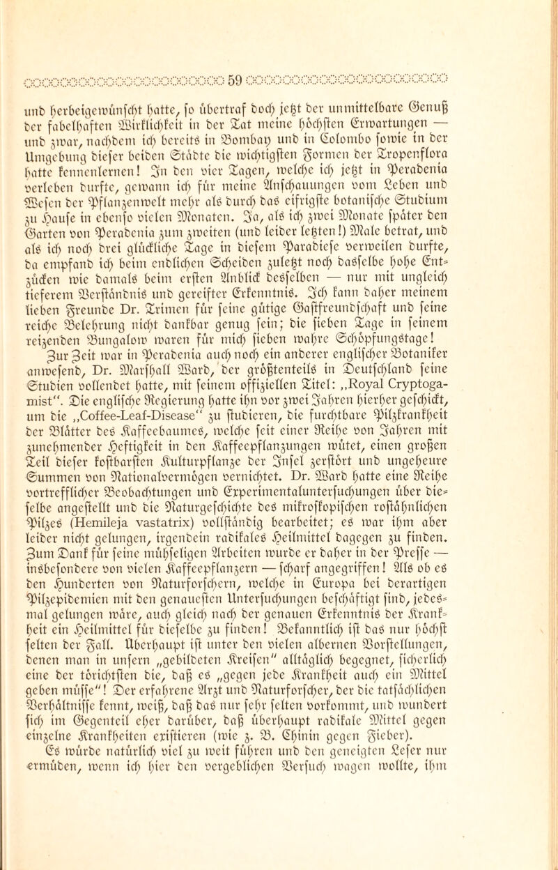 unb hcrbeigcwünfcbt hatte, fo übertraf bod) jefct ber unmittelbare @enu§ bcr fabelhaften 9Birfttcf>Fctt in ber Sat meine h&chflen Erwartungen — unb zwar, nacf)bem id) bereite in Bombap unb in Solombo fowic in ber Umgebung biefer beiben ©tabte bie roic^tigflen formen ber Sropcnflora hatte fennenlernen! 3n ben vier Sagen, welche id; jc^t in Perabenia verleben burfte, gewann ich für meine Slnfchauungen vom Scbcn unb «Tßefen bcr Pflanzenwelt mehr als burch baS eifrigfte botanifche ©tubium ju Haufe in ebenfo vielen Monaten. 3a, als kJ) Z>»ci Monate fpatcr ben ©ai'tcn von Perabenia zum zweiten (unb letber lebten!) NJalc betrat, unb als ich noch bvci gWcfliche Sage in btefem Parabtefe verweilen burfte, ba empfanb ich beim enblichen ©d)cibcn zule£t noch boöfclbc h«>he ®nt» jücfcn wie bamalS beim erften Slnblicf beSfelben — nur mit ungleich tieferem SßerjtänbniS unb gereifter ErfenntniS. Sch fann baf;er meinem lieben greunbe Dr. Srimen für feine gütige @aftfreunbfd)aft unb feine reiche Belehrung nicht banfbar genug fein; bie fieben Sage in feinem reizeriben Bungalow waren für mich fteben wahre ©cI)6pfungStage! ^ur^ett war in Perabenia auch noch ciu emberer engltfd)er Botanifer anwefenb, Dr. ÜWarfhafl SSarb, bcr größtenteils in ©eutfd)lanb feine ©tubien vollenbet hatte, mit feinem offiziellen Sitcl: „Royal Cryptoga- mist“. ©ie englifchc Regierung batte ihn vor zwei Safweu hierher gefd)icft, um bie „Coffee-Leaf-Disease“ zu ftubicrcn, bie furchtbare pilzfranfhett bcr Blätter bcS Kaffeebaumes, welche feit einer SFteihe von Sahnen mit Zunehmenber ^eftigfeit in ben Kaffeepflanzungen wütet, einen großen Seil biefer foftbarften Kulturpflanze bcr Snfcl zerjtort unb ungeheure ©ummen von Nationalvermögen vernichtet. Dr. SSarb hatte eine Neihe vortrefflicher Beobachtungen unb Erperimentalunterfuchungen über bie= fclbe angcftellt unb bie Naturgefduchte bcS mifroffopifchen roftähnlid)en Pilzes (Hemileja vastatrix) vollfldnbig bearbeitet; eS war ihm aber leiber nicl;t gelungen, irgenbein rabifaleS Heilmittel bagegen zu finben. Jum ©an! für feine mühfeligen Arbeiten würbe er baher in bcr Preffe — inSbcfonbere von vielen Kaffeepflanzern — fd)arf angegriffen! 211s ob cS ben Hunberten von Naturforschern, welche in (Europa bei berartigen Pilzepibcmicn mit ben genaueren Unterfuchungcn befd;äftigt finb, jcbcS* mal gelungen wäre, auch gleich uad> ber genauen ErfenntntS ber Kran!- heit ein Heilmittel für bicfelbc zu finben! Befanntlid) ifi baS nur höchft feiten ber gall. Überhaupt ift unter ben vielen albernen Borftcllungen, benen man in unfern „gebilbeten Krctfcn alltäglich begegnet, ficbcrltch eine bcr t6ricf)tfien bie, bafj eS „gegen jebe Kranf'heit auch ein Niittel geben müffe! ©er erfahrene 31r§t unb Naturforfd)er, ber bie tatfachlichen Sßerhältniffe fennt, weif}, baft baS nur fehl' feiten vorfommt, unb wunbert fiel; im ©egenteil eher barüber, bafj überhaupt rabifale Niittcl gegen einzelne Kranfhcitcn eriftieren (wie z* 93. ^hinin gegen gicber). Es würbe natürlich viel zu weit führen unb ben geneigten £cfcr nur ermüben, wenn ich h*er ben oergeblichen Berfucl) wagen wollte, ihm