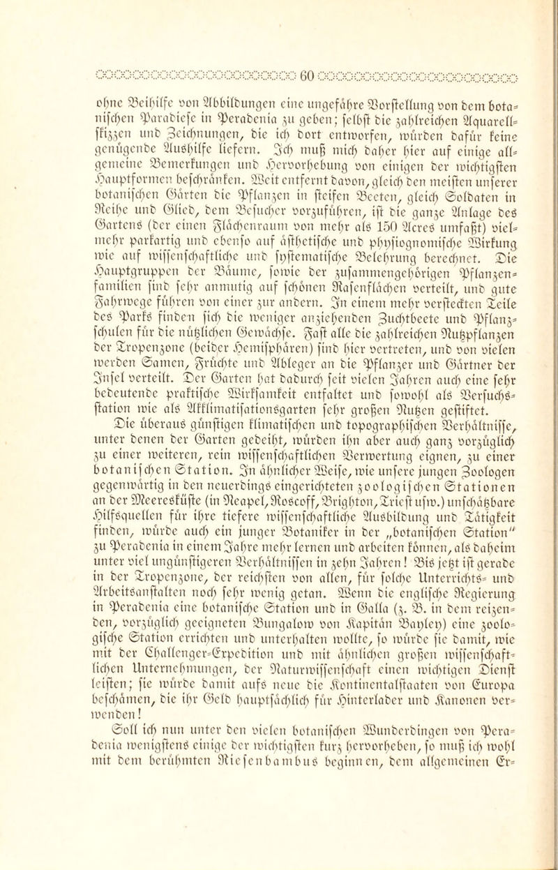 o^nc Vcthiffe oon 2fbbifbungen eine ungefähre SSorftellung oon fccm bota* nifc^en ^arabiefe in ßJerabenia §u geben; fetbft bte Jähheiten 2fquarcff* fftSScn unb Zeichnungen, bte ich bort entworfen, würben bafür feine genügenbe SluSbiffc liefern. 3cf> muß mich bafter hier auf einige aff* gemeine S3etnerfungen unb Jperoorhcbung von einigen ber wicf;tigj!en .fpauptformen bcfcbrdnfcn. 2Beitentferntbaoon,gleichen metftenunferer botanifdf)cn ©arten bte «Pflanzen in fteifen 23eeten, gleich ©ofbaten in Steiße unb ©lieb, bem 93cfud)cr oorjuführen, ift bte ganje Anlage beS ©artenS (ber einen gfacbcuraum oon meßr afS 150 SfcreS umfaßt) otef* ntefn- parfartig unb ebenfo auf aßhetifeße unb phpftognomifeße Strfung wie auf miffenfebaftfiebe unb fpßcmatißbe Velcßrung berechnet. Die .Oauptgruppen ber 93dume, fowte ber sufammengeßorigen ^ffen^en* familien ftnb fcf>r anmutig auf feßonen 9tafenffdcßcn oerteilt, unb gute gaßrwege führen oon einer jur anbern. 3n einem mehr oerßedten letle bes ß3arfS ftnben fteß bte weniger anjtebenben Zucßtbeetc unb «pflanj* febrilen für bie nü|Iicf)en ©emdeßfe. gaff affe bie jaßfreteßen 9tu£pffan§en ber £ropenjone (heißer jjemtfpßaren) ftnb hier oertreten, unb oon oielen werben ©amen, grüeßte unb Ableger an bte ^ffanjer unb ©artner ber 3»ufef oerteilt. Der ©arten bat baburcf) feit oielen fahren auch eine feßt bcbcutcnbe praftifeße Sßirffamfeit entfaltet unb fowoßf afS VerfucßS* fiatton wie afS SffffimatifationSgarten febr großen 9iu|cn gcßiftct. Die überaus günftigen Htmatifc^en unb topograpßifcßen Verßaftniffe, unter benenber ©arten geheißt, würben ihn aber aueß ganj oor^ügfieß 3u einer wetteren, rein ttnf[cttfcf;af111cf?en Verwertung eignen, ju einer botanifeben ©tation. 2m ähnlicher SÖeife, wie unfere jungen Zoologen gegenwärtig in ben neuerbtngS eingerichteten $oologifeben ©tattonen an ber SfteereSfüße (in 9teapef,9toScoff,95rigßton,>£rteßufm.)unfcßd|bare Hilfsquellen für ißre tiefere mtffcnfcbaftficße 2fuSbilbung unb Datigfeit ftnben, würbe aud) ein junger Votanifer tn ber „botanifeben ©tation ju ß)erabenta in einem Saßre tnebr fernen unb arbeiten fonnen, afs baßeint unter oiel ungünftigeren Verßdftntffen tn jeßn Sabrcn! 23iS jeßt ift gerabc in ber jtropenjone, ber retcßßen oon affen, für fofcf;c Unterrichts* unb 2frbeitSanßaften noch febr wenig getan. SBenn bie engfifc^e Regierung in ß)erabenia eine betantfeße ©tatton unb in ©alfa (5. V. in bem retjen* ben, oorjügficb geeigneten 93ungafow oon Kapitän 33at;fct;) eine 300(0» gifeße ©tation errichten unb unterhalten woffte, fo würbe fie bamit, wie mit ber @ßaffenger=@icpebttton unb mit ähnlichen großen wiffenfeßaft» lieben Unternehmungen, ber Vaturmtffcnfcbaft einen wichtigen Dtenß leißen; fie würbe bamit aufs neue bie jtontinentafßaaten oon (Europa befchdmen, bte ihr ©cfb bauptfaeßfieß für .Ointcrfabcr unb Kanonen oer* wenben! ©off icf) nun unter beit oiefen botanifeben Sßuttberbtngen oon ß)era* benta mentgßenS einige ber wicßtigßen furj her0°rhebett, fo muß ich woßf mit bem berühmten Stic feit ba mb uS beginnen, bem allgemeinen (h*=