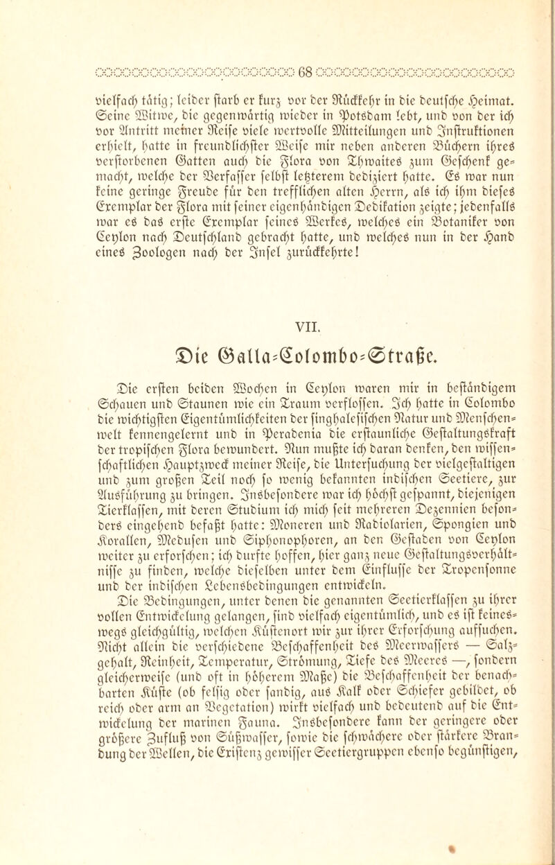 vielfach tätig; tctber ftorb er furj vor ber Stücffefjr in bie beutfcf)c Heimat, ©eine SBitmc, bic gegenwärtig mteber in ^otöbarn lebt, unb von ber xd) vor Eintritt meiner SFtcife viele wertvolle Sliitteilungcn unb Snftruftionen erhielt, hotte in frcitnblichftcr SLßetfc mir neben anberen Suchern if)rcö verdorbenen ©atten auch btc glora non £f)rDatteö jum ©efdf)enf ge= macht, welche ber SBerfaffer felbft le|terem bebijiert hotte. © mar nun feine geringe greube für ben trefflichen atten iperrn, alö ich biefcö Crrcmplar ber glora mit feiner cigcnhonbigcn ©ebifation jetgte; (ebenfalls mar eö baö erftc ©cemplar feincö SBerfcö, welches ein Votanifer von Cieplon nach £)eutfdf)lanb gebracht hotte, unb welches nun in ber ^)anb eines Zoologen nach ber Snfel jurüeffehrte! VII. Die ©aUa=So(ombC'@trage* (Die erften betben 2Bod)en in Sepien waren mir in beftänbigem ©chaucn unb ©taunen wie ein Sraum vcrfloffcn. Sch hQtte *n Colombo bie wiebtigften ©gentümlichfeiten ber fingbatefifeben Statur unb SJtenfchen* weit fennengelernt unb in ^erabenia bie erftaunlichc ©effaltungSfraft ber tropifchen glora bemunbert. Stun mufjte ich boran benfen,ben miffen* fchaftlichen ^auptjmccf meiner Steife, btc Unterfuctnmg ber vielgeffaltigen unb jum grofjen Seit noch fo wenig befannten tnbifcfjen ©eeticrc, jur Ausführung §u bringen. gnSbcfonbcre war ich t)6chft gefpannt, btejenigen Sierflaffen, mit beren ©tubium ich nitcl) feit mehreren (Dezennien befon* berS eingehenb befaßt hotte: SJtoneren unb Stabiolarien, ©pongien unb Korallen, 93?cbufcn unb ©iptmnopboren, an ben ©eftaben von Lepton weiter ju erforfeben; ich burfte hoffen, hier ganj neue ©eftaltungSvcrhalt* ntffe ju finben, welche biefetben unter bem ©nfluffe ber Sropenfonne unb ber inbifchen £ebenSbebingungen entwiefetn. (Die SSebingungcn, unter benen bie genannten ©eetierftaffen ju ihrer vollen ©ttwicfelung gelangen, finb vielfach eigentümlich, unb cS ift feinet wegS gleichgültig, welchen .(lüften ovt wir jur ihrer Gcforfcbung auffuchcn. Sticht allein bie verfcf)icbenc S3efchaffenIjeit beS SJteermafferS — ©al§= geholt, Kleinheit, Scmpcratur, ©tromung, Sicfe beS ÜJteereS —, fonbern gleicherweife (unb oft in höherem SJtafje) bie 33cfcbaffenbcit ber benacb= barten Äüfle (ob fclfig ober fanbtg, auS Äalf ober ©chtefer gebilbet, ob reich ober arm an Vegetation) wirft vielfach unb bebeutenb auf bie ©nt* wicfelung ber marinen gauna. gnSbefonbere fann ber geringere ober größere ^uflujf von ©üfjroaffer, fowie bie fehwachere ober ftarferc 23ran* bung ber SBcllcn, bie ©riftenj gewiffer ©cetiergruppcn ebenfo begünftigen.