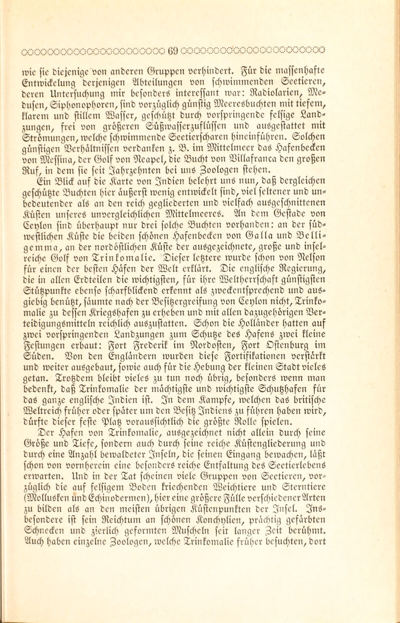 i>ococ<x>oooc rote fic biejenigeoon anberen ©nippen oer^inbert. gür bie maffenf;afte Entmicfelung berjenigen Abteilungen oon fcf;mimmcnben ©eetieren, beven Untevfuc^ung mir befonberä intereffant mar: Stabiolarten, 2)?e* bufen, ©ipf;onopf;oren, finb üorjüglicf; günftig 9}ieercöbucf;ten mit tiefem, Harem unb fiillem SEBaffer, gefehlt burcf) üorfpringcnbc fclfige 2anb* jungen, frei non größeren ©üßmafferjuflüffen unb auögcftattct mit ©trömungen, meldf)c fcf;mimmcnbe ©eetierfebaren hineinführen. ©old)en günftigen 93erhältniffen oerbanfen j. 23. im SEftittelmeer baö ^afenbeefen Don SDZeffina, ber ©olf oon Neapel, bie 23ucf;t oon Sßillafranca ben großen Stuf, in bem fie feit gafn'jehnten bei unö 30C^°9en f^e^cn. Sin Sßlief auf bie Äartc oon gnbien belehrt uns nun, baß bcrgleicf)en gcfcfjü^tc 23ucf;tcn hier äußerft roenig entmicfelt finb, -oict fettener unb un* bebeutenber alö an ben reich geglteberten unb oictfach au0gefcf;ntttenen lüften unfereö unvergleichlichen 59?ittelmeere0. An bem ©cfiabe von Eeplon finb überhaupt nur brei folcf;e buchten oorhanben: an ber füb* meftlicben Klüfte bie beiben fcf;önen ijafenbeefen von ©alla unb 23elli* gern tu a, an ber norbofUicfjen Klüfte ber ausgezeichnete, große unb infei* reiche ©olf von £rinfomalie. ©iefer ledere mürbe fchon von 5RcIfon für einen ber beften Jpafcn ber 2Bclt erHärt. ©ie englifd;e Stegtcrung, bie in allen Erbteilen bie mtcf;tigfien, für ihre 26elthcrrfcf;aft günftigfien ©tüfepunf'te ebenfo fcharfblicfenb erfennt al3 jme<fentfprecf)enb unb au<5* giebig benü|t, faumte nach ber 23cfif3ergrcifung von Eeplon nid)t, £rtnfo* malie ju beffen ätrieg^hafen ju ergeben unb mit allen bajugef;örigen 23er* teibigungtfmitteln reichlich auöjufiatten. ©cbon bie ^ollanber Ratten auf jmei oorfpringenben ßanbjungen jum ©cf)u|e beö äpafenö jmet Heine gelungen erbaut: gort greberif im Siorboficn, gort Dftcnburg im ©üben. 23on ben Englänbern mürben biefe gortififationen üerftärft unb meiter auSgebaut, fomie auef; für bie ^ebung ber Hctncn ©tabt vicleö getan. £ro(3bem bleibt vielcö ju tun nod) übrig, befonberö menn man bebenft, baß Srinfomalie ber mac^tigfie unb micfjtigftc ©cf>ii§F>ofcn für baö gartje englifd)e gnbien ift. gn bem Kampfe, melden baö britifc^e SEBeltreicI) früher ober fpater um ben 23efif3 gnbienö ju führen haben mirb, bürftc biefer feflc 2)laf3 Doraimfichtlid) bie größte Stolle fpielcn. 2)er ipafen von Xrinfomalie, au0gejeicf;net nicl)t allein burcf; feine ©röße unb £iefe, fonbern aud) burcf; feine reicf;e ätüftcnglicberung unb burcf) eine An§af;l bemalbctcr gnfeln, bie feinen (Eingang bcmacf;cn, läßt fcf)on oon vornherein eine befonberö reiche Entfaltung beö ©ectierlcbenö ermarten. Unb in ber £at fcf;einen viele ©nippen von ©eetieren, vor* jüglicf; bie auf felfigem 23obeti Hiecf;cnbcn 2Bcicf;tiere unb ©terntiere (SJtolluelen unb Ecf;inobermcn), f;ier eine größere gülle verfdf)iebener Arten ju bilben alö au ben mcifien übrigen ätüßcnpunUcn ber gnfel. gnö* befonbere ifi fein 3ftcicf;tum an fcf;önen äloncf;plicn, prächtig gefärbten ©cf)nedlcn unb jierlicf; geformten 9}?ufcf;cln feit langer berühmt. Auch hoten einzelne Zoologen, mclchc Xrinfomalie früher befucf;ten, bort