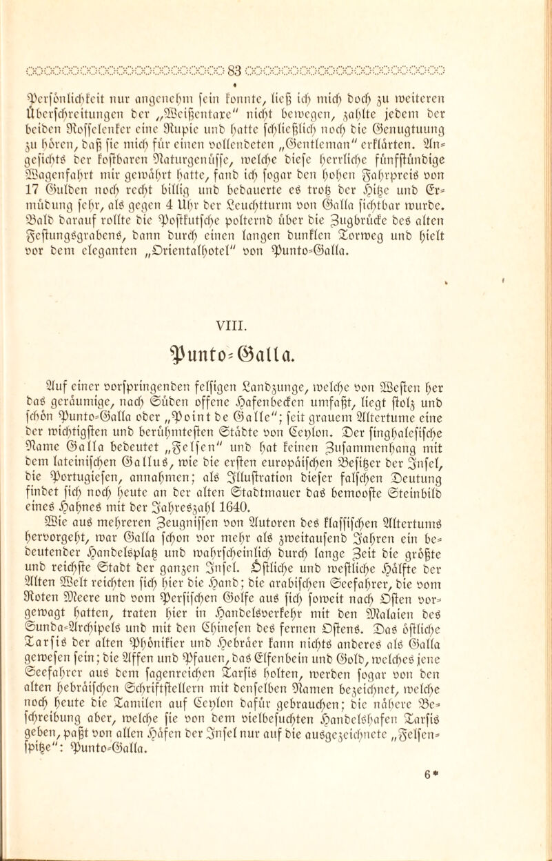 • ^erfbnlicbfeit nur angenehm fein fonnte, lief; id) mtd) bod) ju roetteren Überftfjreitungen bev „©eifjentarc ntcl)t beroegen, jaf^tte jebem ber beiben Sfloffetenfer eine 9lupte unb iSattc fcbltcfjUd) nod) bte ©enugtuung 311 bereu, baf; fic mich für einen oollenbeten „©entleman erflärten. 5ln* gefiebttf ber foflbaren Eftaturgenüffe, roeld)e btefe tyerrtirfje funfftunbige ©agenfahrt mir gemährt batte, fanb icl) fogar ben fjofjeti ^af;rprciö oon 17 ©ulben nod) recht billig unb bebauerte cö tro| ber £tf3c unb (Jr* tnübung fcf;r, alö gegen 4 Ufjr ber ßeucf;tturm üon ©alla fidfjtbar mürbe. Söatb barauf rollte bte ^ofHutfcfye polternb über bie ^ugbrücfe bcö alten Scflungtfgrabcnö, bann büret) einen langen bunflen ©orroeg unb hielt tun- bem eleganten „Dricntalbotcl oon 93unto=©aHa. VIII. $untO'@aUa. 2luf einer oorfprtngenben felfigen Sanb3unge, meiere üon ©eflen f;er baS geräumige, nad) ©üben offene jjafcnbccfcn umfaßt, liegt ftol3 unb fchon ^unto=@alla ober „9>oint be ©alle; feit grauem Slltertume eine ber micbtigjlen unb berühmteren ©tabte oon (Ecplon. ©er fingf>alcfifc^>e 91ame ©alla bebcutet „Reifen unb frat feinen =3ufantmenbang mit bem lateinifefjen ©alluö, rote bie erften curopaifc^en S3efi|cr ber 2mfcl, bie ^ortugiefen, annafmten; alö Srllufiration btefer falfcf>en ©cutung finbet ficb nocl; beute an ber alten ©tabtmauer baö bemooftc ©tetnbilb eines £abneS mit ber Ijafn'e^afjl 1640. ©ie aus mehreren ^eugniffen oon Slutoren beS flaffifcffen SlltertumS ^eruorgef)t, roar ©alla fcfron oor mehr als 3roeitaufenb 2tof)ren ein bc= beutenber .fjtanbelSplaf? unb roabrfcffetnlicb burd) lange ^ett bie grbfjte unb reichte ©tabt ber gan3en Snfel. £>ftlicbe unb roeftltcffe ^alfte ber¬ eiten ©eit reichten fiel; hier bie £>anb; bte arabifeffen @ccfal;rer, bie oont 9toten 2D?eerc unb 00m ^erfifeben ©olfe aus fiel) foroett naef) Djleti oor= geroagt batten, traten fyier in .fpanbclsoerfebr mit ben Malaien beS ©unba=2lrcl)ipelö unb mit ben CEbinefen beS fernen ©ficnS. ©aS oftlicbe Xarfiö ber alten ^p^onifier unb Hebräer fann ntd)tS attbcreS alb ©alla geroefen fein; bte Stffen unb ^fauen, baS Elfenbein unb ©olb, roctcbcb jene ©eefabrer aub bem fagenreicben ©arfis beiten, roerben fogar oon ben alten bebratfdf)cn ©cbriftftellern mit betreiben 91amen bezeichnet, roelcbe ttoeb beute bte Kanülen auf (Ecplon bafür gebraueben; bie nähere s33e* fd)retbung aber, roelcbe fte oon bem melbefucbten #anbelSbafen ©arfiS geben, pa§t oon allen Jpafen ber Srtfel nur auf bie aubqe3cicbnctc „Seifen* fpi^e: ^unto^alla. 6*