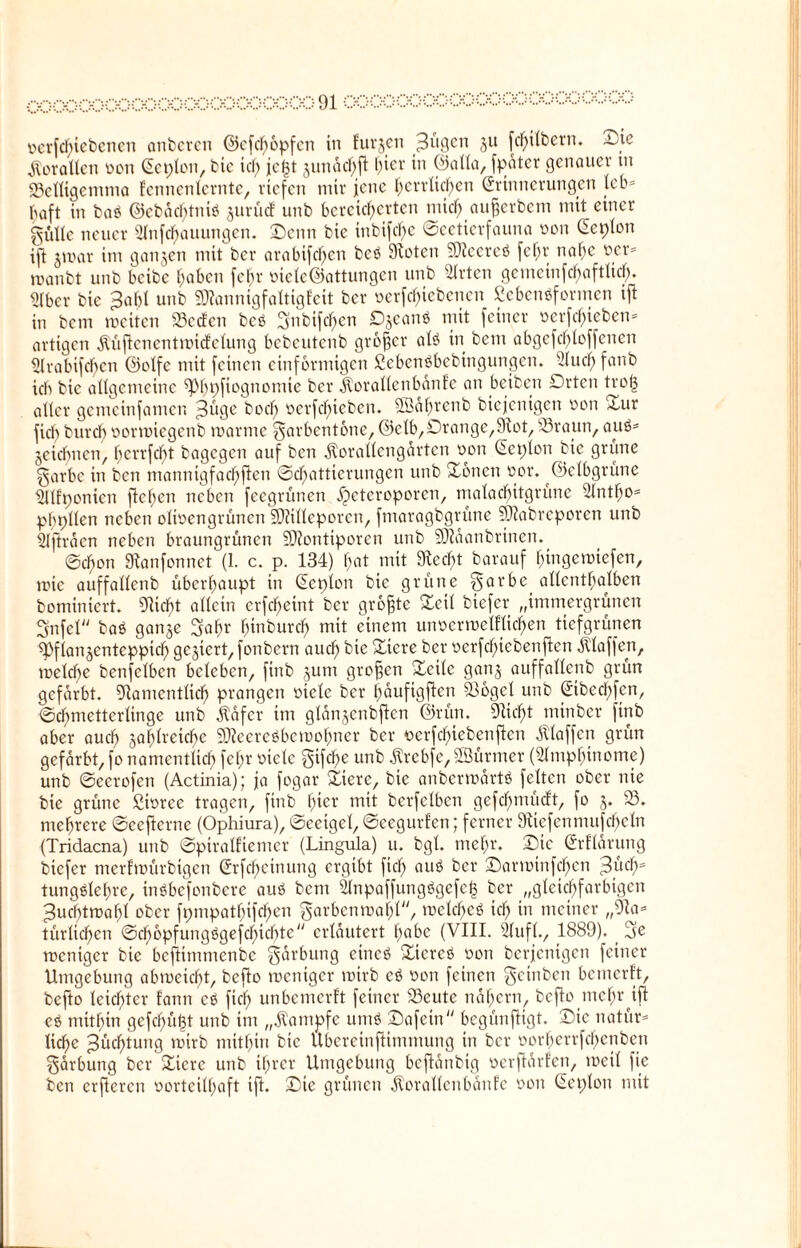 ocrfcgiebcncn onberen ©cfcgopfcn in furjen ^ll9en 3U fehlem. i^ie Korallen oon Eeplon, bic id) fegt junacf^fl gier in ©alla, fpäter genauer tn 93clligemtna fennenlernte, riefen mir jene herrlichen Erinnerungen leb* gaft in bae ©ebächtnio jurücf unb bereicherten mich aujjerbem mit einer gütte neuer Anfcgauungen. Denn bic inbifche ©eetierfauna mm Eeplon ift jmar im ganzen mit ber arabifchen bee Stotcn 3)?ccrce fegt nahe ber* manbt unb bcibe haben fehr oiele@attungen unb Wirten gemeinfchaftticjf). Aber bie $a1)l unb SDtannigfaltigfeit ber ocrfcgtcbcncn ßcbcneformcn ift in bcm weiten 93e<feti bce 3mbifdgen Djcanö mit feiner ,oerfcf>ieben= artigen jtüftcncntmicfclung bebeutenb großer ale in betn abgcfcbloffcncn Arabifchen ©olfe mit feinen einförmigen Sebenöbebingungen. Auch fan& ich bic allgemeine ^P^pftogtiomic ber $orallenbänfe an beiben Drtcn trog aller gemeinfamen j3üge bod) oerfegieben. SSagrenb biejenigen oon *our fich burch oorwiegenb manne garbentone, ©elb,Drange,9tot, 93raun, aue* jeiebnen, gerrfegt bagegen auf ben Äorallcngartcn oon Eeplon bic grüne garbe in ben manmgfacgften Schattierungen unb Xoncti oor. ©elbgrüne Alfponicn flehen neben feegrünen jjeteroporen, malachitgrüne Antgo* pgpllen neben olioengrünen SOtillcporcn, fmaragbgrüne ?Ü?abreporen unb Afträcn neben braungrünen SDiontiporen unb 9}?äanbrincn. ©chon Stanfonnet (1. c. p. 134) hat mit Siecht barauf gingewiefen, mic auffallenb überhaupt in Eeplon bie grüne §arbc allenthalben bominiert. Glicht allein crfcheint ber größte Deil biefer „immergrünen Snfel bae ganje 3agr ginbureg mit einem unoermcltlicgen tiefgrünen ^flanjentcppich gegiert, fonbern auch bic Diere ber oerfegiebenften klaffen, melcge benfelbcn beleben, finb jum großen Deilc ganj auffallenb grün gefärbt. Dtamcntlicg prangen oiclc ber gäufigften S36gcl unb Eibccgfen, ©chmettcrlinge unb .käfer im glanjcnbflcn ©rün. Glicht minber finb aber auch ga^lreic^c Sfteereebcwogner ber oerfegiebenften klaffen grün gefärbt, fo namentlich fehr oicle gifege unb ßrebfe, SBürmer (Amphinome) unb ©eerofen (Actinia); ja fogar Dtere, bie anberwärte feiten ober nie bie grüne Sioree tragen, finb hier mit berfelben gefd)mücft, fo j. 95. mehrere ©eefterne (Ophiura), ©eeigel, ©eegurfen; ferner ütiefenmufcgeln (Tridacna) unb ©piratfiemer (Lingula) u. bgl. mehr. Die Erklärung biefer merfwürbigen Erfcgetnung ergibt fich aue ber Darmtnfcgcn 3l'ichs tungelehre, inebefonbere aue bcm Anpaffungegefcg ber „gleichfarbigen Zuchtwahl ober fpmpathifchen garbcnmagl“, welchee ich in meiner „9la* türlichen ©egopfungegefegiegte“ erläutert habe (VIII. Auf!., 1889). 5e weniger bic bcftimnienbc gdrbung einee Dtcree oon berjetügen feiner Umgebung abmeiegt, befto weniger wirb ce oon feinen geinben bemerft, befto leicgter fann ce füg unbemerft feiner 93eute nägern, befto megr ift ee mitgin gefegügt unb im „Kampfe ume Dafein“ begünftigt. Die natür* liege ^üegtung wirb mitgin bic Ubereinftimmung in ber oorgerrfegenben gärbung ber Dierc unb igrer Umgebung bcftdnbig oerftärfen, weil fic ben crflercn oorteilgaft ift. Die grünen $orallenbänfe oon Eeplon mit