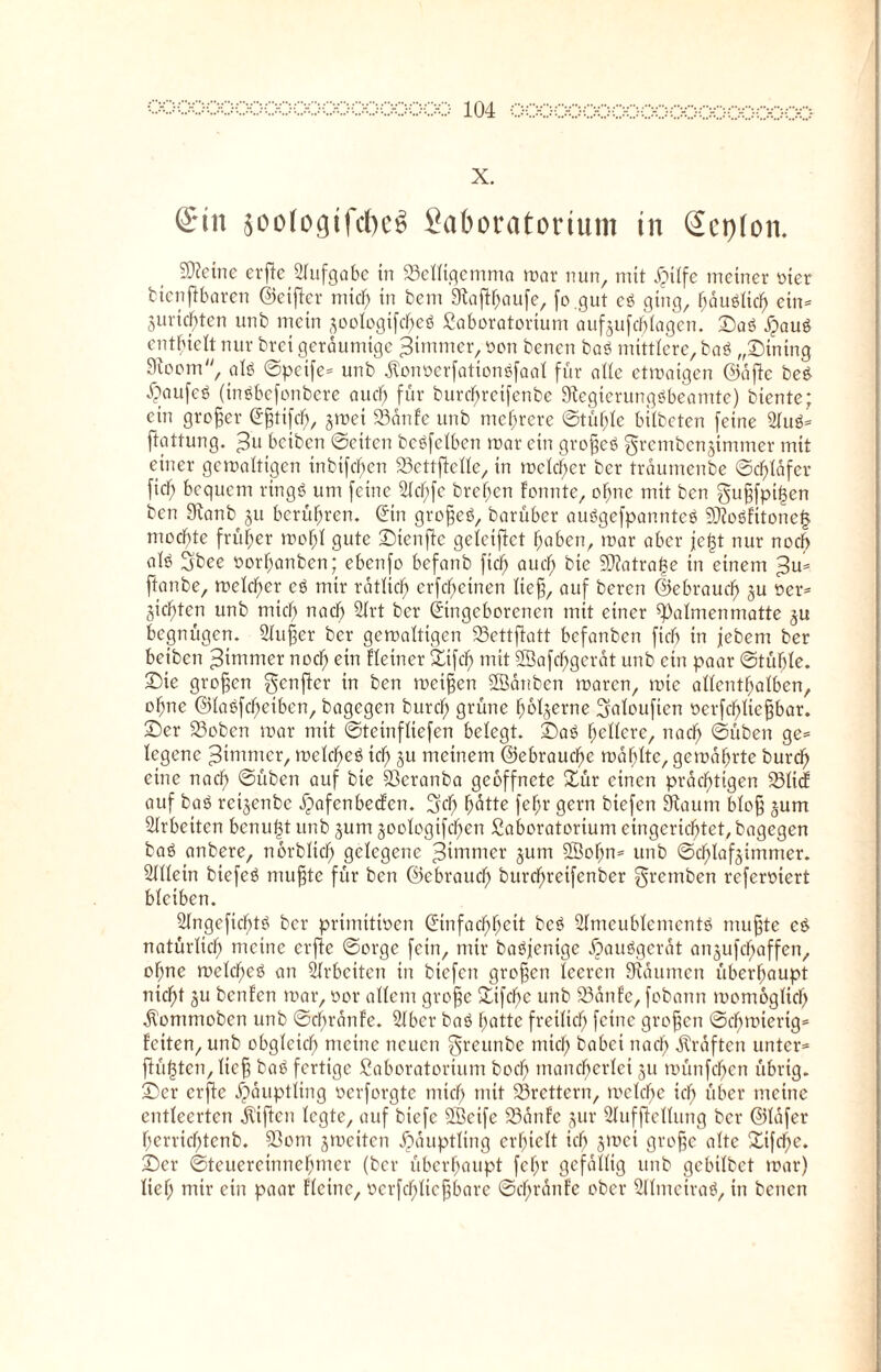 X. ©in soologtfcfjeg Saboratcrium in ©ctjion. Steine erj!c Aufgabe in 23elltgcmma mar nun, mit iMlfe meiner oter bienjtbaren ©cijter mtd) in bem 9tafthau[e, fo.gut eö ging, hauölkh etn- Juristen unb mein ^oologifcheö Laboratorium auf,$ufcblagcn. ©a3 £auS enthielt nur brei geräumige furnier, oon benen baö mittlere, ba$ „Mining 9toom, aU ©peife- unb $onöerfationöfaal für alle etmaigen ©öftc be£ ^aufeö (ingbefonbere auch für bure^reifenbe 9tegierungöbeamte) biente; ein großer Eßtifcf), §mei SSanfe unb mehrere ©tüftle bilbeten feine 21uö- ftattung. beiben ©eiten betreiben mar ein großeö grembenjimmer mit einer gemaltigen inbifc^en 93ettjklle, in mclcltcr ber trdumenbe ©cfüdfcr fiel; bequem rtngS um feine 21d)fe breiten Fonnte, ohne mit ben gußfptf3en ben 9ianb ju berühren. Ein großeö, barüber auögefpannteä SfloöFttonel? mochte früher mo^l gute ©tenftc geleifict haben, mar aber je|t nur noch alö 5bee oorhanben; ebenfo befanb fidf; auef; bte 9J?atra^e in einem ^u- ftanbe, melcfter eö mir rötlich erfefjetnen ließ, auf beren ©ebraudf) ju oer- gierten unb mich nach 2lrt ber Eingeborenen mit einer Halmen matte begnügen. Slußer ber gemaltigen 23ettflatt befanben fiel) in jebem ber beiben ^ininrer noch ent flctrter ©tfcf) mit 2Bafcf)gerat unb ein paar ©tüble. Sie großen genfer in ben meißen Eöattben maren, mie allenthalben, ohne ©laefcfteiben, bagegen burcf; grüne fmljerne Salouficn ocrfchltcßbar. ©er 23oben mar mit ©teinfliefen belegt, ©aö hellere, nach ©üben ge¬ legene Zimmer, melcheö tch ju meinem (Gebrauche mahlte, gemährte burch eine nach ©üben auf bie ©eranba geöffnete ©ür einen prächtigen 231icF auf baö reijenbe JpafcnbecFen. fj'df) hätte fehr gern btefen 9taum bloß §um Arbeiten benu^t unb jurn joologifchen Laboratorium eingerichtet, bagegen baö anbere, nerblich gelegene Zimmer gum SBofm- unb ©chlaf$immer. 2111ein biefeö mußte für ben ©ebraucl) burchretfenber ^remben referoiert bleiben. Slngeficfftö ber primitiven Einfachheit bc$ ülmcublemcntö mußte e& natürlich meine elfte ©orge fein, mir baöfenige ipauögerat anjufchaffen, of;ne melcheö an Arbeiten in btefen großen leeren 9taumcn überhaupt nicht gu benfen mar, vor altem große ©lfcbe unb 23anFe, fobann momogltch Ölommobcn unb ©ebrattfe. ©Iber baö batte freilich feine großen ©dhmierig- Fciten, unb obgleich meine neuen greunbe mich habet nach Graften unter® fügten, ließ baö fertige Laboratorium hoch mancherlei §u münfehen übrig, ©er erftc Häuptling verforgte mich tnit S3rettern, mclche ich über meine entleerten giften legte, auf btefc SBeife 23anfe §ur Slufftellung ber ©lafer herriebtenb. 93om jmeiten Häuptling erhielt icb jmei große alte ©tfche. ©er ©Steuereinnehmer (ber überhaupt fehr gefällig unb gcbilbet mar) lief; mir ein paar Flctne, verfchließbore ©chrönfe ober ©tlmeiraö, in betten