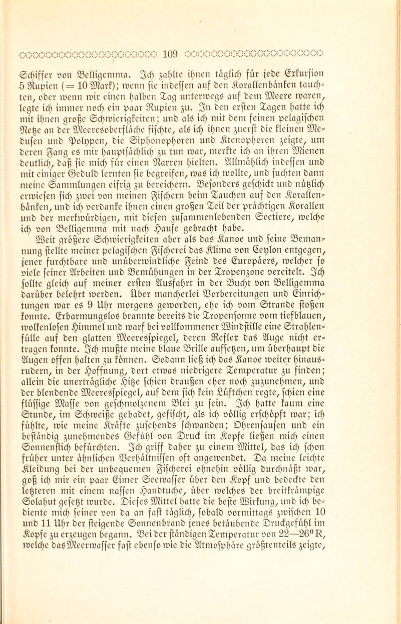 ©cbiffcr oon Velligentma. gef) jaulte ihnen täglich für jebe (ürrfurfion 5 SHupien (= 10 5D?arf); raenn fte inbeffen auf ben dlorallenbänfcn taud)s ten, ober metm roir einen falben Tag untermegö auf bem ©eere maren, legte id) immer noef; ein paar SRupten 511. gn ben erffen Tagen hatte id) mit ihnen große ©d)mierigfeiten; unb atö id) mit bem feinen pctagifcf?en 9ie|e an ber ©ccrcöobcrflad)c fifdfjte, als icf; ihnen juerft bte Keinen ©e= bufen unb ^olppen, bie ©ipf;onopferen unb $tenopf)oren geigte, um bereu gang eö mir hauptfäcf;lid; ju tun mar, merfte icf; an ihren 9JHcnen beutlicf;, baß fie mich für einen Darren hielten. ülllmählid) inbeffen unb mit einiger ©ebulb lernten fie begreifen, maö id; mollte, unb fud;tcn bann meine ©ammlungen eifrig 311 bereichern. VefonberS gcfcf;icft unb nüf3ltd) ermiefen fief; jmei oon meinen gifcl)crn beim fauchen auf ben Korallen* bänfen, unb ich öerbanfe ihnen einen großen Teil ber prächtigen Korallen unb ber merfmürbigen, mit biefen jufammcnlcbcnben ©cettcre, mcldte ich oon S3cnigemma mit nach ipaufc gebracht f;abe. ©eit größere ©d)mterig fetten aber als baö .ftanoe unb feine 93cman= nung ftellte meiner p ela giften gtfd)eret baö lltma oon (üeplon entgegen, jener furchtbare unb unüberroinbliche geinb beö (Suropäerö, mclcf;er fo oicle feiner Arbeiten unb 23emüf;ungcn in ber Tropenjone oerettelt. geh folltc gleich auf meiner erften 21uöfaf)rt in ber S13ucf>t oon Velligentma barüber belehrt merben. Über mancherlei Vorbereitungen unb (Jinridf)* tungen mar eö 9 Uhr morgenö gemorben, el;c ich öom ©tranbe flogen fonnte. (üürbarmungöloö brannte bereite bie Tropenfonne 00m tiefblauen, molfcnlofen ipimmcl unb rnarf bei oollfommencr ©inbftille eine ©traf;fcn= fülle auf ben glatten SOleereöfpiegel, beren Siefler baö 2fuge nicht er= tragen fonnte. gef; mußte meine blaue 23rille auffe|en, um überhaupt bie ölugen offen holten §u fonnen. ©obann lief; id; baö üanoe meiter hinaus- rubern, in ber Hoffnung, bort etmaö niebrtgere Temperatur ju finben; allein bie unerträgliche $if3e fd;ien braunen eher nod; §ujunehmen, unb ber blenbenbe ©eereöfptegel, auf bem fiel) fein 2üftd)en regte, fd;icn eine flüffige ©affe oon gefd)moljenem SSlci ju fein, gef; hatte fautn eine ©tunbe, im ©d)meiße gebabet, gefifcf;t, alö ich füllig erfd;opft mar; icf; fühlte, tote meine Grafte jufef)enbö fchmanben; Df;rcnfaufen unb ein beftänbig ^unehmenbeö ©cfüf;l oon Drucf im dtopfe ließen mief; einen ©onnenßtef; befürchten, gef; griff baf;er ju einem ©ittcl, baö icf; febon früher unter ähnlichen Verf)ältniffen oft angemenbet. Da meine lcicf;te älleibung bei ber unbequemen gifcf;crci of;ncf;in obllig burebnaßt mar, goß ich mit fm Paav ^imer ©eemaffer über ben $opf unb bebeefte ben festeren mit einem naffen Xpanbtucbe, über meld)eö ber brettfrämpige ©olaf;ut gefegt mürbe. Dtefes ©ittel hatte bie bcfic ©irfung, unb ich be* biente mich feiner oon ba an fafl täglich, fobalb oormtttagö jmtfeben 10 unb 11 Uhr ber fleigenbc ©onnenbranb jetteö betäubenbe Druofgefüf;! inr •Kopfe ju erzeugen begann. 23ei ber ftänbigen Temperatur oon 22—26° R, meici)c baö©ccrmaffcr faft cbenfomte bte Üftmofpbäre größtenteils geigte.