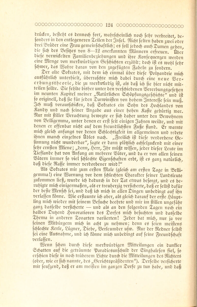 brüdfen, befiehl eb bennod) fort, wahrfchßinlich noch fc^r verbreitet be- fonber* in ben entlegeneren Seilen ber gnfel. glicht feiten haben zwei ober brei 23rüber eine grau gemeinfchaftlicf); eb foll jeboef; auch Damen geben, bic fiel) beb 23eft|eb oon 8—12 anerfannten Scannern erfreuen. Über bjefe oermicfelten gamiltenbeziehungen unb ihre Ä'onfequen^cn werben eine Nicngc oon merfwürbtgen ©cfchichtcn erjafjlt; bodfj tjl es mof;l fefw ferner, bab ©abre baran oon ben zugefügten gabeln zu fonbern. Der alte ©ofrateb, mit bem icf) einmal über biefc ^olpanbrie mich aubfüfjrlicfj unterhielt, uberrafc^te mich babei burefj eine neue Sßer- cr bun gbthe orte, bic §u merfmürbig ift, alb baß ich fic (ner nicht mit- teilen follte. ©te fehlte bibher unter ben oerfchicbencn S3ererbungbgefe|en im neunten Kapitel meiner „Natürlichen ©cb6pfungbgefcf)ichte unb ift fo originell, baß fie für jeben Darminiftcn oon hohem gntereffc fein muf. geh muff ooraubfcfjicfen, baß ©ofrateb ein ©ofm beb Xpochlanbeb oon ätYmbpunb nach feiner Angabe aub einer hohen $afte gebürtig mar. Nur mit ftiller Verachtung bewegte er fiel; baher unter ben SSemofjnern oon 93elligemma, unter benen er erft feit einigen galten weilte, unb mit berten er offenbar nicht auf bem freunblidfjften guße ftanb. Sr warnte mich QÜich anfangb oor beren ©chlecbtigfeit im allgemeinen unb rebete ihnen manch einjelneb Übleb nach- „greiltch ift biefe oerborbene @c- finnung nicht munberbar, fagte er bann plo^Iich achfeljucfenb mit einer fchr ernften SKiene; „benn, Herr, gf;r müßt miffen, jeber biefer ßeute im Sieflanbe hat oon Anfang an mehrere 93äter, unb ba er oon allen feinen Katern immer fo oiel fchledjte Sigenfchaftcn erbt, ift eb gan§ natürlich, baß biefe Staffe immer oerborbener wirb! 211b ©ofrateb mir 311m erften Niale (gleich am erften Sage in 23elli- gemma!) eine Sarnung oor bem fehlechten Sharaftcr feiner Sanbblcute jufotnmen lief, mürbe ich baburch in ber Sat ctmab beforgt, unb cb be¬ ruhigte mich einigermaßen, alb er treuherzig oerficherte, baß er felbft bafür ber hefte Sitten fcf) fei, unb baß ich mich m allen Dingen unbebingt auf ihn oertaffen fonnc. Sie erftaunte ich aber, alb gleich barauf ber erfie Häupt¬ ling mich miebcr mit feinem S3efucfje beehrte unb mir im füllen ungefähr ganz babfelbc oerficherte — unb alb an ben folgenben Sagen noch ein halbeb Dufjenb Honoratioren beb Dorfeb mich befugten unb babfclhe Shema in anberen Sonarten oariierten! geber bat mich, nur ja oor feinen NÜtbürgern mich m acht 311 nehmen; benn eb feien meiftenb fchledjte jtcrle, Sügner, Diebe, Söerleumber ufm. Nur ber Nebner felbft fei eine 21ubnafjme, unb ich fonnc mich unbebingt auf feine greunbfdfjaft ocrlaffcn. Senn fchon burcf) biefe merfmürbigen SDtitteilungen ein bunfler ©chatten auf bic geträumte ^arabiebunfcfjulb ber ©inghalcfen fiel, fo erfcfjien biefe in noch trüberem Sichte burch bic SDtitteilungen beb Sticfjterb (ober, mie er fiel; nannte, beb „©erichtbpräfibcntcn). Derfelbe oerficherte mir feufzenb, baß er am meiften im ganzen Dorfe 311 tun habe, unb baß