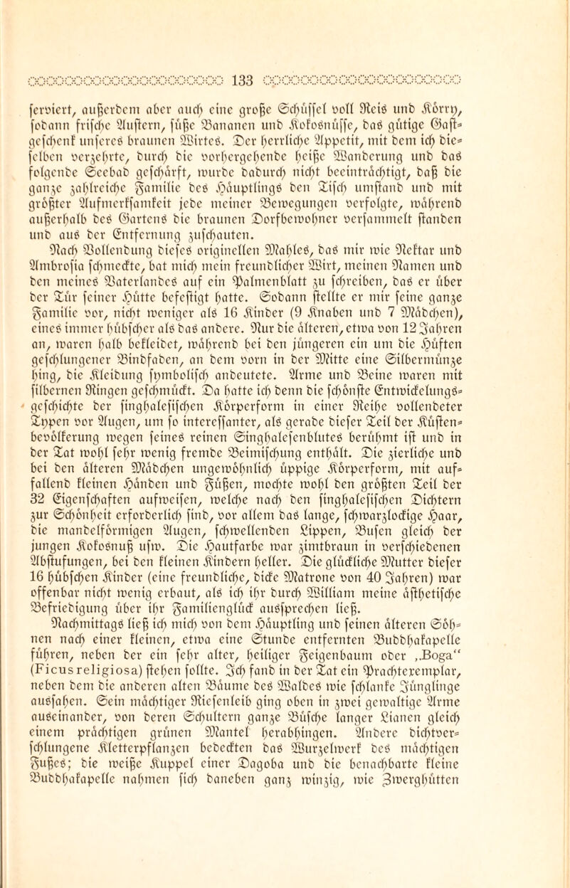 ferner!, auferbem ober auch eine grofje ©cfniffcl Doll 9lciö unb dtorrt), fobann frifchc 21uftern, füfjc 23ananen unb dVof'oönüffc, baö gütige ©aft* gefefjenE unfereö braunen 2Birteö. Der herrliche Appetit, mit bem tcl) bic= fetben oerjehrte, burcf) bic oorfjergcfjenbe f;cif?c SBanberung unb baö folgenbe ©cebab gefcl)ärft, mürbe baburd) nicf>t beeinträchtigt, baf bic ganje §a!)Ireid^e Familie beö Dauptlingö ben Sifch umjtanb unb mit größter Slufmerffamfeit jebe meiner 23emcgungcn »erfolgte, mafmenb außerhalb bcö ©artenö bic braunen Dorfbemohner üerfammelt ftanben unb auö ber Entfernung jufefjauten. Olach 23ollenbung bicfcö originellen 9)?ahlcö, baö mir mie Olcftar unb Slmbrofia fcljmcdtc, bat mief) mein freunblicfjer SBirt, meinen Flamen unb ben metneö ©aterlanbcö auf ein ^almenblatt ju fd^reiben, baö er über ber Sür feiner Jpütte befeftigt hatte. ©obann ficlite er mir feine ganje Familie oor, nicht meniger alö 16 Äinber (9 Knaben unb 7 9J?äbchen), eincö immer f>übfcf>er alö baö anberc. 91ur bic alteren, etma oon 12 fahren an, mären halb beflcibct, mahrenb bei ben jüngeren ein um bie dpüften gcfcf)lungcner 23inbfabcn, an bem oorn in ber 93?itte eine ©ilbermünje hing, bie dlleibung fpmbolifcf) anbeutete. Slrme unb 33etne maren mit filbernen 9lingcn gcfchmücft. Da hatte ich kenn k*e fcf>6nfte Entmidclungö* gefehlte ber finghalcfifcf>en jl'örpcrfcrm in einer 9lctf)e oollenbetcr Sppen oor Slugen, um fo intcrcffanter, alö gerabe biefer Seil ber dtüften* bcoolferung megen fetneö reinen ©inghalefenbluteö berühmt ift unb in ber Sat mohl fehr menig frembe 93eimifdf)ung enthalt. Die jtcrliche unb bei ben alteren üDiabcljen ungemofmlich üppige Äorpcrform, mit auf* fallenb fleinen äpänben unb Füfen, mochte mohl ben größten Seil ber 32 Eigenfcfjaftcn aufmeifen, melche nach ben finghalcfifchen Dichtern jur ©chonhcit erforberlid) finb, oor allem baö lange, fcf)marjlodige .fpaar, bic manbelfbrmigen Sfugen, fchmellenben Sippen, 23ufcn gleich ber jungen Äofoönuf ufm. Die Hautfarbe mar jimtbraun in oerfchiebenen Slbjtufungen, bei ben fleinen jlinbern heller. Die glüdliche Sftutter biefer 16 hübfehen jtinber (eine frcunbliche, bidc Patrone ooti 40 iahten) mar offenbar nicht menig erbaut, alö ich if>r burcf) 2Btlltam meine afthetifche S3efriebigung über ihr ganülicnglücf auöfprechen lief. 91achmittagö lief ich oon bem Häuptling unb feinen alteren ©61)= nen nach einer Eleincn, etma eine ©tunbe entfernten 23ubbhafapelle führen, neben ber ein fehl' alter, heiliger Feigenbaum ober ,.Boga“ (Ficus religiosa) flehen follte. Sch fanb in ber Sat ein ^rachtcjcemplar, neben bem bie anberen alten 23äume bcö Salbcö mie fcfjlanfe Sünglinge auöfahen. ©ein mächtiger 9ticfenleib ging oben in jmei gcmaltigc 21rme auöcinanber, oon beren ©chultcrn ganje Söüfche langer Stauen gleich einem prächtigen grünen SDZantel herabhingen. Slnbere bichtocr* fchlungene dtletterpflanjen bebedten baö SBurjelmerf bcö mächtigen Fufeö; bie meifje Kuppel einer Dagoba unb bie benachbarte fleine SÖubbhafapelle nahmen fiel) baneben ganj minjtg, mie Berghütten
