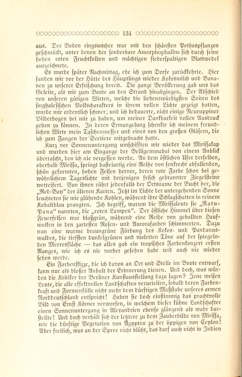 aus. ©er 23oben ringsumher mar mit ben fcfmnficn $pothoSpflan§en gefd)mücEt, unter benen ber fonberbare Amorphophallus fiel) burd) feine hohen roten grud)tfolben unb mächtigen fteberfpalttgen 23Iattmcbel auS^eicbnctc. Es mürbe fpdtcr 9lad)mittag, ef;e td) jum ©orfc jurüeffehrte. ^picr fanben mir oor ber jjütte bcS Häuptlings mteber kofcSmtld) unb 53ana= nen §u unferer Erfrischung bereit, ©ic ganje 23eo6lfcrung gab uns baS ©cleite, als mir jum S3oote an ben ©tranb hinabgingen. ©er 2lbfc^>ieb oon unferen gütigen SBtrten, meld)e bie üebcnSmürbigftcn ©eiten beS finghalefifd)en 93olfSd)arafterS in ihrem oollen Sichte gezeigt Ratten, mürbe mir crbentltd) fermer; unb td) bebauerte, nicht einige Öleuruppiner 93ilberbogen bei mir §u haben, um meiner ©anfbarfeit oollen 9luSbrucf geben ?,u fonnen. gn beren Ermangelung fd)enfte id) meinem freUnb* licken SSirte mein £üfd)cnmcffcr unb eines oon ben großen ©läfcrn, bie id) jum gangen ber ©eetiere mitgebrad)t Tratte. kurj oor ©onnenuntergang umfd)ifften mir mteber baS SOZirtffafap unb mürben f;icr am Eingänge ber 93elligcmmabat oon einem Slnblicf uberrafd)t, ben kl; nie oergeffen merbe. 9Jn bem 6ftlid)en Ufer berfelben, oberhalb Sföiriffa, fpringt bafteiartig eine Steife oon fenfreebt abfallcnben, fd)on geformten, hohen gclfen fjeroor, beren rote garbe fd)on bei ge* mofjnttcfmm Tageslichte mit berjentgen frifd) gebrannter ^iegelfieine metteifert. 93on ihnen rührt jcbenfallS ber Ortsname ber 23ud)t ber, bie „9kb*23ap ber alteren harten, ge£t im Sichte ber unterge^enben ©onne leuchteten fie mte glühenbe kohlen, mährenb ihre ©d)lagfd)atten in reinem kobaltblau prangten, geh begriff, marum bie SKiriffaleute fie „Statu* spana nannten, bie „roten Campen. ©er 6ftltd)e Fimmel über btefen geuerfelfen mar blaffgrün, mährenb eine Stcifm oon geballten Jpouf» molfen in ben gartefien Stofen* unb Slurorafarben fchimmerten. ©aju nun eine martne braungrüne gärbung beS kofoS* unb spanbanuS* malbeS, bie tieffien bunfclgrüncn unb oioletten Tone auf ber fptegeln* ben SJieereöfläche — baS alles gab ein tropifd)eS garbenfonjert erften StangcS, mte ich nie vorher gefehen ha^e tmb aucf> n*e lieber feben merbe. (Sin garbenffijje, bie id; baoon an Ort unb ©teile im 23ootc entmarf, fann nur als bloßer Inhalt ber Erinnerung bienen. Unb bod), maS mür* ben bie kritifer ber berliner kunfiauSftellung baju fagen? gene mcifen Scute, bie alle cffcftoollen £anbfd)aften oerurteilen, fobalb beren garben* traft unb gormcnfüllc nicht mehr bem bürftigen Sttaffflabe unfereS armen SHorbbeutfchlanb entfpricht! Haben fie bod; einfUmmig baS pracbtoollc 93ilb oon Ern ft korncr oermorfen, in meinem btefer füf;ne £anbfcl)after einen ©onnenuntergang in Sllcxanbrien ebenfo glänjenb als maßt bar* fie Ute! Unb bod; oerhalt fiel; ber leßtere ju bem ^auberbilbe oon 9Äiriffa, mic bie bürftige Sßegetation oon $gt)pten ju ber üppigen oon Eeplon! 3lbcr freilich, maS an ber ©pree nicht blüht, baS barf auch nicht in gnbien