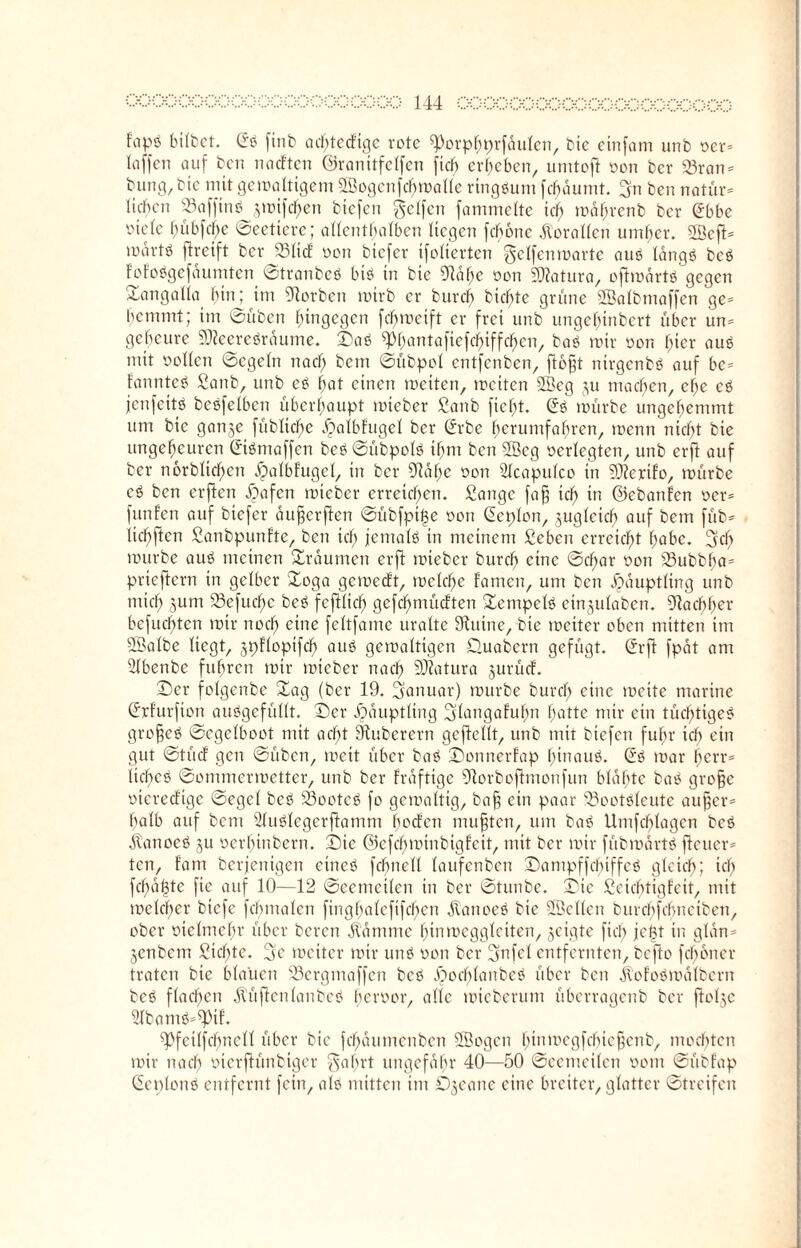 fapb bitbet. @b [inb acf)ted'ige rote ^orpfjprfdulen, bie einfam unb oer- taffen auf ben noeften ©ranitfelfen [ich ergeben, umtofi oon ber Krän¬ kung, bie mit gcmaltigem SSogcnfcbmallc ringsum fcfjdumt. 3n ben natür¬ lichen Kafftnb ,^unfct>en biefen gelfcn fammelte ich mdljrenb ber £bbe viele bübfcfie ©eetiere; allenthalben liegen febone Korallen umher. 2öeft- mdrtö flretft ber Klid oon biefer tfolierten gelfenmarte aub langö beb Fofobgefdumten ©tranbeb Lüb in bie 9lahe oon Datura, oflmdrtb gegen ©angalia bin; im 9lorben mirb er burch biente grüne SSalbmaffen ge- hemmt; im ©üben hingegen febmeift er frei unb ungehinbert über un¬ geheure SOieerebräume. ©ab ^huntaftefchtffchen, bab mir oon hiev aub mit ootlen ©egetn nach bem ©übpol entfenben, floßt ntrgcnbb auf bc- fannteb Sanb, unb eb hat einen meiten, mciten 2Beg ju machen, ehe eb jenfeitb bebfelbcn überhaupt mieber Sanb ficht. (Sb mürbe ungehemmt um bie ganje [übliche dpalbfugel ber (Srbe herumfahren, menn nicht bie ungeheuren (Stbmaffen beb ©übpolb ihm ben 2öcg oerlegten, unb erfl auf ber norblichcn djalbfugel, in ber SRdhe oon 2lcapulco in 9J?erifo, mürbe eb ben erjlen ipafen mieber erreichen. Sange faß ich in ©ebanfen oer- funf’en auf biefer außer ften ©übfpi|e oon (Sepien, juglcicb auf bem füb- lichflcn Sanbpunfte, ben ich jemalb in meinem Sehen erreicht habe, geh mürbe aub meinen ©raumen erjl mieber burch eine ©d)ar oon Kubbba= prieflern in gelber ©oga gemeeft, meldfje iamen, um ben Häuptling unb mich Sum 23efuchc beb fefUicf) gefcl)mücften ©empelb einjulaben. Nachher befuchten mir noch eine feltfame uralte Sluine, bie meiter oben mitten im SBalbe liegt, jpflopifd) aub gemaltigen ©uabern gefügt. (Srft fpat am Slbenbe fuhren mir mieber nach SD?atura jurücf. ©er folgenbc ©ag (ber 19. ganuar) mürbe burch eine meite marine (Srfurfion aubgefüllt. ©er Häuptling glangafutm hatte mir ein tüchtigeb großcb ©egelboot mit acht Ötuberern geftcllt, unb mit biefen fuhr ich ein gut ©tücf gen ©üben, mett über bab ©onnerfap hinaub. (Sb mar herr- licf)cb ©ommermetter, unb ber Frdftigc 5Rorboftmonfun blähte bab große oiereefige ©egel beb Sßocteb fo gcmmltig, baß ein paar Koetbleute außer¬ halb auf bcni Slublegerftamm hecFcn mußten, um bab Umfchlagen beb dlanoeb ju oerfnnbern. ©ic ©efchmtnbigfeit, mit ber mir fübmärtb fteuer- ten, tarn berjenigen cineb fcbnell laufenben ©ampffebiffeb gleich; ich fchdßte fie auf 10—12 ©eemeilen in ber ©tunbe. ©ic Seicbtigfcit, mit melcher biefe fcbmalcn firighalcfifchcn Äanoeb bie SScllcn burchfchneibcn, ober oielmcfn- über beren dldmme htnmcgglciten, geigte fiel) jel?t in glan- jenbetn Sichte, ge meiter mir unb oon ber (jnfel entfernten, befto [ebener traten bie blauen Kergmaffen beb ^»ochlanbeb über ben jlofobmdlbcrn beb flachen dVüftcnlanbeb heroor, alle mieberum überragenb ber ftolje Slbamb-^pif. Kfcilfcbncll über bie fehautnenben SBogcn hiumcgfcbicßcnb, mochten mir nach oicrftünbtger gehrt ungefähr 40—50 ©eemeilen oom ©übfap (Seplonb entfernt fein, alb mitten im Djeane eine breiter, glatter ©treifen