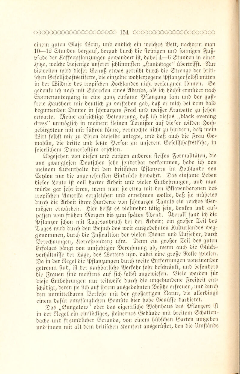 einem guten ©lafe SBein, unb enbltd) ein meid)eb Bett, nadf)bem man 10—12 Stunben bergauf, bergab burd) bie fteinigen unb fonntgen guß* pfabe ber jtaffeepflanjungen gemanbert ift, babei 4—6 Stunben in einer jbiße, mclcbe biejenige unferer fcblimmfkn „jjunbbtage übertrifft. Stur bibmeilen roirb biefer ©enuß etmab getrübt bureb bie Strenge ber briti* fcf>en ©cfcllfcbaftbctifettc,btc einzelne mohlerjogene ^fianjer fclbfi mitten in ber SÖilbntb beb tropifd)en ©od;lanbeö nid)t oerleugnen fotmen. So gebenfe id) nod) mit Scbrecfcn etneb Abenbb, alb id) bochft ermübet nad) Sonnenuntergang in eine ganz einfame ^Pflan^ung fam unb ber gaft* freie bbaubl)err mir beutlicf) 51t oerfteben gab, baß er mich bei bem halb beginnenben ©inner in fd) martern grad unb mctßcr Äramatte zu fef)en ermarte. SSteine aufrichtige Beteuerung, baß ich biefeb „black evening dress“ unmöglich m meinem Eieinen ©ornifler auf biefer mtlbett £och* gebirgbtour mit mir führen fbnnc, oermochte nicht ju binbern, baß mein SBirt fclbft mir 511 Ehren btefelbe anlegte, unb baß aud) bie grau ©e* mahlin, bie brüte unb leiste ^erfon an unferem ©efcllfcbaftotifd)c, in feierlichem ©innerfoftüm erfebien. Abgefebcn oon btefen unb einigen anberen fteifen gormalitäten, bie unb jmanglofen ©eutfehen fchr fonberbar oorfommen, habe ich ßon meinem Aufenthalte bei ben britifeben ^flanjern im ©ocblanbe oon Ecplon nur bie angenehmften Eitibrüde bemabrt. ©ab einfame £eben biefer Scute ift ocll harter Arbeit unb oielcr Entbehrungen, unb man mürbe gar febr irren, menn man fie etrna mit ben Sflaocnbaroncn beb tropifchen Amerifa oerglcichen unb annehmen mollte, baß fie mühelob burch bie Arbeit ihrer ibunberte oon febmarjen ©antilb ein rcicf)eb Ber* mögen ermürben. ©ier beißt ab oieltncbr: tätig fein, benfen unb auf* paffen ooni frühen borgen bib jum fpaten Abcnb. Überall fanb ich bie ^Pflanjer fd)on mit ©agebanbrueb bei ber Arbeit; ein großer ©eil beb ©ageb mirb bureb ben Bcfucb bcs meit aubgebehnten jlulturlanbcb meg* genommen, burd) bie Ejnflruftion ber oielcn ©teuer unb Auffeber, burch Berechnungen, ^orrefponbenj ufm. ©enn ein großer ©eil beb guten Erfclgeb hangt oon umfiebtiger Berechnung ab, menn auch bie ©lüdb* ocrbültniffe ber £age, beb SBcttcrb ufm. habet eine große Stolle Ipielen. ©a in ber Siegel bie Pflanzungen bureb mcite Entfernungen ooneinanber getrennt finb, ift ber nachbarliche Bcrfchr fein' bcfd>ränft, unb befonberb bie grauen finb meiftenb auf fiel) fclbft angemiefen. Biele merbett für tiefe Entbehrungen nur tetlmeife burd) bie uugebunbene greif;eit ent* fcl)abigt, bereit fie fiel) auf ihrem aubgebehnten Bcfißc erfreuen, unb bureb ben unmittelbaren Bcrfchr mit ber großartigen Statur, bie allerbingb einem bafür empfänglichen ©eniüte hier h0he ©cniiffe barbictet. ©ab „Bungalom ober bab eigentliche SÖobnbaub beb ^Pflaiijerb i|t in ber Stege! ein einftodigeb, ffetnerneb ©cbaüoc mit breitem Schatten* bacbe unb freundlicher Beranba, oon einem bübfeben ©arten umgeben unb innen mit all bem britifeben Komfort aubgerüffet, ben bie Umftanbc