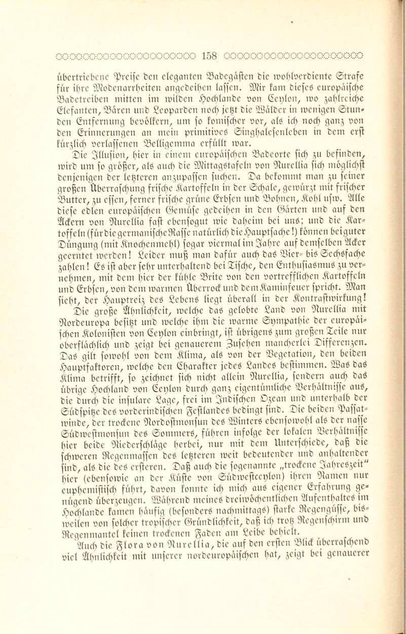 übertriebene greife ben eleganten 23abcgdflcn btc mohlocrbicnte ©träfe für if;rc Sieben arbeiten angcbcif)cn taffen. ED?ir fam btcfcb europdtfebe 23abetreiben mitten im mitben .fpochlanbe oon Eeplon, mo jafjtrctcf>e (Elefanten, 23dren unb Seoparben nod) jcl3t bic Sfödlber in menigen ©tun» ben Entfernung beobtfern, um fo fotnifeber oor, alb ich nod) ganj oon ben Erinnerungen an mein prinütioeb ©ingbalefenlcben in bem erft fürjlich oerlaffcncn Velltgemma erfüllt mar. Die Sllufion, f;icr in einem eurepaifeben 23abeorte fiel) ju befinben, mirb um fo grofjer, alb auch bie SDiittagbtafeln oon EJlureilta fiel) moglichft benjenigen ber lederen anjupaffen fueben. Da befommt man ju feiner großen Überrafebung frtfd)e Kartoffeln in ber ©cf)ale, gemürjt mit frifcf>er 23utter, ju effen, ferner frifebe grüne Erbfen unb Dolmen, Kohl ufm. 21lle biefe ebten eurepaifeben ©emüfe gebeiben in ben ©arten unb auf ben liefern oon Rurellta faff ebenfogut mic babeim bei uim; unb bie Kar» toffeln (für bie germanif ehe Raffe natürlich bic^auptfad)e!) fonnen beiguter Düngung (mit Knoebenmebl) fogar oicrntal im 3af)re auf bemfclbcn s2Icfer geerntet merben! Seiber muff man bafür auch bab Vier» btb ©ecbbfacbe jaf)len! Eb ift aber fehr unterbaltenb bet Dtfebe, ben Enthufiabmub ju ocr» nebmen, mit bem f)icr ber fühle Vritc oon ben oortrefflid)en Kartoffeln unb Erbfen, oon bem mannen Überroef unb bemKaminfeuer fpriebt. EÜZan fielet, ber Xpauptrcij beb Sebenb liegt überall in ber Kontraffmirfung! Die grofje $hnltcbfcit, mclcbe bab gelobte Sanb oon Rurellta mit Rorbeuropa bcfi|t unb mclcbe ibm bie marme ©pmpatbic ber europdt» feben Kolontffen oon Eeplon einbringt, ifl übrigenb jum großen Deile nur oberfldcblicb unb jeigt bei genauerem ^ufeben maneberlei Differenzen. Dab gilt fomobl oon bem Klima, alb oon ber Vegetation, ben beiben ^auptfaftoren, mclcbe ben Ebaraftcr jebeb Sanbeb beftimmen. 2Bab bab Klima betrifft, fo jetebnet ficb nicht allein Rurellta, fenbern auch baö übrige ipochlanb oon Ecnlon burch ganj eigentümliche VerbaItmffe aub, bie burd) bic infulare Sage, frei im Ejnbtfcben Djean unb unterhalb ber ©übfpi^e beb oorberinbifeben gcftlanbeb bebingt finb. Die beiben ^affat» minbe, ber troefene Rorbofhnonfun beb Söinterb ebenfomobl alb ber naffe ©übmefimonfun beb ©omnterb, führen infolge ber lofalen Verbdltniffe hier beibe Rtcbcrfcbldgc gerbet, nur mit bem Unterfebiebe, ba§ bic fehmeren Regenmaffen beb letzteren meit bebeutenber unb anhaltender ftnb, alb bie beb erfteren. Dafj auch bie fogenannte „troefene Sahrebjeit' hier (ebenfomte an ber Küfte oon ©übmeffccplon) ihren Flamen nur cuphcmifHfd) führt, baoon fonnte icf; mich aub eigener Erfahrung ge» nügenb überjeugen. Södhrenb ntctneb breimochcntltchen Vufentbalteb im Jöorf)lanbc famen häufig (befonberb nachmittagb) ffarfe Regengiiffc, bib» mcilen oon fotd)er tropifeber ©rünblicbfeit, baff ich trofe Regenfehirnt unb Regenmantel feinen troefenen gaben am Seibc behielt. 9(ucb bie glora oon Rurellta, bie auf ben erften «lief überrafcf)enb oiel EÄ^ntic^feit mit unferer norbcuropüifcbcn bat/ genauerer