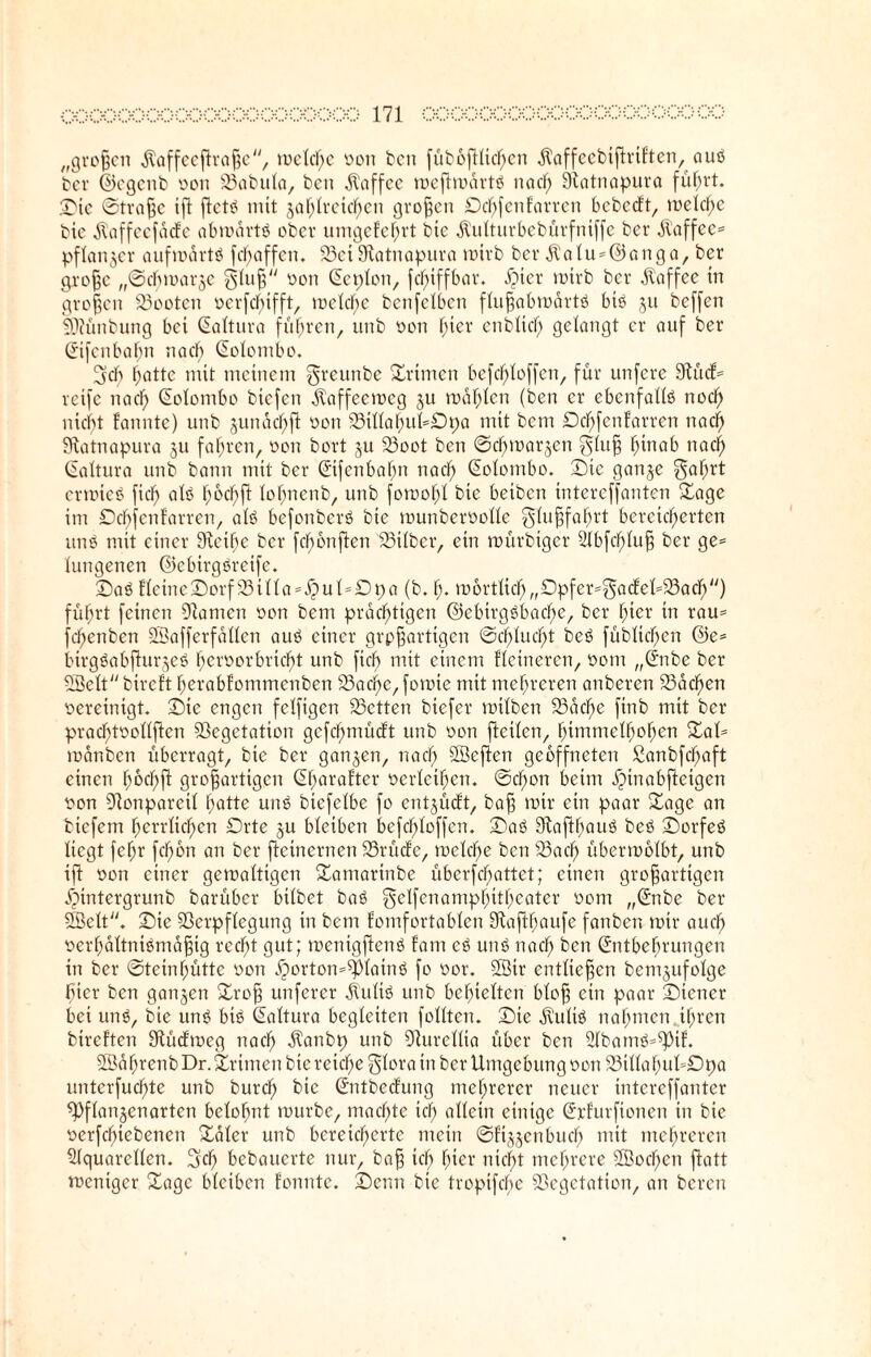 „großen jlaffeeftraßc, rockte von bcn juboftttdfjcn ^affeebtßrtften, aus ber ©cgcnb von tabula, bcn Kaffee mefhuarts nacl) 9iatnapura führt, ©ie ©traße ift ftet^ mit jaf;Iveicf)en großen £)cf)fenfarren bebedt, melcf)e bie $affeefäde abmdrtS ober unigetef)rt bie jtulturbebürfuiffc ber jl’affee* pflanzet aufmartS fefjaffen. Sei9tatnapura mtrb ber $alu=@anga, ber große „©cbmarje gluß von Qteplon, fclrnffbar. $ter mtrb ber Kaffee ttt großen Sootcn vcrfd)ifft, mclcf)c benfetben flußobmärtS bis ju beffen ittünbung bet (üaltura führen, unb von hier enblicfj gelangt er auf ber (Jifcnbafin na cf) (Eclombo. 5cb hatte mit meinem greunbe Primen befchloffen, für unfere 9lud* reife na cf) (üolontbo biefen dbaffecmcg ju mahlen (ben er ebenfalls nocl) nicht fannte) unb junacfyft von SiIlaf)ukDpa mit bent Dcf)fcnfarrcn naef) SHatnapura 31t fahren, von bort 311 Soot bcn ©cbma^en gluß hinab nach (üaltura unb bann mit ber ©fenbafm nacf> (üolombo. ©tc gaii3e gafmt crmteS fiel; als f;ocf)fi lofjnenb, unb fomof)! btc betben tnterefjanten ©age im £)cf)fcntarren, als befortberS bie munbervolle Flußfahrt bereicherten uns mit einer Steiße ber fcfibnftcn Silber, etn mürbtger Abfcßluß ber ge= futigenen ©cbirgSrcife. ©aS flcine©orfStlla=.fpuk£)pa (b. fj. m6rtltcf>„£)pfer=gadekSach'') führt feinen Manien von bem prächtigen ©ebtrgSbacf>e, ber hier in rau= fchettben SBafferfallcn aus einer großartigen ©chfucl)t beS fübfichen @e= btrgSabfiur3eS heroorbriebt unb fiefi mit einem Heineren, vom „(£nbe ber SBelt bireft fjerabtommenben Sacf>e, fomie mit mehreren anberen Sachen vereinigt, ©ie engen feffigen betten biefer mifben Sache ftnb mit ber pracf)tvollften Vegetation gefchmüdt unb von ßcilen, himmelhohen ©ak mdnbett überragt, bie ber gan3en, nach SÖeften geöffneten £anbfdf)aft einen hochß großartigen ©harafter verleihen. ©chon beim ipinabficigcn von Stonpareil hatte unS biefefbe fo ent3Üdt, baß mir ein paar ©age an biefent herrlichen Orte 3U bleiben befchloffen. ©aS 9vaßf)auS beS ©orfeS liegt feßr fchon an ber fteinernen Srüdc, mclche bcn Sach übermolbt, unb iß von einer gemaltigen ©amarinbe übcrfchattct; einen großartigen ipintergrunb barüber bilbet baS gelfenamphttßeater 00m „(£nbe ber SBelt. ©ie Verpflegung tn bent fomfortablen 9taßfiaufe fanben mir auch verhältnismäßig recht gut; mentgßenS fam cS unS nocß bcn ©ntbefirungen in ber ©tctnßüttc von ^)orton=^lainS fo vor. Sötr entließen bent3ttfolge fiter ben gan3eti ©roß unferer $ulis unb behielten bloß ein paar ©iettcr bei unS, bie unS btS ©altura begleiten füllten, ©ie jl'ulis nahmen ihren bireften 9tüdmeg nach -^anbp unb Sturellia über ben AbamS=ß)tf. SBaßrenb Dr. ©rtmen bie reiche glora tn ber Umgebung von StllaßukDpa unterfuchte unb burcf; bie ©itbeclung mehrerer neuer intereffanter ß)flan3enarten belohnt tuurbe, machte icß allein einige ©rfurfionen in btc verfcfßebenen ©aler unb bereicherte mein ©f^enbuef) mit mehreren Aquarellen. 3dß bebauerte nur, baß ich hier nicht mehrere 2öocf)en ßatt meniger ©agc bleiben tonnte, ©enn bie tropifeße Vegetation, an bereu