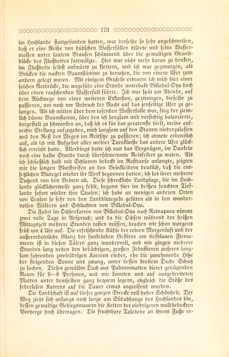 im £)ocf)lanbc ftattgefunben hatten, mar bcrfclbe fo fefjr angefchmolten, ba§ er eine Steife oon hübfehen ©affcrfallcn bilbctc unb feine ©affer- maffen unter lautem Traufen fc^dumenb über bie gewaltigen ©ranit- btoefe beb gluffbetteb fortmöljte. #ier mar nid)t mehr baran ju benfen, im glufjbette felbft aufwartb 51t flettern, unb tcf> mar gezwungen, alb 23rü(fen bie nadten Saumftamme ju benutzen, bie oon einem Ufer jum anbern gelegt waren. Mit einigem ©rufein erinnere icf; mich hier einer folgen Dtotbrüdc, bie ungefähr eine Stunbe unterhalb Stllahul-Opa f;od; über einen raufc^enben ©afferfall führte. Ijcf) war fpat am 31benbe, auf bem Stüdmcge oon einer wetteren (Jrfurfion, gezwungen, biefelbe ju paffieren, um noch oor Sin brach ber Stacht auf bab jenfeitige Ufer ju ge= langen. 311b icf) mitten über bem tofenben ©afferfalle mar, fing ber ^iem- lid) bünne Saumflamm, über ben icf) langfam unb oorfichtig balancierte, bergeftalt ju fcl)wanfen an, baff icf) cb für bab geratende hielt, meine auf¬ rechte Stellung aufjugeben, mich langfam auf ben Stamm nieberjulaffen unb ben 9tcft beb ©egeb im 9teitfit$c 51t paffieren; ich atmete orbentlicf) auf, alb ich mit Slufgebot aller meiner Surnfünfte bab anbere Ufer glüd- lieh erreicht hatte. Slllerbingb hatte ich nun bab Vergnügen, im ©unfein noch eine halbe Stunbe burch überfchmemmte Steibfelber ju waten. 311b ich fcbltcjflich halb mit Schlamm bebedt im Sftafthaufe anlangte, geigten mir bie langen Slutfireifen an ben Seinfleibern beutlicl), baff bie ent- fe^lichen Slutcgcl mieber ihr ©erf begonnen hatten; ich lab ihrer mehrere ©utsenb oon ben Seinen ab. ©iefe fchredliche ßanbplage, bie im #och* lanbe glüdlichermeife gan§ fehlt, begann fyiev im heilen feuchten Sief- lanbe fofort mieber ihre Qualen; ich habe an wenigen anberen Orten r>on (ücplon fo fefjr oon ben ßanbblutegeln gelitten alb in ben munber- oollen ©albern unb Schluchten oon Sillahul-Dpa. ©ie gafjrt im ©chfenfarren oon Sillahul-Opa nach Statnapura nimmt jmet oolle Sage in 31nfpruch; unb ba bie Ochfcn mafjrenb ber beifjen Mittagbjeit mehrere Stunben raften müffen, brachen mir febon morgenb früh um 4 Uhr auf. ©ie erfrxfc^enbe $üf;le ber reinen Morgenluft unb ber aufferorbentlidje ©lanj ber funfelnben ©ejtirne am tiefblauen girma- mente ift in biefen Salem gan^ munberooll, unb mir gingen mehrere Stunben lang neben ben bebac'htigen, großen ^ebuftieren unfereb lang¬ fam fahrenben jmetrabrtgen üarrenb einher, ehe bie junehmenbe ^i|e ber fteigenben Sonne unb jrnang, unter beffen breitem ©ad)e Schuh §u fuchen. ©iefeb gewölbte ©aef) aub ^Palmenmatten bietet genügenben Staum für 6—8 ^erfonen, unb mir fonnten unb auf aubgebreiteten Matten unter bemfelben ganj bequem lagern, obgleich bie Stoffe beb feberlofen jtarrenb auf bie ©auer etmab angreifenb mürben. ©ie Sanbfdfjaft ift auf biefer ganzen Strcde ooll hoher Schönheit, ©er ©cg jiefjt fich anfangb noch lange am Sübabhange beb jjochlanbeb hin, beffen gewaltige ©ebirgbmauern bie betten ber ntebrtgeren malbbebedten Sorberge hoch überragen, ©ie fruchtbare Salebene an ihrem $ufje er-