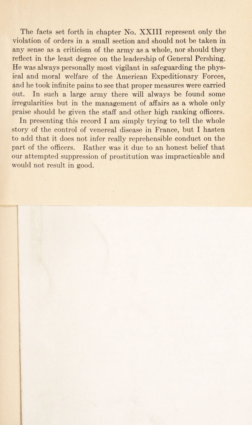 violation of orders in a small section and should not be taken in any sense as a criticism of the army as a whole, nor should they reflect in the least degree on the leadership of General Pershing. He was always personally most vigilant in safeguarding the phys¬ ical and moral welfare of the American Expeditionary Forces, and he took infinite pains to see that proper measures were carried out. In such a large army there will always be found some irregularities but in the management of affairs as a whole only praise should be given the staff and other high ranking officers. In presenting this record I am simply trying to tell the whole story of the control of venereal disease in France, but I hasten to add that it does not infer really reprehensible conduct on the part of the officers. Rather was it due to an honest belief that our attempted suppression of prostitution was impracticable and would not result in good.