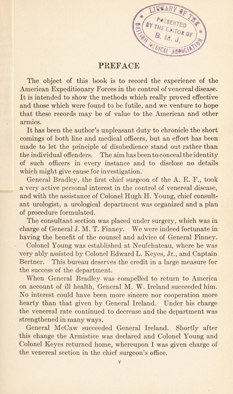 PREFACE The object of this book is to record the experience of the American Expeditionary Forces in the control of venereal disease. It is intended to show the methods which really proved effective and those which were found to be futile, and we venture to hope that these records may be of value to the American and other armies. It has been the author’s unpleasant duty to chronicle the short comings of both line and medical officers, but an effort has been made to let the principle of disobedience stand out rather than the individual offenders. The aim has been to conceal the identity of such officers in every instance and to disclose no details which might give cause for investigation. General Bradley, the first chief surgeon of the A. E. F., took a very active personal interest in the control of venereal disease, and with the assistance of Colonel Hugh H. Young, chief consult¬ ant urologist, a urological department was organized and a plan of procedure formulated. The consultant section was placed under surgery, which was in charge of General J. M. T. Finney. We were indeed fortunate in having the benefit of the counsel and advice of General Finney. Colonel Young was established at Neufchateau, where he was very ably assisted by Colonel Edward L. Keyes, Jr., and Captain Bertner. This bureau deserves the credit in a large measure for the success of the department. When General Bradley was compelled to return to America on account of ill health, General M. W. Ireland succeeded him. No interest could have been more sincere nor cooperation more hearty than that given by General Ireland. Under his charge the venereal rate continued to decrease and the department was strengthened in many ways. General McCaw succeeded General Ireland. Shortly after this change the Armistice was declared and Colonel Young and Colonel Keyes returned home, whereupon I was given charge of the venereal section in the chief surgeon’s office.