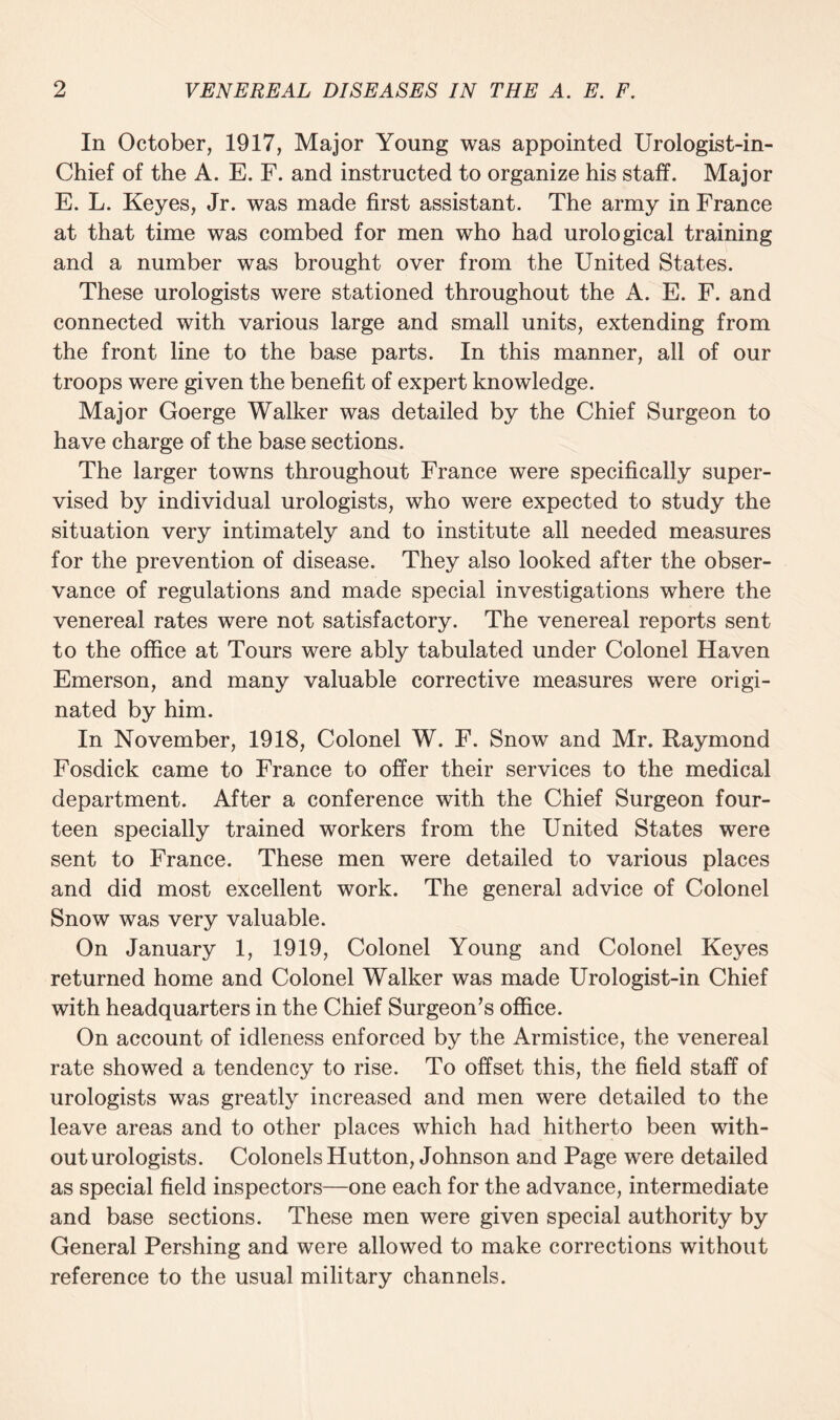 In October, 1917, Major Young was appointed Urologist-in- Chief of the A. E. F. and instructed to organize his staff. Major E. L. Keyes, Jr. was made first assistant. The army in France at that time was combed for men who had urological training and a number was brought over from the United States. These urologists were stationed throughout the A. E. F. and connected with various large and small units, extending from the front line to the base parts. In this manner, all of our troops were given the benefit of expert knowledge. Major Goerge Walker was detailed by the Chief Surgeon to have charge of the base sections. The larger towns throughout France were specifically super¬ vised by individual urologists, who were expected to study the situation very intimately and to institute all needed measures for the prevention of disease. They also looked after the obser¬ vance of regulations and made special investigations where the venereal rates were not satisfactory. The venereal reports sent to the office at Tours were ably tabulated under Colonel Haven Emerson, and many valuable corrective measures were origi¬ nated by him. In November, 1918, Colonel W. F. Snow and Mr. Raymond Fosdick came to France to offer their services to the medical department. After a conference with the Chief Surgeon four¬ teen specially trained workers from the United States were sent to France. These men were detailed to various places and did most excellent work. The general advice of Colonel Snow was very valuable. On January 1, 1919, Colonel Young and Colonel Keyes returned home and Colonel Walker was made Urologist-in Chief with headquarters in the Chief Surgeon’s office. On account of idleness enforced by the Armistice, the venereal rate showed a tendency to rise. To offset this, the field staff of urologists was greatly increased and men were detailed to the leave areas and to other places which had hitherto been with¬ out urologists. Colonels Hutton, Johnson and Page were detailed as special field inspectors—one each for the advance, intermediate and base sections. These men were given special authority by General Pershing and were allowed to make corrections without reference to the usual military channels.