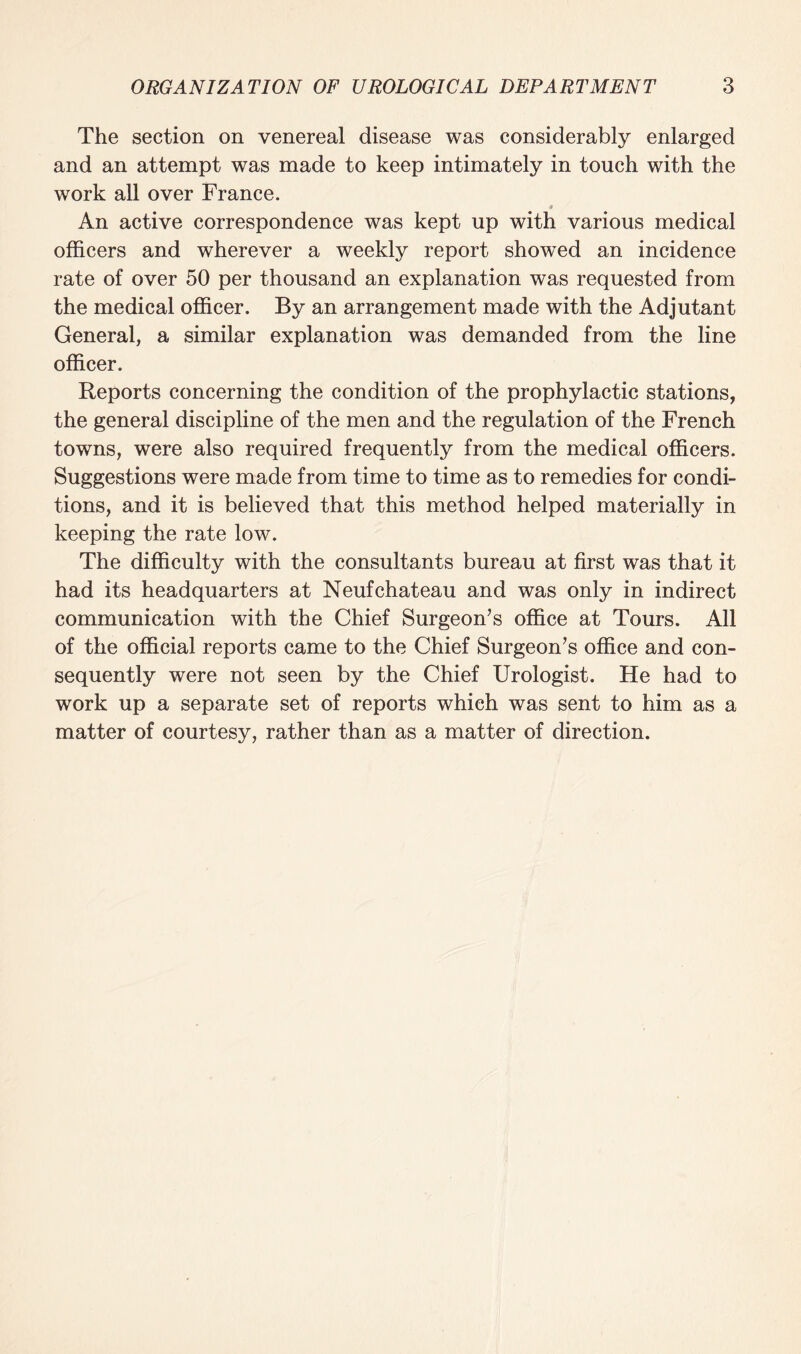 The section on venereal disease was considerably enlarged and an attempt was made to keep intimately in touch with the work all over France. # An active correspondence was kept up with various medical officers and wherever a weekly report showed an incidence rate of over 50 per thousand an explanation was requested from the medical officer. By an arrangement made with the Adjutant General, a similar explanation was demanded from the line officer. Reports concerning the condition of the prophylactic stations, the general discipline of the men and the regulation of the French towns, were also required frequently from the medical officers. Suggestions were made from time to time as to remedies for condi¬ tions, and it is believed that this method helped materially in keeping the rate low. The difficulty with the consultants bureau at first was that it had its headquarters at Neufchateau and was only in indirect communication with the Chief Surgeon’s office at Tours. All of the official reports came to the Chief Surgeon’s office and con¬ sequently were not seen by the Chief Urologist. He had to work up a separate set of reports which was sent to him as a matter of courtesy, rather than as a matter of direction.