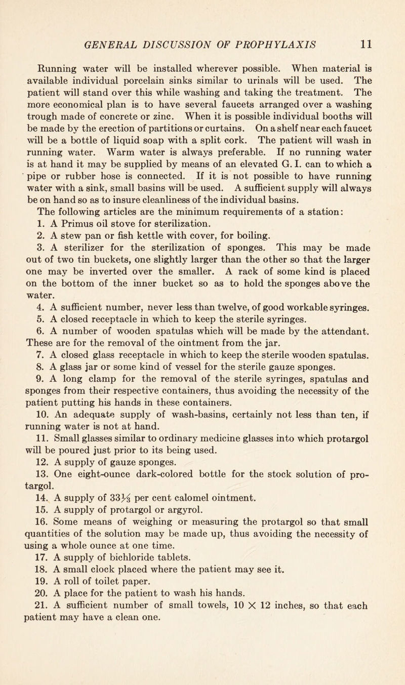 Running water will be installed wherever possible. When material is available individual porcelain sinks similar to urinals will be used. The patient will stand over this while washing and taking the treatment. The more economical plan is to have several faucets arranged over a washing trough made of concrete or zinc. When it is possible individual booths will be made by the erection of partitions or curtains. On a shelf near each faucet will be a bottle of liquid soap with a split cork. The patient will wash in running water. Warm water is always preferable. If no running water is at hand it may be supplied by means of an elevated G. I. can to which a pipe or rubber hose is connected. If it is not possible to have running water with a sink, small basins will be used. A sufficient supply will always be on hand so as to insure cleanliness of the individual basins. The following articles are the minimum requirements of a station: 1. A Primus oil stove for sterilization. 2. A stew pan or fish kettle with cover, for boiling. 3. A sterilizer for the sterilization of sponges. This may be made out of two tin buckets, one slightly larger than the other so that the larger one may be inverted over the smaller. A rack of some kind is placed on the bottom of the inner bucket so as to hold the sponges above the water. 4. A sufficient number, never less than twelve, of good workable syringes. 5. A closed receptacle in which to keep the sterile syringes. 6. A number of wooden spatulas which will be made by the attendant. These are for the removal of the ointment from the jar. 7. A closed glass receptacle in which to keep the sterile wooden spatulas. 8. A glass jar or some kind of vessel for the sterile gauze sponges. 9. A long clamp for the removal of the sterile syringes, spatulas and sponges from their respective containers, thus avoiding the necessity of the patient putting his hands in these containers. 10. An adequate supply of wash-basins, certainly not less than ten, if running water is not at hand. 11. Small glasses similar to ordinary medicine glasses into which protargol will be poured just prior to its being used. 12. A supply of gauze sponges. 13. One eight-ounce dark-colored bottle for the stock solution of pro¬ targol. 14. A supply of 33K per cent calomel ointment. 15. A supply of protargol or argyrol. 16. Some means of weighing or measuring the protargol so that small quantities of the solution may be made up, thus avoiding the necessity of using a whole ounce at one time. 17. A supply of bichloride tablets. 18. A small clock placed where the patient may see it. 19. A roll of toilet paper. 20. A place for the patient to wash his hands. 21. A sufficient number of small towels, 10 X 12 inches, so that each patient may have a clean one.