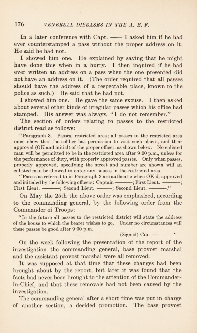 In a later conference with Capt.-I asked him if he had ever counterstamped a pass without the proper address on it. He said he had not. I showed him one. He explained by saying that he might have done this when in a hurry. I then inquired if he had ever written an address on a pass when the one presented did not have an address on it. (The order required that all passes should have the address of a respectable place, known to the police as such.) He said that he had not. I showed him one. He gave the same excuse. I then asked about several other kinds of irregular passes which his office had stamped. His answer was always, “I do not remember.” The section of orders relating to passes to the restricted district read as follows: “ Paragraph 3. Passes, restricted area; all passes to the restricted area must show that the soldier has permission to visit such places, and their approval (OK and initial) of the proper officer, as shown below. No enlisted man will be permitted to be in the restricted area after 9:00 p.m., unless for the performance of duty, with properly approved passes. Only when passes, properly approved, specifying the street and number are shown will an enlisted man be allowed to enter any houses in the restricted area. “ Passes as referred to in Paragraph 3 are authentic when OK’d, approved and initialed by the following officers: Captain-; First Lieut. -; First Lieut.-; Second Lieut. -; Second Lieut.-.” On May the 25th the above order was emphasized, according to the commanding general, by the following order from the Commander of Troops: “In the future all passes to the restricted district will state the address of the house to which the bearer wishes to go. Under no circumstances will these passes be good after 9:00 p.m. (Signed) Col.-.” On the week following the presentation of the report of the investigation the commanding general, base provost marshal and the assistant provost marshal were all removed. It was supposed at that time that these changes had been brought about by the report, but later it was found that the facts had never been brought to the attention of the Commander- in-Chief, and that these removals had not been caused by the investigation. The commanding general after a short time was put in charge of another section, a decided promotion. The base provost