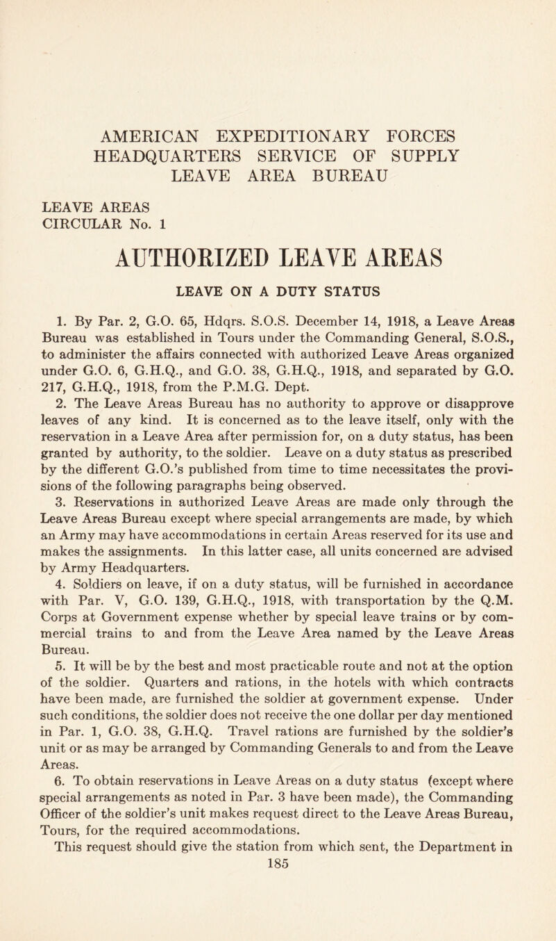 AMERICAN EXPEDITIONARY FORCES HEADQUARTERS SERVICE OF SUPPLY LEAVE AREA BUREAU LEAVE AREAS CIRCULAR No. 1 AUTHORIZED LEAVE AREAS LEAVE ON A DUTY STATUS 1. By Par. 2, G.O. 65, Hdqrs. S.O.S. December 14, 1918, a Leave Areas Bureau was established in Tours under the Commanding General, S.O.S., to administer the affairs connected with authorized Leave Areas organized under G.O. 6, G.H.Q., and G.O. 38, G.H.Q., 1918, and separated by G.O. 217, G.H.Q., 1918, from the P.M.G. Dept. 2. The Leave Areas Bureau has no authority to approve or disapprove leaves of any kind. It is concerned as to the leave itself, only with the reservation in a Leave Area after permission for, on a duty status, has been granted by authority, to the soldier. Leave on a duty status as prescribed by the different G.O.’s published from time to time necessitates the provi¬ sions of the following paragraphs being observed. 3. Reservations in authorized Leave Areas are made only through the Leave Areas Bureau except where special arrangements are made, by which an Army may have accommodations in certain Areas reserved for its use and makes the assignments. In this latter case, all units concerned are advised by Army Headquarters. 4. Soldiers on leave, if on a duty status, will be furnished in accordance with Par. V, G.O. 139, G.H.Q., 1918, with transportation by the Q.M. Corps at Government expense whether by special leave trains or by com¬ mercial trains to and from the Leave Area named by the Leave Areas Bureau. 5. It will be by the best and most practicable route and not at the option of the soldier. Quarters and rations, in the hotels with which contracts have been made, are furnished the soldier at government expense. Under such conditions, the soldier does not receive the one dollar per day mentioned in Par. 1, G.O. 38, G.H.Q. Travel rations are furnished by the soldier’s unit or as may be arranged by Commanding Generals to and from the Leave Areas. 6. To obtain reservations in Leave Areas on a duty status (except where special arrangements as noted in Par. 3 have been made), the Commanding Officer of the soldier’s unit makes request direct to the Leave Areas Bureau, Tours, for the required accommodations. This request should give the station from which sent, the Department in