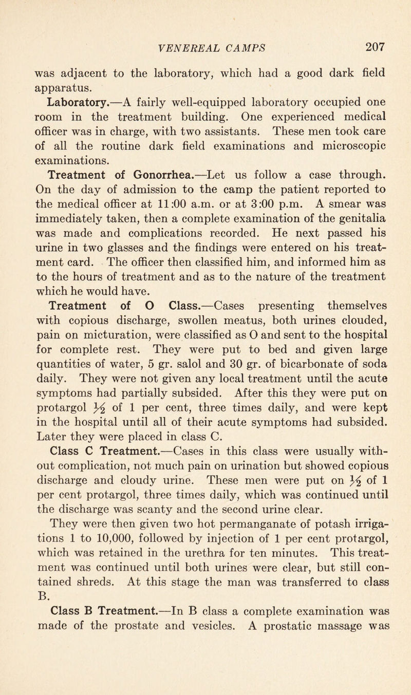 was adjacent to the laboratory, which had a good dark field apparatus. Laboratory.—A fairly well-equipped laboratory occupied one room in the treatment building. One experienced medical officer was in charge, with two assistants. These men took care of all the routine dark field examinations and microscopic examinations. Treatment of Gonorrhea.—Let us follow a case through. On the day of admission to the camp the patient reported to the medical officer at 11:00 a.m. or at 3:00 p.m. A smear was immediately taken, then a complete examination of the genitalia was made and complications recorded. He next passed his urine in two glasses and the findings were entered on his treat¬ ment card. The officer then classified him, and informed him as to the hours of treatment and as to the nature of the treatment which he would have. Treatment of O Class.—Cases presenting themselves with copious discharge, swollen meatus, both urines clouded, pain on micturation, were classified as O and sent to the hospital for complete rest. They were put to bed and given large quantities of water, 5 gr. salol and 30 gr. of bicarbonate of soda daily. They were not given any local treatment until the acute symptoms had partially subsided. After this they were put on protargol ^ of 1 per cent, three times daily, and were kept in the hospital until all of their acute symptoms had subsided. Later they were placed in class C. Class C Treatment.—Cases in this class were usually with¬ out complication, not much pain on urination but showed copious discharge and cloudy urine. These men were put on of 1 per cent protargol, three times daily, which was continued until the discharge was scanty and the second urine clear. They were then given two hot permanganate of potash irriga¬ tions 1 to 10,000, followed by injection of 1 per cent protargol, which was retained in the urethra for ten minutes. This treat¬ ment was continued until both urines were clear, but still con¬ tained shreds. At this stage the man was transferred to class B. Class B Treatment.—In B class a complete examination was made of the prostate and vesicles. A prostatic massage was