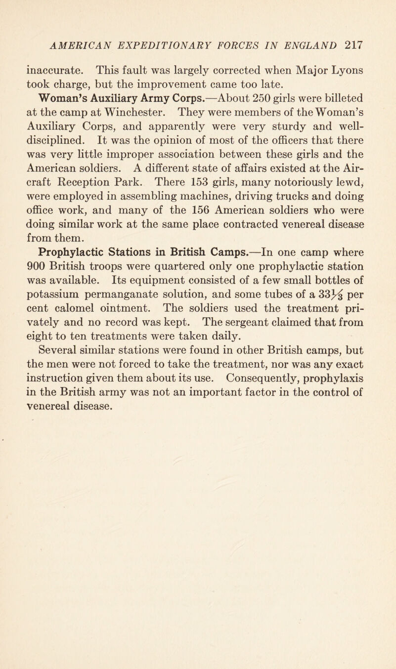 inaccurate. This fault was largely corrected when Major Lyons took charge, but the improvement came too late. Woman’s Auxiliary Army Corps.—About 250 girls were billeted at the camp at Winchester. They were members of the Woman’s Auxiliary Corps, and apparently were very sturdy and well- disciplined. It was the opinion of most of the officers that there was very little improper association between these girls and the American soldiers. A different state of affairs existed at the Air¬ craft Reception Park. There 153 girls, many notoriously lewd, were employed in assembling machines, driving trucks and doing office work, and many of the 156 American soldiers who were doing similar work at the same place contracted venereal disease from them. Prophylactic Stations in British Camps.—In one camp where 900 British troops were quartered only one prophylactic station was available. Its equipment consisted of a few small bottles of potassium permanganate solution, and some tubes of a 33JdJ per cent calomel ointment. The soldiers used the treatment pri¬ vately and no record was kept. The sergeant claimed that from eight to ten treatments were taken daily. Several similar stations were found in other British camps, but the men were not forced to take the treatment, nor was any exact instruction given them about its use. Consequently, prophylaxis in the British army was not an important factor in the control of venereal disease.